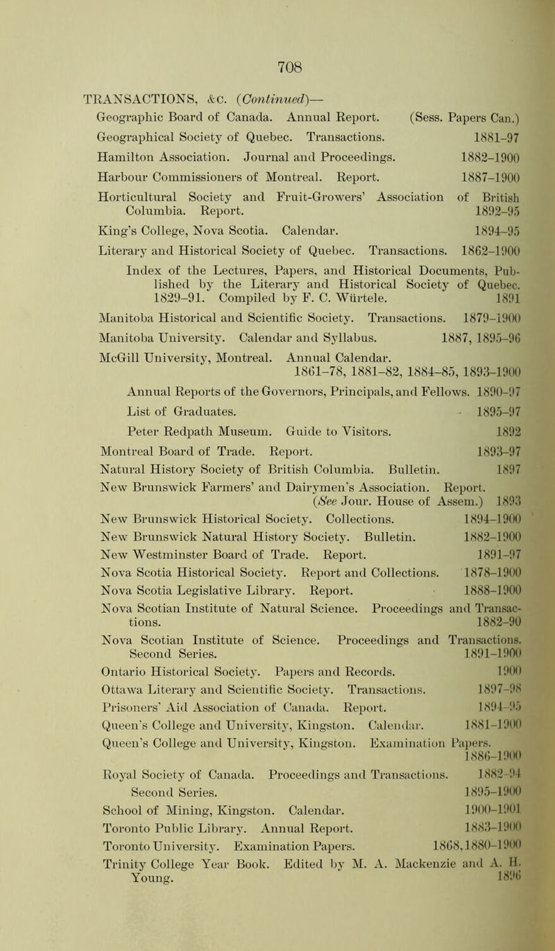 TRANSACTIONS, &C. {Continued)— Geographic Board of Canada. Annual Report. (Sess. Papers Can.) Geographical Society of Quebec. Transactions. l(S81-97 Hamilton Association. Journal and Proceedings. 1882-1900 Harbour Commissioners of Montreal. Report. 1887-1900 Horticultural Society and Fruit-Growers’ Association of British Columbia. Report. 1892-9.5 King’s College, Nova Scotia. Calendar. 1894-95 Literary and Historical Society of Quebec. Transactions. 1862-1900 Index of the Lectures, Papers, and Historical Documents, Pub- lished by the Literary and Historical Society of Quebec. 1829-91. Comi^iled by F. C. Wiirtele. 18!tl Manitoba Historical and Scientific Society. Transactions. 1879-1900 Manitoba University. Calendar and Syllabus. 1887, 1895-96 McGill Univei’sity, Montreal. Annual Calendar. 1861-78, 1881-82, 1884-85, 1893-1900 Annual Reports of the Governors, Principals, and Fellows. 1890-!>7 List of Graduates. - 1895-97 Peter Redpath Museum. Guide to Visitors. 1892 Montreal Board of Trade. Report. 1893-97 Natural History Society of British Columbia. Bulletin. 1897 New Brunswick Farmers’ and Dairymen's Association. Report. (jS'ee Jour. House of Asseni.) 1893 New Brunswick Historical Society. Collections. 1894-1900 New Brunswick Natural History Society. Bulletin. 1882-1900 New Westminster Board of Trade. Report. 1891-.17 Nova Scotia Historical Society. Report and Collections. 1878-1900 Nova Scotia Legislative Library. Report. 1888-1900 Nova Scotian Institute of Natural Science. Proceedings and Transac- tions. 1882-90 Nova Scotian Institute of Science. Proceedings and Transactions. Second Series. 1891-1900 Ontario Historical Society. Papers and Records. 1900 Ottawa Literary and Scientific Society. Transactions. 18‘.17-'.18 Prisoners’ Aid Association of Canaila. Report. 1894-I15 Queen’s College and University, Kingston. Calendar. 1881-1900 Queen's College and University, Kingston. Examination Papers. 1886-1900 Royal Society of Canada. Proceedings and Transactions. 1882 I'l Second Series. 1895-1900 School of Mining, Kingston. Calendar. 1900-11*01 Toronto Public Library. Annual Report. 1883-1900 Toi’onto University. Examination Papers. 1868,1880-191*** Trinity College Year Book. Edited l)y M. A. Mackenzie and A. H. Young. 1896