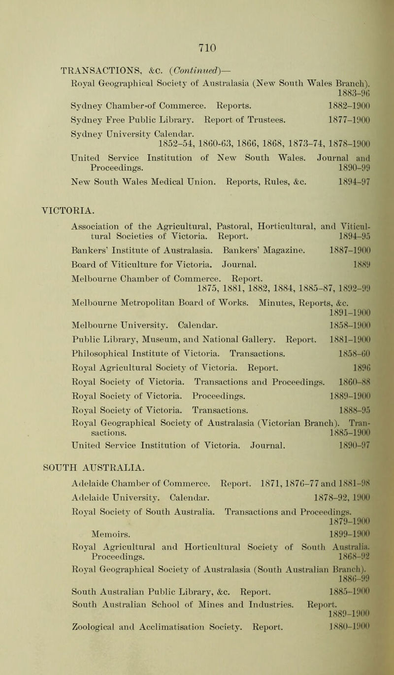 TRANSACTIONS, &c. (Continued)— Roval Geographical Society of Australasia (New South Wales Branch). 188;i-'.)(i Sydney Chamber*of Commerce. Reports. 1882-1900 Sydney Free Public Library. Report of Trustees. 1877-1'.100 Sydney University Calendar. 1852-54, 1860-03, 1866, 1868, 1873-74, 1878-1900 United Service Institution of New South Wales. Journal and Proceedings. 1890-99 New South Wales Medical Union. Reports, Rules, &c. 1894-97 VICTORIA. Association of the Agricultural, Pastoral, Horticultm’al, and Viticul- tural Societies of Victoria. Report. 1894-95 Bankers’ Institute of Australasia. Bankers’ Magazine. 1887-1900 Board of Viticulture for Victoria. Journal. 1889 Melbourne Chamber of Commerce. Report. 1875, 1881, 1882, 1884,1885-87,1892-99 Melbourne Metropolitan Board of Works. Minutes, Reports, &c. 1891-P.)00 Melbourne University. Calendar. 1858-1!)()0 Public Library, Museum, and National Gallery. Report. 1881-1900 Philosophical Institiite of Victoria. Transactions. 1858-60 Royal Agricultural Societj’ of Victoria. Report. 1896 Royal Society of Victoria. Transactions and Proceedings. 1860-88 Royal Society of Victoria. Proceedings. 18811-1900 Royal Society of Victoria. Transactions. 1888-95 Royal Geographical Society of Australasia (Victorian Branch). Tran- sactions. 1885-1900 United Service Institution of Victoria. Journal. 1890-97 SOUTH AUSTRALIA. Adelaide Chamber of Commerce. Report. 1871, 1876-77 and 1881-98 Adelaide University. Calendar. 1878-92, 1900 Royal Society of South Australia. Transactions and Pi’oceedings. 1879- 1900 Memoirs. 1899-19(H) Royal Agricultural and Horticultural Society of South Australia. Proceedings. 1868-112 Royal Geographical Society of Austi-alasia (South Australian Branch). 1886-99 South Australian Pul)lic Library, &c. Report. 1885-P900 South Australian School of Mines and Industi-ies. Report. 1889-1900 1880- 1‘I00 Zoological and Acclimatisation Society. Report.