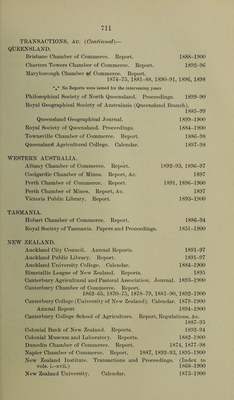 TRANSACTIONS, Ac. {Continued)— QUEENSLAND. Brisbane Chamber of Commerce. Report. 1888-1900 Charters Towers Chamber of Commerce. Report. 1892-96 Maryborough Chamber of Commerce. Report. 1874-75, 1881-88, 1890-91, 1896, 1898 *,* No Reports were issued for the intervening years Philosophical Society of North Queensland. Proceedings. 1899-90 Royal Geographical Society of Australasia (Queensland Branch). 1885-99 Queensland Geographical Journal. Royal Society of Queensland. Proceedings. Townsville Chamber of Commerce. Report. Queensland Agricultural College. Calendar. 1899-1900 1884-1900 1886-98 1897-98 WESTERN AUSTRALIA. Albany Chamber of Commerce. Report. Coolgardie Chamber of Mines. Report, &c. Perth Chamber of Commerce. Report. Perth Chamber of Mines. Report, &c. Victoria Public Library. Report. 1892-93, 1896-97 1897 1891, 1896-1900 1897 1893-1900 TASMANIA. Hobart Chamber of Commerce. Report. 1886-94 Royal Society of Tasmania. Papers and Proceedings. 1851-1900 NEW ZEALAND. Auckland City Council. Annual Reports. 1891-97 Auckland Public Library. Report. 1891-97 Auckland University College. Calendar. 1884-1900 Bimetallic League of New Zealand. Reports. 1895 Canterbury Agricultural and Pastoral Association. .Journal. 189.3-1900 Canterlmrv Chamber of Commerce. Report. 1862-65, 1870-75, 1878-79, 1881-90, 1892-1900 Canterbury College (University of New Zealand). Calendar. 1879-1900 Annual Repoid 1894-1900 Canterbury College School of Agricultui’e. Report, Regulations, &c. 1887-95 Colonial Bank of New Zealand. Reports. 1892-94 Colonial Museum and Laboratory. Reports. 1882-1900 Dunedin Chamber of Commerce. Report. 1874, 1877-98 Napier Chamber of Commerce. Report. 1887, 1892-93, 1895-1900 New Zealand Institute. Transactions and Proceedings. (Index to vols. i.-xvii.) 1868-1900 New Zealand University. Calendar. 1873-1900