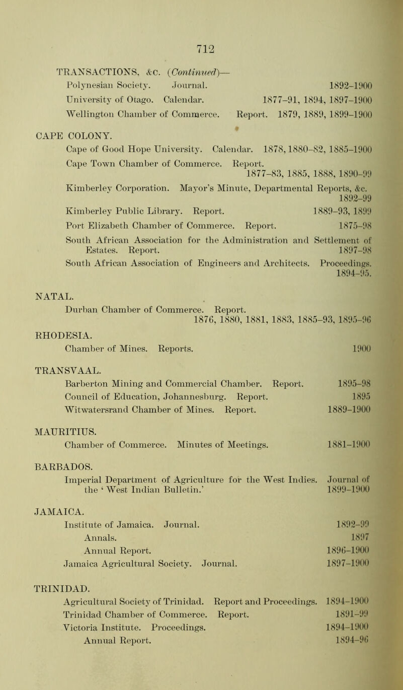 TRANSACTIONS. &c. {Contimied)— Polynesian Society. Jonrnal. 1892-11100 University of Otago. Calendar. 1877-91, 1894, 1897-1900 Wellington Chamber of Commerce. Report. 1879, 1889, 1899-1900 CAPE COLONY. Cape of Good Hope University. Calendar. 1878,1880-82, 1885-1900 Cape Town Chamber of Commei-ce. Report. 1877-83, 1885, 1888,1890-99 Kimberlev Corporation. Mayor’s Minute. Departmental Reports, &c. 1892-99 Kimberley Public Library. Report. 1889-93, 181*9 Port Elizabeth Chamber of Commerce. Report. 1875-98 South African Association for the Administration and Settlement of Estates. Report. 1897-98 South African Association of Engineers and Architects. Proceedings. 1894-95. NATAL. Durban Chamber of Commerce. Report. 1876, 1880, 1881, 1883,1885-93,1895-96 RHODESIA. Chamber of Mines. Reports. 1!*0() TRANSVAAL. Barberton Mining and Commercial Chamber. Report. 1895-98 Council of Education, Johannesburg. Report. 1895 Witwatersrand Chamber of Mines. Report. 1889-1900 MAURITIUS. Chamber of Commerce. Minutes of Meetings. 1881-P.*00 BARBADOS. Imperial Department of Agriculture for the West Indies. Journal of the ‘ West Indian Bulletin.’ 1899-1900 JAMAICA. Institute of Jamaica. Journal. 1892-!*9 Annals. 1897 Annual Report. 1896-11*00 Jamaica Agricultui-al Society. Jonrnal. 1897-191*0 TRINIDAD. Agricultural Societj of Trinidad. Trinidad Chamber of Commerce. Victoria Institute. Proceedings. Annual Report. Report and Proceedings. 1894-1900 Report. 1891-9!* 1894-1900 1894-96