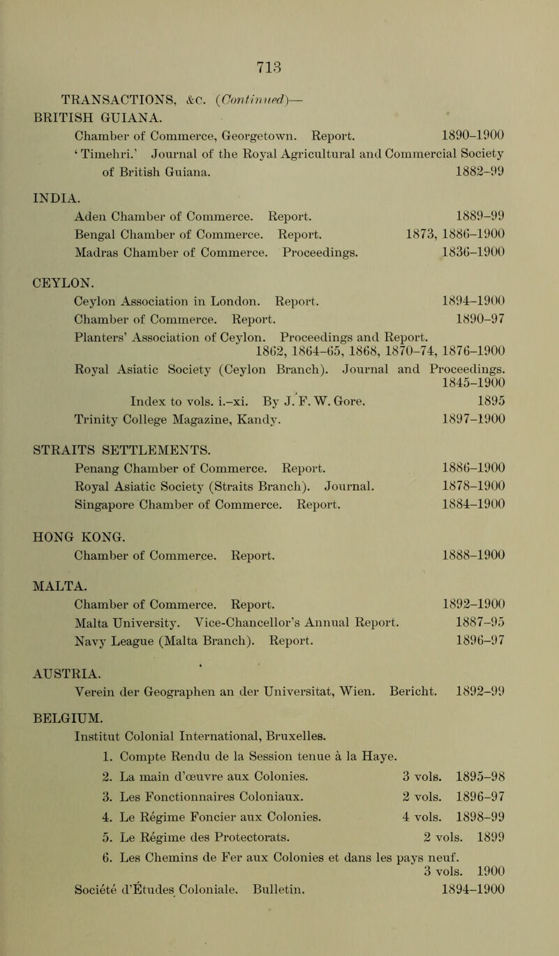 TRANSACTIONS, &C. {Oontinupd)— BRITISH GUIANA. Chamber of Commerce, Georgetown. Report. 1890-1900 ‘ Timehri.’ Journal of the Royal Agricultural and Commercial Society of British Guiana. 1882-99 INDIA. Aden Chamber of Commerce. Report. Bengal Chamber of Commerce. Report. Madras Chamber of Commerce. Proceedings CEYLON. Ceylon Association in London. Report. 1894-1900 Chamber of Commerce. Report. 1890-97 Planters’ Association of Ceylon. Proceedings and Report. 1802, 1864-155, 1868, 1870-74, 1876-1900 Royal Asiatic Society (Ceylon Branch). Journal and Proceedings. 1845-1900 Index to vols. i.-xi. By J. F. W. Gore. 1895 Trinity College Magazine, Kandy. 1897-1900 STRAITS SETTLEMENTS. Penang Chamber of Commerce. Report. 1886-1900 Royal Asiatic Society (Straits Branch). Journal. 1878-1900 Singapore Chamber of Commerce. Report. 1884-1900 1889-99 1873, 1886-1900 1836-1900 HONG KONG. Chamber of Commerce. Report. 1888-1900 MALTA. Chamber of Commerce. Report. Malta University. Vice-Chancellor’s Annual Report Navy League (Malta Branch). Report. 1892-1900 1887-95 1896-97 AUSTRIA. Verein der Geographen an der Universitat, Wien. Bericht. 1892-99 BELGIUM. Institut Colonial International, Bruxelles. 1. Compte Rendu de la Session tenue a la Haye. 2. La main d’oeuvre aux Colonies. 3 vols. 1895-98 3. Les Fonctionnaires Coloniaux. 2 vols. 1896-97 4. Le Regime Foncier aux Colonies. 4 vols. 1898-99 5. Le Regime des Protectorats. 2 vols. 1899 6. Les Chemins de Fer aux Colonies et dans les pays neuf. 3 vols. 1900 Societe d’Etudes Coloniale. Bulletin. 1894-1900