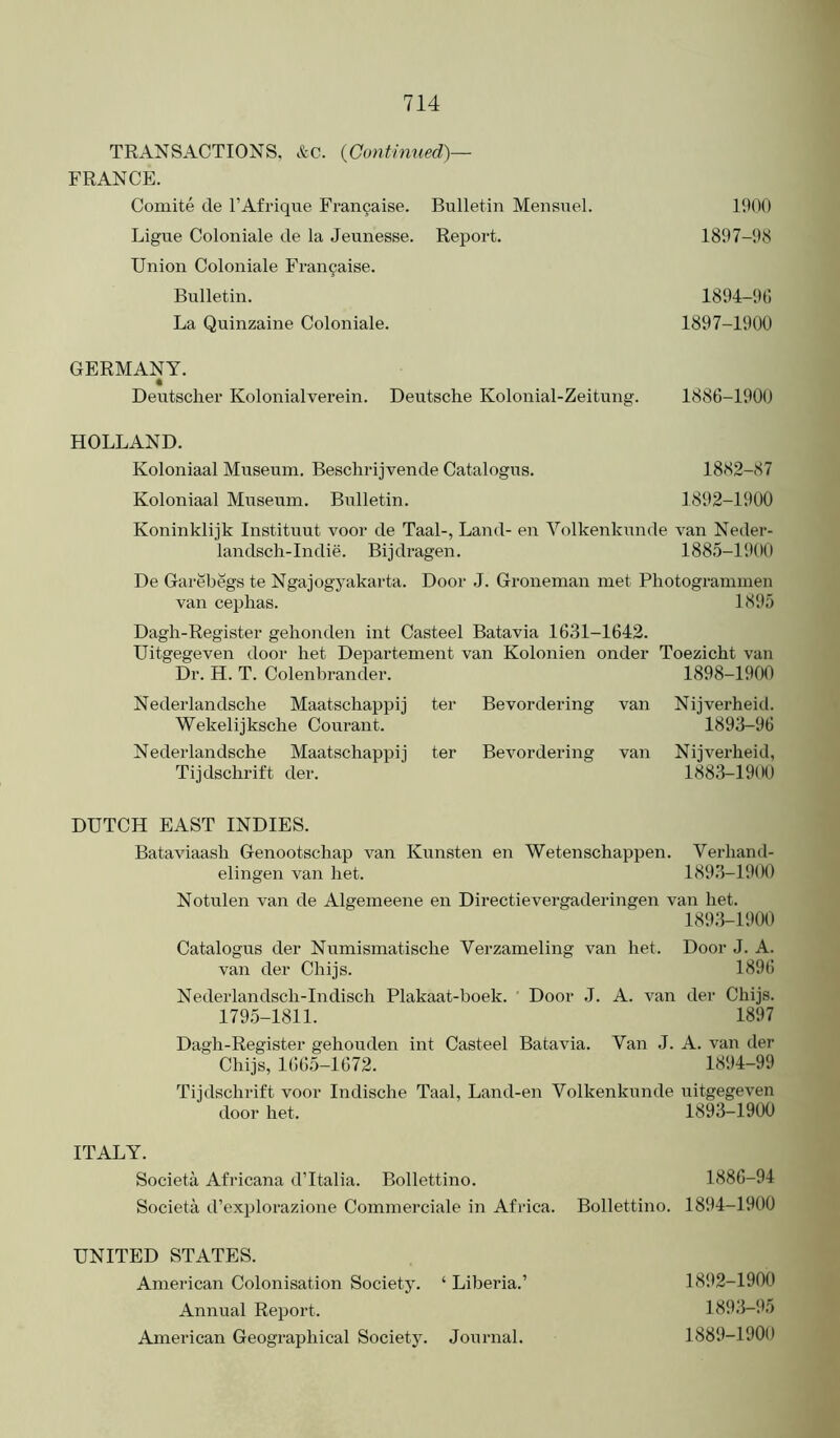 TRANSACTIONS, &c. {Gontimied)— FRANCE. Coiuite cle I’Afrique Fran9aise. Bulletin Mensnel. Ligue Coloniale de la Jeunesse. Report. Union Coloniale Fran9aise. Bulletin. La Quinzaine Coloniale. 1900 1897-98 1894-90 1897-1900 GERMANY. Deutscher Kolonialverein. Deutsche Kolonial-Zeitung. 1886-1900 HOLLAND. Koloniaal Museum. Besclirijvende Catalogus. 1882-87 Koloniaal Museum. Bulletin. 1892-1900 Koninklijk Instituut voor de Taal-, Land- en Volkenkunde van Neder- landsch-Indie. Bijdragen. 1885-1900 De Garebegs te Ngajogyakai'ta. Door .1. Groneman met Pliotogrammen van Cephas. 1895 Dagh-Register gehonden int Casteel Batavia 1631-1642. Uitgegeven door het Departement van Kolonien onder Toezicht van Dr. H. T. Colenbrander. 1898-1900 Nederlandsche Maatschappij ter Bevordering van Nijverheid. Wekelijksche Courant. 1893-96 Nederlandsche Maatschappij ter Bevordering van Nijverheid, Tijdschrift der. 1883-1900 DUTCH EAST INDIES. Bataviaash Genootschap van Kunsten en Wetenschappen. Verhand- elingen van het. 1893-1900 Notulen van de Algemeene en Directievergaderingen van het. 1893-1900 Catalogus der Numismatische Verzameling van het. Door J. A. van der Chijs. 1896 Nederlandsch-Indisch Plakaat-boek. ' Door .1. A. van der Chijs. 179.5-1811. 1897 Dagh-Register gehouden int Casteel Batavia. Van J. A. van der Chijs, 1665-1672. 1894-99 Tijdschrift voor Indische Taal, Land-en Volkenkunde uitgegeven door het. 1893-1900 ITALY. Societa Africana dTtalia. Bollettino. 1886-94 Societa d’explorazione Commerciale in Africa. Bollettino. 1894-1900 UNITED STATES. American Colonisation Society. ‘ Liberia.’ 1892-1900 Annual Report. 1893-!15 American Geographical Society. Journal. 1889-1900