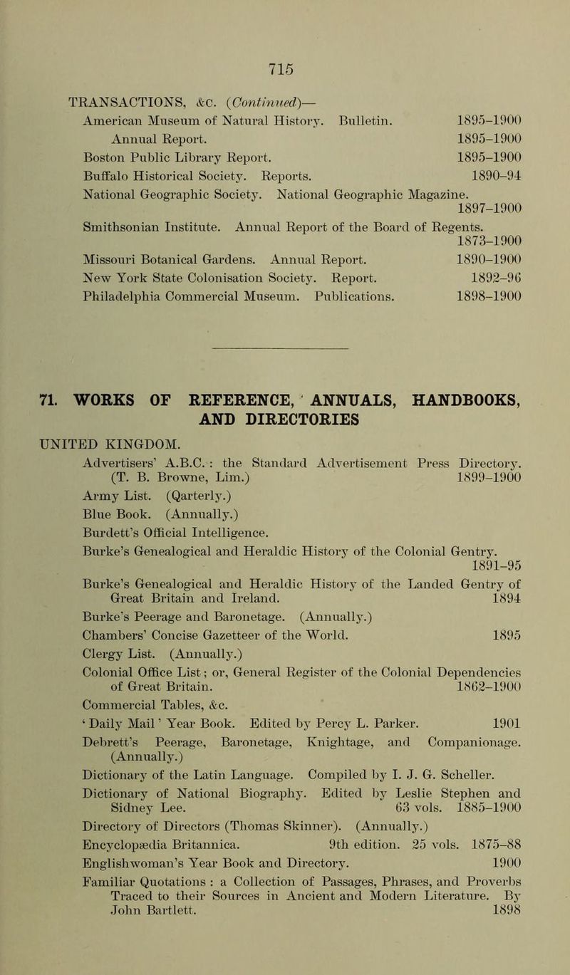 TRANSACTIONS, &c. {Gonthmed)— American Museum of Natural History. Bulletin. 1895-1901) Annual Report. 1895-1900 Boston Public Library Report. 1895-1900 Buffalo Historical Society. Reports. 1890-94 National Geographic Society. National Geographic Magazine. 1897-1900 Smithsonian Institute. Annual Report of the Board of Regents. 1873-1900 Missouri Botanical Gardens. Annual Report. 1890-1900 New York State Colonisation Society. Report. 1892-96 Philadelphia Commercial Museum. Publications. 1898-1900 71. WORKS OF REFERENCE, ANNUALS, HANDBOOKS, AND DIRECTORIES UNITED KINGDOM. Advertisers’ A.B.C. : the Standard Advertisement Pi'ess Directory. (T. B. Browne, Lim.) 1899-1900 Ai-my List. (Qarterly.) Blue Book. (Annually.) Burdett’s Official Intelligence. Burke’s Genealogical and Heraldic History of the Colonial Gentry. 1891-95 Burke’s Genealogical and Heraldic History of the Landed Gentry of Great Britain and Ireland. 1894 Burke’s Peerage and Baronetage. (Annually.) Chambers’ Concise Gazetteer of the World. 1895 Clergy List. (Annually.) Colonial Office List; or. General Register of the Colonial Dependencies of Great Britain. 1862-1900 Commercial Tables, &c. ‘ Daily Mail ’ Year Book. Edited by Percy L. Parker. 1901 Debrett’s Peerage, Baronetage, Knightage, and Companionage. (Annually.) Dictionary of the Latin Language. Compiled by I. J. G. Scheller. Dictionary of National Biography. Edited by Leslie Stephen and Sidney Lee. 63 vols. 1885-1900 Directory of Directors (Thomas Skinner). (Annually.) Encyclopaedia Britannica. 9th edition. 25 vols. 1875-88 Englishwoman’s Year Book and Directory. 1900 Familiar Quotations : a Collection of Passages, Phrases, and Proverbs Traced to their Sources in Ancient and Modern Literature. By •lohn Bartlett. 1898