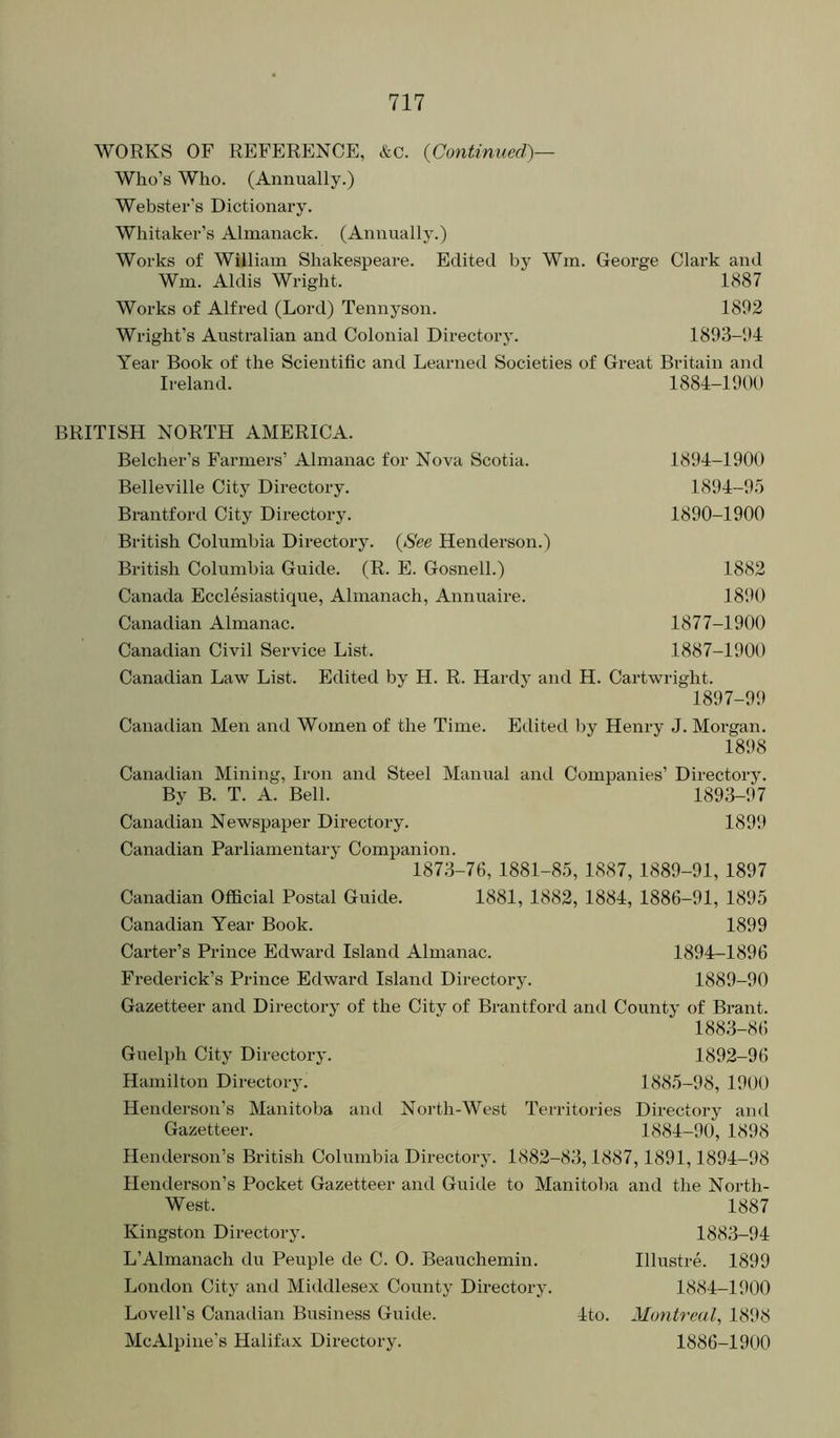 WORKS OF REFERENCE, &c. {Continued)— Who’s Who. (Annually.) Webster's Dictionary. Whitaker’s Almanack. (Annually.) Works of William Shakespeare. Edited by Wm. George Clark and Wm. Aldis Wright. 1887 Works of Alfred (Lord) Tennyson. 1892 Wright’s Australian and Colonial Directory. 1893-1G Year Book of the Scientific and Learned Societies of Great Britain and Ireland. 1884-1900 BRITISH NORTH AMERICA. Belcher’s Farmers’ Almanac for Nova Scotia. 1894-1900 Belleville City Directory. 1894-9.5 Brantford City Directory. 1890-1900 British Columbia Dii’ectory. {See Henderson.) British Columbia Guide. (R. E. Gosnell.) 1882 Canada Ecclesiastique, Almanach, Annuaire. 1890 Canadian Almanac. 1877-1900 Canadian Civil Service List. 1887-1900 Canadian Law List. Edited by H. R. Hardy and H. Cartwright. 1897-99 Canadian Men and Women of the Time. Edited by Henry J. Morgan. 1898 Canadian Mining, Iron and Steel Manual and Companies’ Directory. By B. T. A. Bell. 1893-97 Canadian Newspaper Directory. 1899 Canadian Parliamentary Companion. 1873-70, 1881-85, 1887, 1889-91, 1897 Canadian Official Postal Guide. 1881, 1882, 1884, 1886-91, 1895 Canadian Year Book. 1899 Carter’s Prince Edward Island Almanac. 1894—1896 Frederick’s Prince Edward Island Directory. 1889-90 Gazetteer and Directory of the City of Brantford and County of Brant. 1883-86 Guelph City Directory. 1892-96 Hamilton Directory. 1885-98, 1900 Henderson’s Manitoba anil North-West Territories Directory and Gazetteer. 1884-90, 1898 Henderson’s British Columbia Directory. 1882-83,1887,1891,1894-98 Henderson’s Pocket Gazetteer and Guide to Manitoba and the North- West. 1887 Kingston Directory. 1883-94 L’Almanach du Peuple de C. 0. Beauchemin. Illustre. 1899 London City and Middlesex County Directory. 1884-1900 Lovell’s Canadian Business Guide. 4to. Montreal^ 181*8 Me Alpine's Halifax Directory. 1886-1900