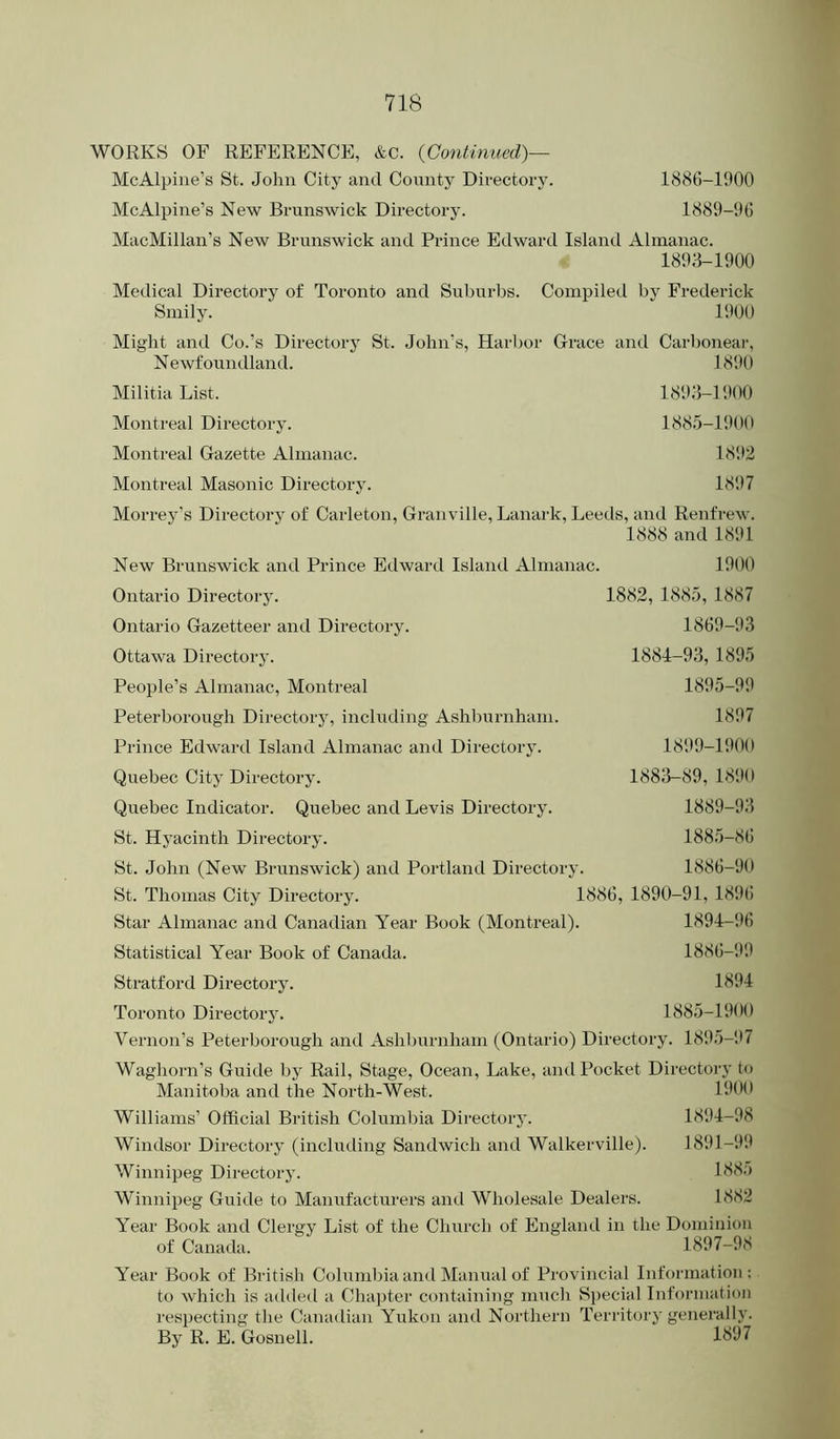 WORKS OF REFERENCE, &c. {Gontimied)— McAlpine’s St. John City and County Directory. 1886-1900 McAlpine’s New Brunswick Directory. 1889-96 MacMillan’s New Brunswick and Prince Edward Island Almanac. 1893-1900 Medical Directory of Toronto and Suburbs. Smily. Compiled by Frederick 1900 Might and Co.’s Directory St. John’s, Harljor Grace and Carl)onear, 1890 Newfoundland. Militia List. Montreal Directory. Montreal Gazette Almanac. Montreal Masonic Directory. 189,3-1900 188.5-1900 1892 1897 Morrey’s Directory of Carleton, Granville, Lanark, Leeds, and Renfrew. 1888 and 1891 New Brunswick and Prince Etlward Island Almanac. 1900 Ontario Directory. Ontario Gazetteer and Directory. Ottawa Directory. People’s Almanac, Montreal Peterborough Directorj% including Ashburnham. Prince Edward Island Almanac and Directory. Quebec City Directory. Quebec Indicator. Quebec and Levis Directory. St. Hyacinth Directory. St. John (New Brunswick) and Portland Directory. St. Thomas City Directory. 1886, 1890-91, 1896 Star Almanac and Canadian Year Book (Montreal). 1894-i)6 Statistical Year Book of Canada. 1886-99 Stratford Directoi-y. 1894 Toronto Directory. 1885-1900 Vernon’s Peterborough and Ashljurnham (Ontario) Directory. 189.5-'.*7 Waghorn’s Guide by Rail, Stage, Ocean, Lake, anil Pocket Directory to Manitoba and the North-West. 1882, 1885, 1887 1869-93 1884-93, 1895 1895-99 1897 1899-1900 1883-89, 1890 1889-93 188.5-86 1886-90 1900 1894-98 1891-99 1885 1882 Williams’ Official British Columbia Directory. Windsor Directory (including Sandwich and Walkerville). Winnipeg Directory. Winnipeg Guide to Manufacturers and Wholesale Dealers. Year Book and Clergy List of the Church of England in the Dominion of Canada. 1897-98 Year Book of British Columbia and Manual of Provincial Information: to which is added a Chapter containing mucli Special Information respecting the Canadian Yukon and Northern Territory generally. By R. E. Gosnell.
