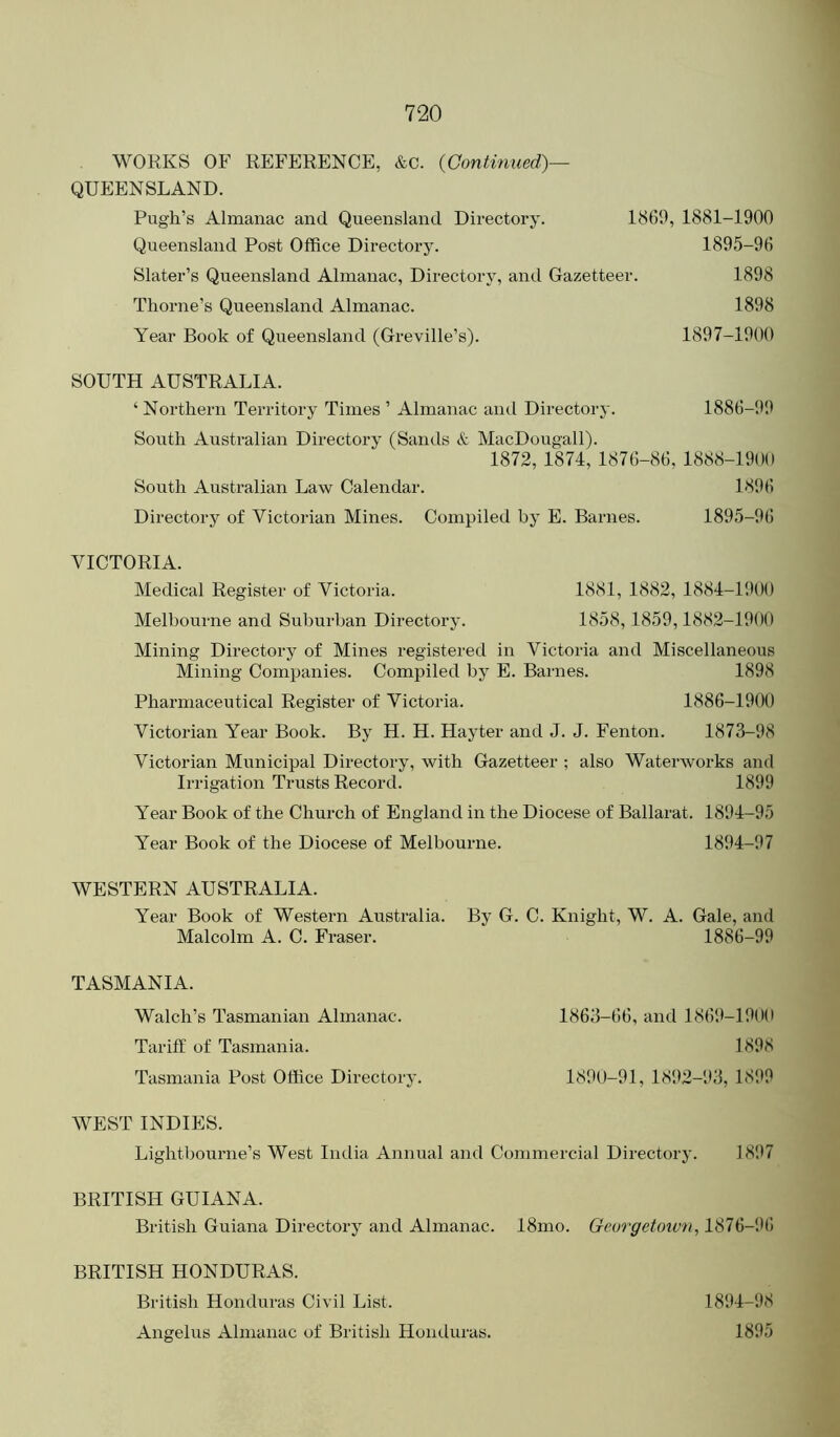 WORKS OF REFERENCE, &c. {Continued)— QUEENSLAND. Pugh’s Almanac and Queensland Directory. 1869, 1881-1900 Queensland Post Office Directory. 1895-96 Slater’s Queensland Almanac, Directory, and Gazetteer. 1898 Thorne’s Queensland Almanac. 1898 Year Book of Queensland (Greville’s). 1897-1900 SOUTH AUSTRALIA. ‘Northern Territory Times ’ Almanac ami Directoi-y. 1886-9J1 South Australian Directory (Samis & MacDougall). 1872, 1874, 1876-86, 1888-1900 South Australian Law Calendar. 1896 Directory of Victorian Mines. Compiled by E. Barnes. 1895-96 VICTORIA. Medical Register of Victoria. 1881, 1882, 1884-1900 Melbourne and Suburban Directory. 1858, 1859,1882-1900 Mining Directory of Mines registered in Victoria and Miscellaneous Mining Companies. Compiled by E. Barnes. 1898 Pharmaceutical Register of Victoria. 1886-1900 Victorian Year Book. By H. H. Hayter and J. J. Fenton. 1873-98 Victorian Municipal Directory, with Gazetteer ; also Waterworks and Irrigation Trusts Record. 1899 Year Book of the Church of England in the Diocese of Ballarat. 1894-95 Year Book of the Diocese of Melbourne. 1894-97 WESTERN AUSTRALIA. Year Book of Western Australia. By G. C. Knight, W. A. Gale, and Malcolm A. C. Fraser. 1886-99 TASMANIA. Walch’s Tasmanian Almanac. Tariff of Tasmania. Tasmania Post Office Director} WEST INDIES. Lightbourne’s West India Annual and Commercial Directory. 1897 BRITISH GUIANA. British Guiana Directory and Almanac. 18mo. Georgetown, 1876-96 BRITISH HONDURAS. British Honduras Civil List. 1894-98 Angelus Almanac of British Honduras. 1895 1863-66, and 1869-1900 1898 1890-91, 1892-93, 1899