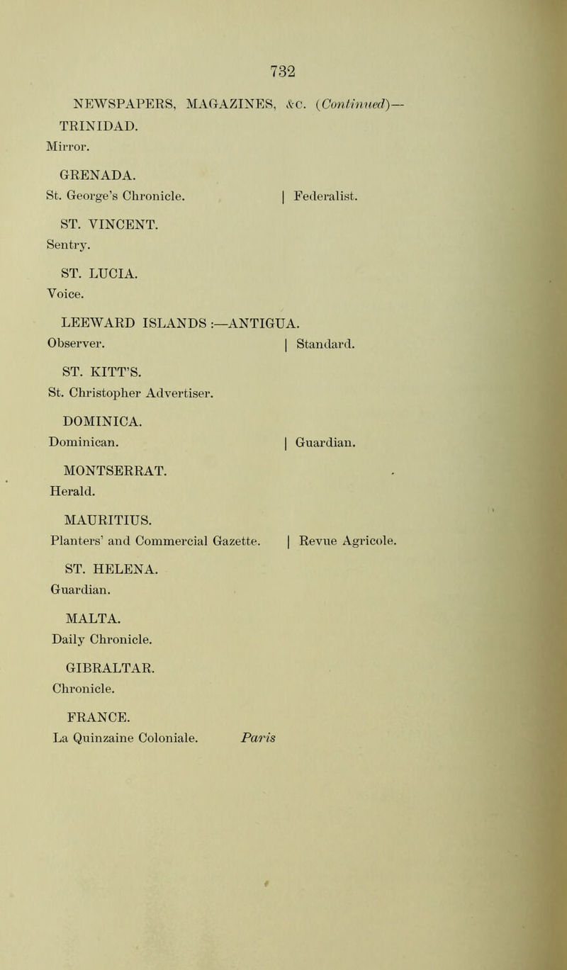 NEWSPAPERS, MACxAZINES, .^-c. {Cont-inned)— TRINIDAD. Mirror. GRENADA. St. George’s Chronicle. | Federalist. ST. VINCENT. Sentry. ST. LUCIA. Voice. LEEWARD ISLANDS ANTIGUA. Observer. | Standard. ST. KITT’S. St. Christopher Advertiser. DOMINICA. Dominican. | Guardian. MONTSERRAT. Herald. MAURITIUS. Planters’ and Commercial Gazette. | Revue Agricole. ST. HELENA. Guardian. MALTA. Daily Chronicle. GIBRALTAR. Chronicle. FRANCE. La Quinzaine Coloniale. Paris