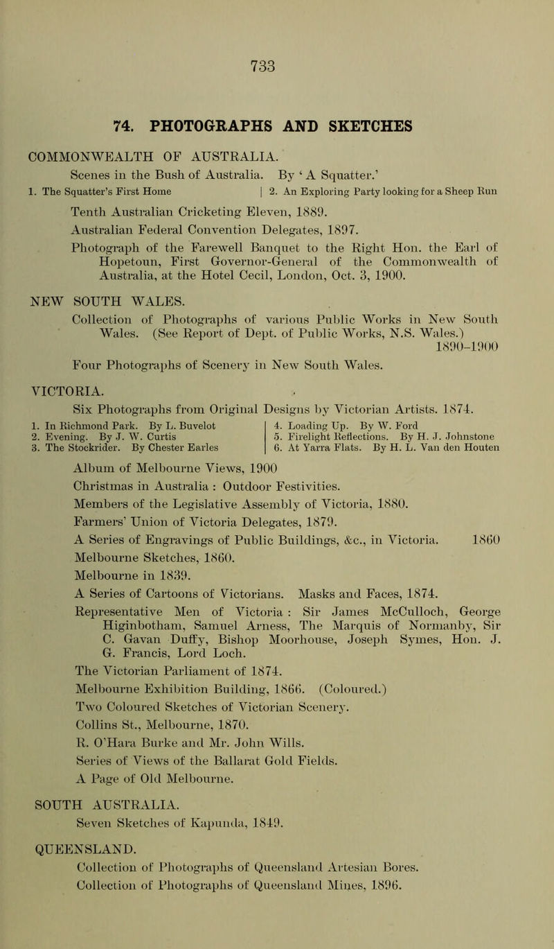 74. PHOTOGRAPHS AND SKETCHES COMMONWEALTH OF AUSTRALIA. Scenes in the Bush of Australia. By ‘ A Squatter.’ 1. The Squatter’s First Home | 2. An Exploring Party looking for a Sheep Run Tenth Australian Cricketing Eleven, 1889. Australian Federal Convention Delegates, 1897. Photograph of the Farewell Banquet to the Right Hon. the Earl of Hopetoun, First Governor-General of the Commonwealth of Australia, at the Hotel Cecil, London, Oct. 3, 1900. NEW SOUTH WALES. Collection of Photographs of varioits Pul)lic Works in New South Wales. (See Report of Dept, of Public Works, N.S. Wales.) 1890-1900 Four Photograiihs of Scenery in New South Wales. VICTORIA. Six Photographs from Original Designs by Victorian Artists. 1871. 1. In Richmond Park. By L. Buvelot 2. Evening. By .T. W. Curtis 3. The Stockrider. By Chester Earles 4. Loading Up. By W. Ford 5. Firelight Reflections. By H. .1. .Johnstone 6. At Yarra Flats. By H. L. Van den Houten Album of Melbourne Views, 1900 Christmas in Australia : Outdoor Festivities. Members of the Legislative Assembly of Victoria, 1880. Farmers’ Union of Victoria Delegates, 1879. A Series of Engravings of Public Buildings, &c., in Victoria. 1800 Melbourne Sketches, 1860. Melbourne in 1839. A Series of Cartoons of Victorians. Masks and Faces, 1874. Representative Men of Victoria : Sir James McCulloch, George Higinbotham, Samuel Arness, The Marquis of Nornianby, Sir C. Gavan Duffy, Bishop Moorhouse, Joseph Symes, Hon. J. G. Francis, Lord Loch. The Victorian Parliament of 1874. Melbourne Exhibition Building, 1866. (Coloured.) Two Coloured Sketches of Victorian Scenery. Collins St., Melbourne, 1870. R. O’Hara Burke and Mr. John Wills. Series of Views of the Ballarat Gold Fields. A Page of Old Melbourne. SOUTH AUSTRALIA. Seven Sketches of Kapunda, 1849. QUEENSLAND. Collection of Photographs of Queensland Artesian Bores. Collection of Photographs of Queensland Mines, 1896.