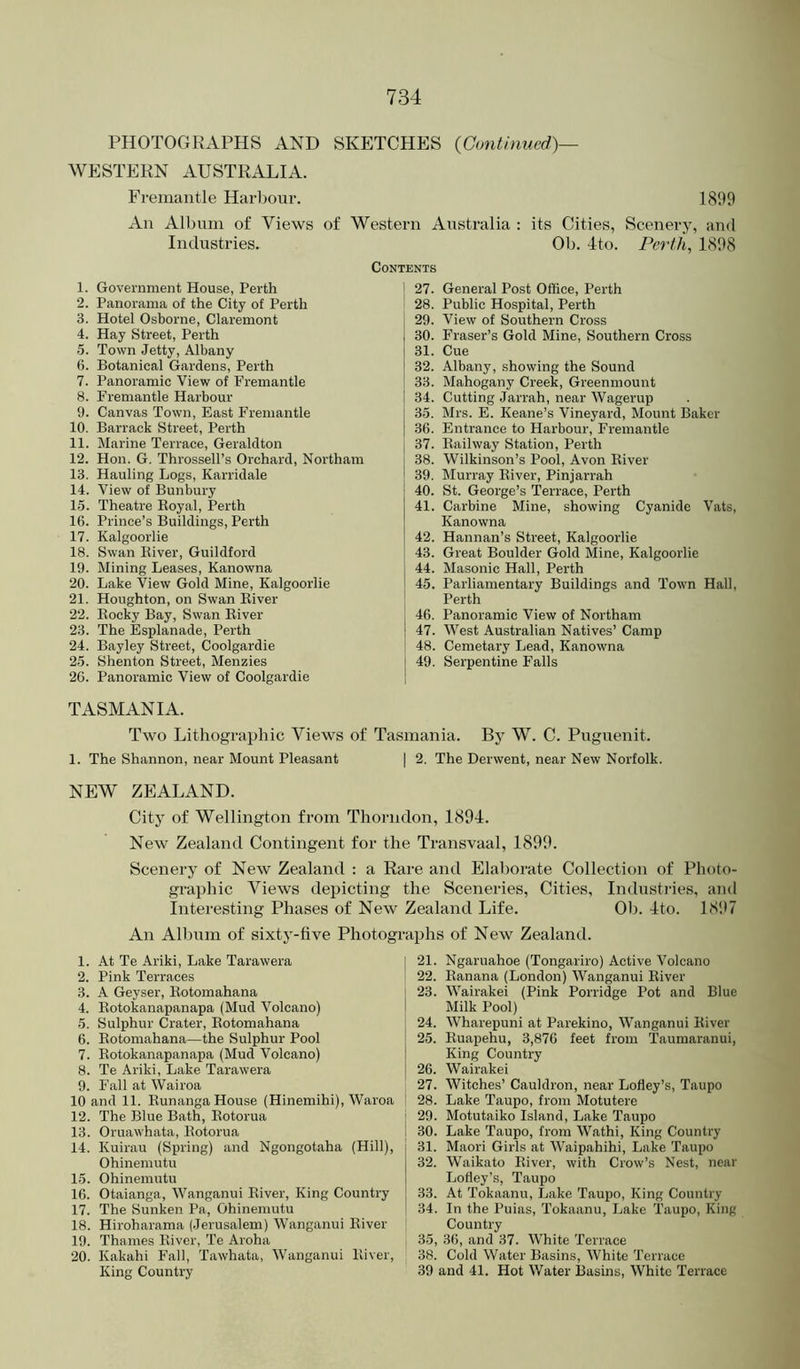 PHOTOGRAPHS AND SKETCHES {Continued)— WESTERN AUSTRALIA. Fremantle Harbour. 1899 An Album of Views of Western Australia : its Cities, Scenery, and Industries. Ob. 4to. Perth, 1898 Contents 1. Government House, Perth 2. Panorama of the City of Perth 3. Hotel Osborne, Claremont 4. Hay Street, Perth 5. Town Jetty, Albany 6. Botanical Gardens, Perth 7. Panoramic View of Fremantle 8. Fremantle Harbour 9. Canvas Town, East Fremantle 10. Barrack Street, Perth 11. Marine Terrace, Geraldton 12. Hon. G. Throssell’s Orchard, Northam 13. Hauling Logs, Karridale 14. View of Bunbury 1.5. Theatre Eoyal, Perth 16. Prince’s Buildings, Perth 17. Kalgoorlie 18. Swan Iliver, Guildford 19. Mining Leases, Kanowna 20. Lake View Gold Mine, Kalgoorlie 21. Houghton, on Swan Kiver 22. Eocky Bay, Swan Eiver 23. The Esplanade, Perth 24. Bayley Street, Coolgardie 25. Shenton Street, Menzies 2G. Panoramic View of Coolgardie I 27. General Post Office, Perth 28. Public Hospital, Perth 29. View of Southern Cross 30. Fraser’s Gold Mine, Southern Cross 31. Cue 32. Albany, showing the Sound 33. Mahogany Creek, Greenmount j 34. Cutting Jarrah, near Wagerup 35. Mrs. E. Keane’s Vineyard, Mount Baker 36. Entrance to Harbour, Fremantle 37. Eailway Station, Perth 38. Wilkinson’s Pool, Avon Kiver 39. Murray Eiver, Pinjarrah 40. St. George’s 'Terrace, Perth 41. Carbine Mine, showing Cyanide Vats, Kanowna 42. Hannan’s Street, Kalgoorlie 43. Great Boulder Gold Mine, Kalgoorlie 44. Masonic Hall, Perth 45. Parliamentary Buildings and Town Hall, Perth I 46. Panoramic View of Northam j 47. West Australian Natives’ Camp 48. Cemetary Lead, Kanowna j 49. Serpentine Falls TASMANIA. Two Lithographic Views of Tasmania. By W. C. Puguenit. 1. The Shannon, near Mount Pleasant | 2. The Derwent, near New Norfolk. NEW ZEALAND. City of Wellington from Thorndon, 1894. New Zealand Contingent for the Transvaal, 1899. Scenery of New Zealand : a Rare and Elaborate Collection of Photo- graphic Views depicting the Sceneries, Cities, Industries, and Interesting Phases of New Zealand Life. 01:). 4to. 18*17 An Album of sixty-five Photographs of New Zealand. 1. At Te Ariki, Lake Tarawera 2. Pink Terraces 3. A Geyser, Kotomahana 4. Kotokanapanapa (Mud Volcano) 5. Sulphur Crater, Kotomahana 6. Kotomahana—the Sulphur Pool 7. Kotokanapanapa (Mud Volcano) 8. Te Ariki, Lake Tarawera 9. Fall at Wairoa 10 and 11. Kunanga House (Hinemihi), Waroa 12. The Blue Bath, Kotorua 13. Oruawhata, Kotorua 14. Kuirau (Spring) and Ngongotaha (Hill), Ohinemutu 15. Ohinemutu 16. Otaianga, Wanganui Eiver, King Country 17. The Sunken Pa, Ohinemutu 18. Hiroharama (Jerusalem) Wanganui Kiver 19. Thames Kiver, 'Te Aroha 20. Kakahi Fall, 'Tawhata, Wanganui Kiver, King Country 21. Ngaruahoe (Tongariro) Active Volcano 22. Kanana (London) Wanganui Kiver 23. Wairakei (Pink Porridge Pot and Blue Milk Pool) 24. Wharepuni at Parekino, Wanganui Kiver 25. Kuapehu, 3,876 feet from 'Taumaranui, King Country 26. Wairakei 27. Witches’ Cauldron, near Lofley’s, Taupo 28. Lake Taupo, from Motutere 29. Motutaiko Island, Lake Taupo 30. Lake Taupo, from Wathi, King Country 31. Maori Girls at Waipahihi, Lake Taupo 32. Waikato Eiver, with Crow’s Nest, near Lofley’s, Taupo 33. At Tokaanu, Lake Taupo, King Country 34. In the Puias, Tokaanu, Lake 'Taupo, King Country 35. 36, and 37. White 'Terrace 38. Cold Water Basins, White 'Terrace 39 and 41. Hot Water Basins, White Terrace