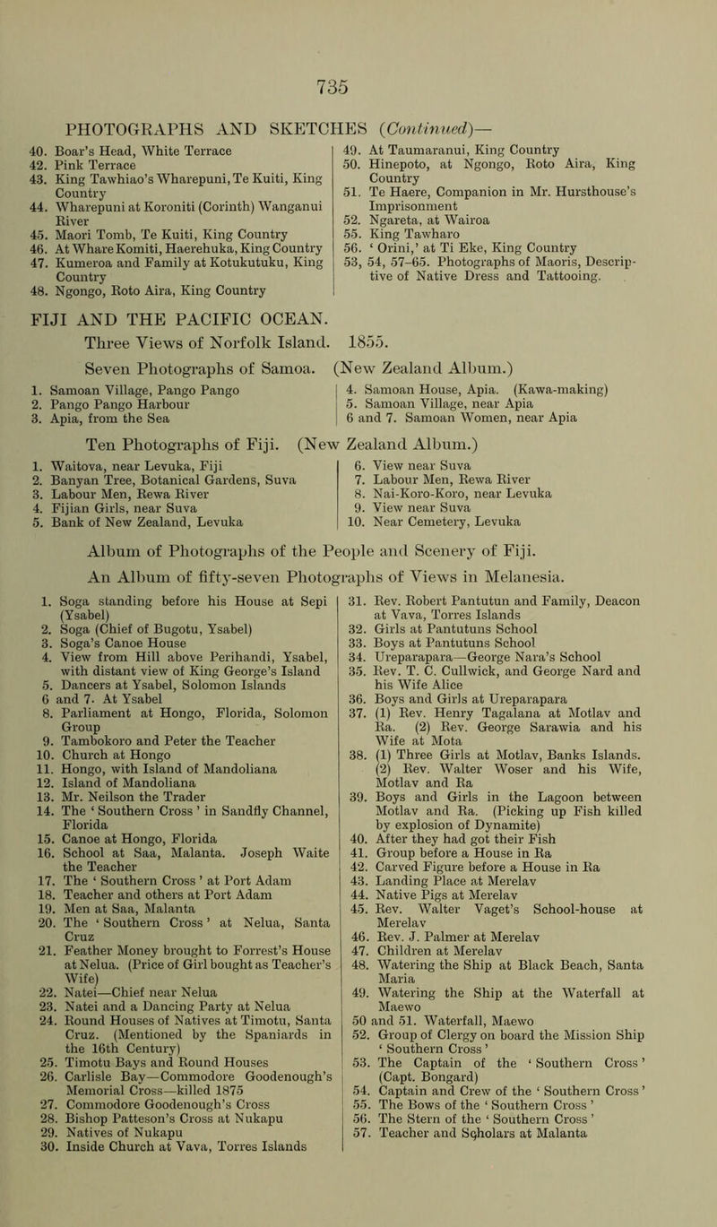 PHOTOGRAPHS AND SKP]TCHES (Contimicd)— 40. Boar’s Head, White Terrace 42. Pink Terrace 43. King Tawhiao’s Wharepuni, Te Kuiti, King Country 44. Wharepuni at Koroniti (Corinth) Wanganui Kiver 4.5. Maori Tomb, Te Kuiti, King Country 46. At Whare Komiti, Haerehuka, King Country 47. Kumeroa and Family at Kotukutuku, King Country 48. Ngongo, Koto Aira, King Country FIJI AND THE PACIFIC OCEAN. Three Views of Norfolk Island. 49. At Taumaranui, King Country 50. Hinepoto, at Ngongo, Koto Aira, King Country 51. Te Haere, Companion in Mr. Hursthouse’s Imprisonment 52. Ngareta, at Wairoa 55. King Tawharo 56. ‘ Orini,’ at Ti Eke, King Country 53. 54, 57-65. Photographs of Maoris, Descrip- tive of Native Dress and Tattooing. 1855. Seven Photographs of Samoa. 1. Samoan Village, Pango Pango 2. Pango Pango Harbour 3. Apia, from the Sea (New Zealand Allnun.) 4. Samoan House, Apia. (Kawa-making) 5. Samoan Village, near Apia 6 and 7. Samoan Women, near Apia Ten Photographs of Fiji. (New Zealand Album.) 1. Waitova, near Levuka, Fiji 2. Banyan Tree, Botanical Gardens, Suva 3. Labour Men, Rewa Kiver 4. Fijian Girls, near Suva 5. Bank of New Zealand, Levuka 6. View near Suva 7. Labour Men, Rewa River 8. Nai-Koro-Koro, near Levuka 9. View near Suva 10. Near Cemetery, Levuka Album of Photographs of the People ami Scenery of Fiji. An Album of fifty-seven Photographs of Views in Melanesia. 1. Soga standing before his House at Sepi (Ysabel) 2. Soga (Chief of Bugotu, Ysabel) 3. Soga’s Canoe House 4. View from Hill above Perihandi, Ysabel, with distant view of King George’s Island 5. Dancers at Ysabel, Solomon Islands 6 and 7. At Ysabel 8. Parliament at Hongo, Florida, Solomon Group 9. Tambokoro and Peter the Teacher 10. Church at Hongo 11. Hongo, with Island of Mandoliana 12. Island of Mandoliana 13. Mr. Neilson the Trader 14. The ‘ Southern Cross ’ in Sandfly Channel, Florida 15. Canoe at Hongo, Florida 16. School at Saa, Malanta. Joseph Waite the Teacher 17. The ‘ Southern Cross ’ at Port Adam 18. Teacher and others at Port Adam 19. Men at Saa, Malanta 20. The ‘ Southern Cross ’ at Nelua, Santa Cruz 21. Feather Money brought to Forrest’s House at Nelua. (Price of Girl bought as Teacher’s Wife) 22. Natei—Chief near Nelua 23. Natei and a Dancing Party at Nelua 24. Round Houses of Natives at Timotu, Santa Cruz. (Mentioned by the Spaniards in the 16th Century) 25. Timotu Bays and Round Houses 26. Carlisle Bay—Commodore Goodenough’s Memorial Cross—killed 1875 27. Commodore Goodenough’s Cross 28. Bishop Patteson’s Cross at Nukapu 29. Natives of Nukapu 30. Inside Church at Vava, Torres Islands 31. Rev. Robert Pantutun and Family, Deacon at Vava, Torres Islands 32. Girls at Pantutuns School 33. Boys at Pantutuns School 34. Ureparapara—George Nara’s School 35. Rev. T. C. Cullwick, and George Nard and his Wife Alice 36. Boys and Girls at Ureparapara 37. (1) Rev. Henry Tagalana at Motlav and Ra. (2) Rev. George Sarawia and his Wife at Mota 38. (1) Three Girls at Motlav, Banks Islands. (2) Rev. Walter Woser and his Wife, Motlav and Ra 39. Boys and Girls in the Lagoon between Motlav and Ra. (Picking up Fish killed by explosion of Dynamite) 40. After they had got their Fish 41. Group before a House in Ra 42. Carved Figure before a House in Ra 43. Landing Place at Merelav 44. Native Pigs at Merelav 45. Rev. Walter Vaget’s School-house at Merelav 46. Rev. J. Palmer at Merelav 47. Children at Merelav 48. Watering the Ship at Black Beach, Santa Maria 49. Watering the Ship at the Waterfall at Maewo 50 and 51. Waterfall, Maewo 52. Group of Clergy on board the Mission Ship ‘ Southern Cross ’ 53. The Captain of the ‘ Southern Cross ’ (Capt. Bongard) 54. Captain and Crew of the ‘ Southern Cross ’ 55. The Bows of the ‘ Southern Cross ’ 56. The Stern of the ‘ Southern Cross ’ 57. Teacher and Scholars at Malanta