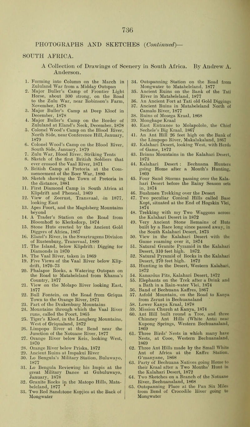 PHOTOGRAPHS AND SKETCHES {Continued)- SOUTH AFRICA. A Collection of Drawings of Scenery in South Africa. By Andrew A. Anderson. 1. Forming into Column on the March in Zululand War from a Midday Outspan 2. Major Buller’s Camp of Frontier Light Horse, about 300 strong, on the Road to the Zulu War, near Robinson’s Farm, November, 1878 3. Major Buller’s Camp at Deep Kloof in December, 1878 4. Major Buller’s Camp on the Border of Zululand at Eland’s Neck, December, 1878 5. Colonel Wood’s Camp on the Blood River, North Side, near Conference Hill, January, 1870 0. Colonel Wood’s Camp on the Blood River, South Side, January, 1879 7. Zulu War, Blood River, Striking Tents 8. Sketch of the first British Soldiers that ever crossed the Vaal River, 1871 9. British Camp at Pretoria at the Com- mencement of the Boer War, 1880 10. Sketch showing the Town of Pretoria in the distance, 1881 11. First Diamond Camp in South Africa at Klipdrift and Pheneal, 1869 12. View of Zeerust, Transvaal, in 1877, looking East 13. Apes Poort, and the Magdsberg Mountains beyond 14. A Trader’s Station on the Road from Bloomhoff to Klerksdorp, 1874 15. Stone Huts erected by the Ancient Gold | Diggers of Africa, 1867 j 16. Eland’s River, in the Swartrugens Division ! of Rustenburg, Transvaal, 1889 ' 17. The Island, Ibelow Klipdrift: Digging for ! Diamonds in 1870 18. The Vaal River, taken in 1869 19. Five Views of the Vaal River below Klip- drift, 1870-73 20. Phalapse Rocks, a Watering Outspan on the Road to Matabeleland from Khama’s Country, 1877 21. View on the Molapo River looking East, 1877 22. Bull Fontein, on the Road from Griqua Town to the Orange River, 1871 23. Part of the Drakenburg Mountains 24. Mountains through which the Vaal River runs, called the Poort, 1865 25. Tiger’s Kloof, in the Langberg Mountains, West of Griqualand, 1872 26. Limpopo River at the Bend near the Junction of the Notuane River, 1877 27. Orange River below Keis, looking West, 1870 28. Orange River below Priska, 1872 29. Ancient Ruins at Impakui River 30. Lo Bengula’s Military Station, Buluwayo, 1877 31. Lo Bengula Reviewing his Impis at the great Military Dance at Gubuluwayo, January, 1878 32. Granite Rocks in the Matopo Hills, Mata- beleland, 1877 ’ 33. Two Red Sandstone Kopjies at the Back of Mongwater 34. Outspanning Station on the Road from Mongwater to Matabeleland, 1877 35. Ancient Ruins on the Bank of the Tati River in Matabeleland, 1877 36. An Ancient Fort at Tati old Gold Diggings 37. Ancient Ruins in Matabeleland North of Camalo River, 1877 38. Ruins of Mosega Kraal, 1868 39. Monghape Kraal 40. East Entrance to Molapololo, the Chief Sechele’s Big Kraal, 1867 41. An Ant Hill 26 feet high on the Bank of the Limpopo River, Makalakaland, 1867 42. Kalahari Desert, looking West, with Herds of Game, 1872 43. Brinns Mountains in the Kalahari Desert, 1873 j 44. Kalahari Desert : Bechuana Hunters ’ going Home alter a Month’s Hunting, 1869 45. Four Sand Storms passing over the Kala- hari Desert before the Rainy Season sets in, 1874 46. Bushmen Trekking over the Desert 47. Two peculiar Conical Hills called Base Kopt, situated at the End of Hogskin Vlei, 1874 48. Trekking with my Two Waggons across the Kalahari Desert in 1872 49. Very Ancient Stone Remains of Huts built by a Race long since passed away, in the South Kalahari Desert, 1873 50. View in the Kalahari Desert with the Game roaming over it, 1874 51. Natural Granite Pyramid in the Kalahari Desert, 310 feet high. 1872. 52. Natural Pyramid of Rocks in the Kalahari Desert, 270 feet high. 1872 53. Hunting in the Desert, Western Kalahari, 1872 54. Kanardus Pits, Kalahari Desert, 1872 55. Elephants on the Trek after a Drink and a Bath in a Rain-water Vlei, 1874 56. Band of Bechuana Kaffres, 1867 57. Asfold Mountain, on the Road to Kanya from Zerust in Bechuanaland 58. Lower Kanya Kraal, 1878 59. Mission Church at Kanya, 1874 60. Ant Hill built round a Tree, and three Chimney Ant Hills (White AntsI near Kupong Springs, Western Bechuanaland, 1869 61. Three Birds’ Nests in which many have Nests, at Cooe, Western Bechuanaland, 1869 62. Three Ant Hills made by the Small White Ant of Africa at the Kaffre Station, G’manyane, 1868 63. Party of Bechuana Natives going Home to their Kraal after a Two Months’ Hunt in the Kalahari Desert, 1872 64. Two Sketches on a Branch of the Notuane River, Bechuanaland, 1868 65. Outspanning Place at the Pan ,Six Miles from Bend of Crocodile River going to Mongwater