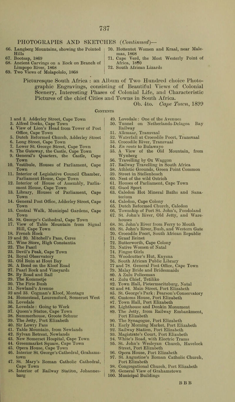 PHOTOGRAPHS AND SKETCHES {Continued)— 66. Langberg Mountains, showing the Pointed Hills 67. Bootsap, 1869 68. Ancient Carvings on a Piock on Branch of Limpopo River, 1868 69. Two Views of Molapololo, 1868 70. Hottentot Women and Kraal, near Male- mas, 1868 71. Cape Verd, the Most Westerly Point of Africa, 18T0 72. South African Lizards Picturesque South Africa : an Album of Two Huntked choice Photo- graphic Engravings, consisting of Beautiful Views of Colonial Scenery, Interesting Phases of Colonial Life, and Characteristic Pictures of the chief Cities and Towns in South Africa. Ob. dto. Cape Toivti, 18111) Contents 1 and 2. Adderley Street, Cape Town 3. Alfred Docks, Cape Town 4. View of Lion’s Head from Tower of Post Office, Cape Town 5. Dutch Reformed Church, Adderley Street 6. Long Street, Cape Town 7. Lower St. George Street, Cape Town 8. The Gateway, the Castle, Cape Town 9. General’s Quarters, the Castle, Cape Town 10. Vestibule, Houses of Parliament, Cape Town 11. Interior of Legislative Council Chamber, Parliament House, Cape Town 12. Interior of House of Assembly, Parlia- ment House, Cape Town 13. Library, Houses of Parliament, Cape Town 14. General Post Oflice, Adderley Street, Cape Town 15. Central Walk, Municipal Gardens, Cape Town 16. St. George’s Cathedral, Cape Town 17. View of Table Mountain from Signal Hill, Cape Town 18. French Hoek 19 and 20. Mitchell’s Pass, Ceres 21. Wine Store, High Constantia 22. The Paarl 23. Devil’s Peak, Cape Town 24. Royal Observatory 23. Old Ruin at Hout Bay 26. A Bend on the Kloof Road 27. Paarl Rock and Vineyards 28. By Road and Rail 29. The Kommetje 30. The Pirie Bush 31. Newland’s Avenue 32 and 33. Cogman’s Kloof, Montagu 34. Homestead, Lourensford, Somerset West 35. Lovedale 36. Lovedale : Going to Work 37. Queen’s Statue, Cape Town 38. Summerhouse, Groote Schuur 39. The Jetty, Port Elizabeth 40. Sir Lowry Pass 41. Table Mountain, from Newlands 42. Sylvan Retreat, Newlands 43. New Somerset Hospital, Cape Town 44. Greenmarket Square, Cape Town 45. Opera House, Cape Town 46. Interior St. George’s Cathedral, Grahams- town 47. St. Mary’s Roman Catholic Cathedral, Cape Town 48. Interior of Railway Station, Johannes- burg I 49. Lovedale : One of the Avenues 50. Tunnel on Netherlands-Delagoa Bay Railway j 51. Alkmaar, Transvaal 52. Waterfall at Crocodile Poort, Transvaal 53. Crocodile River, Transvaal 54. En route to Bulawayo 55. A View of the Old Mountain, from Wynberg 56. Travelling by Ox Waggon 57. Railway Travelling in South Africa 58. Athletic Grounds, Green Point Common 59. Street in Stellenbosch 60. Nest of the wild Ostrich 61. Houses of Parliament, Cape Town 62. Good Sport 63. Caledon Hot Mineral Baths and Sana- torium 64. Caledon, Cape Colony 65. Dutch Reformed Church, Caledon 66. Township of Port St. John’s, Pondoland 67. St. John’s River, Old Jetty, and Ware- houses 68. St. John’s River from Ferry to Mouth 69. St. John’s River, Bush, and Western Gate 70. Crocodile Poort, South African Republic 71. Graaf Reinet 72. Butterworth, Cape Colony 73. Native Women of Natal 74. Fingoe Girls 75. Woodcutter’s Hut, Knysna 76. South African Public Library 77 and 78. General Post Office, Cape Town 79. Malay Bride and Bridesmaids 80. A Zulu Policeman 81. Zulu Chief, Tetiliko 82. Town Hall, Pietermaritzburg, Natal 83 and 84. Main Street, Port Elizabeth 85. St. George’s Park: Pearson’s Conservatory 86. Customs House, Port Elizabeth 87. Town Hall, Port Elizabeth 88. Lighthouse and Donkin Monument 89. The Jetty, from Railway Embankment, Port Elizabeth 90. The Synagogue, Port Elizabeth 91. Early Morning Market, Port Elizabeth 92. Railway Station, Port Elizabeth 93. Magistrate’s Court, Port Elizabeth 94. White’s Road, with Electric Trams j 95. St. John’s Wesleyan Church, Havelock I Street, Port Elizabeth ] 96. Opera House, Port Elizabeth I 97. St. Augustine’s Roman Catholic Church, ! Port Elizabeth 98. Congregational Church, Port Elizabeth i 99. General View of Grahamstown I 100. Municipal Buildings BBB