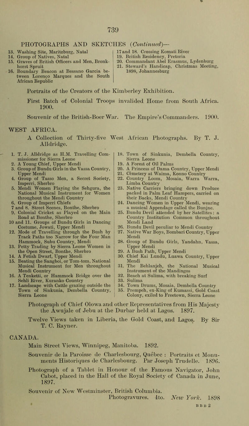 PHOTOGRAPHS AND SKETCHES (Continued)— 13. Washing Site, Maritzburg, Natal 14. Group of Natives, Natal 15. Graves of British Officers and Men, Bronk- horst Spruit 16. Boundary Beacon at Bessano Garcia be- tween Lorenzo Marques and the South African Eepublic 17 and 18. Crossing Komati Eiver 19. British Eesidency, Pretoria 20. Commandant Abel Erasmus, Lydenburg 21. Steward’s Handicap, Christmas Meeting, 1898, Johannesburg Portraits of the Creators of the Kimberley Exhibition. First Batch of Colonial Ti’oops invalided Home from South Africa. 1900. Souvenir of the British-Boer War. The Empire’s Commanders. 1900. WEST AFRICA. A Collection of Thirty-five West African Photographs. By T. J. Alldridge. 1. T. J. Alldridge as H.M. Travelling Com- missioner for Sierra Leone 2. A Young Chief, Upper Mendi 3. Group of Bundu Girls in the Vassa Country, Upper Mendi 4. Group of Tasso Men, a Secret Society, Imperri, Sherbro 5. Mendi Women Playing the Sehgura, the National Musical Instrument for Women throughout the Mendi Country 6. Group of Imperri Chiefs 7 and 8. Street Scenes, Bonthe, Sherbro 9. Colonial Cricket as Played on the Main Eoad at Bonthe, Sherbro 10 and 11. Groups of Bundu Girls in Dancing Costume, Jowati, Upper Mendi 12. Mode of Travelling through the Bush by Track Paths too Narrow for the Four Man Hammock, Subu Country, Mendi 13. Petty Trading by Sierra Leone Women in the Open Street, Bonthe, Sherbro 14. A Fetish Dwarf, Upper Mendi 15. Beating the Sangboi, or Tom-tom, National Musical Instrument for Men throughout Mendi Country 16. A Tenketti, or Hammock Bridge over the Sehli Eiver, Kuranko Country 17. Landscape with Cattle grazing outside the Town of Sinkunia, Dembella Country, Sierra Leone 18. Town of Sinkunia, Dembella Country, Sierra Leone 19. A Forest of Oil Palms 20. A Princess of Dama Country, Upper Mendi 21. Cemetery at Waima, Konno Country 22. Country Loom, Mosaia, Warra Warra, Limba Country 23. Native Carriers bringing down Produce packed in Palm Leaf Hampers, carried on their Backs, Mendi Country 24. Dancing Women in Upper Mendi, wearing a musical Appendage called the Bunjne. 25. Bundu Devil attended by her Satellites: a ‘ Country Institution Common throughout Mendi Land 26. Bundu Devil peculiar to Mendi Country 27. Native War Boys, Bombari Country, Upper Mendi 28. Group of Bundu Girls, Yandahn, Vassa, Upper Mendi 29. A Bush Path, Upper Mendi 30. Chief Kai Lundu, Luawa Country, Upper Mendi 31. The Behlanjeh, the National Musical Instrument of the Mandingos 32. Beach at Sulima, with breaking Surf 33. Sulima j 34. Town Drums, Mosaia, Dembella Country 35. Prempeh, ex-King of Kumassi, Gold Coast I Colony, exiled to Freetown, Sierra Leone Photograph of Chief Olowa and other Representatives from His Majesty the AAVujale of Jehu at the Durbar held at Lagos. 1897. Twelve Views taken in Liberia, the Gold Coast, and Lagos. By Sir T. C. Rayner. CANADA. Main Street Views, Winnipeg, Manitol)a. 1892. Souvenir de la Paroisse de Charlesbourg, Quebec : Portraits et Monu- ments Historiques de Charlesbourg. Par Joseph Trudelle. 1896. Photograph of a Tablet in Honour of the Famous Navigator, John Cabot, placed in the Hall of the Royal Society of Canada in June, 1897. Souvenir of New Westminster, British Columbia. Photogravures. Ito. New York. 1898 B B B 2