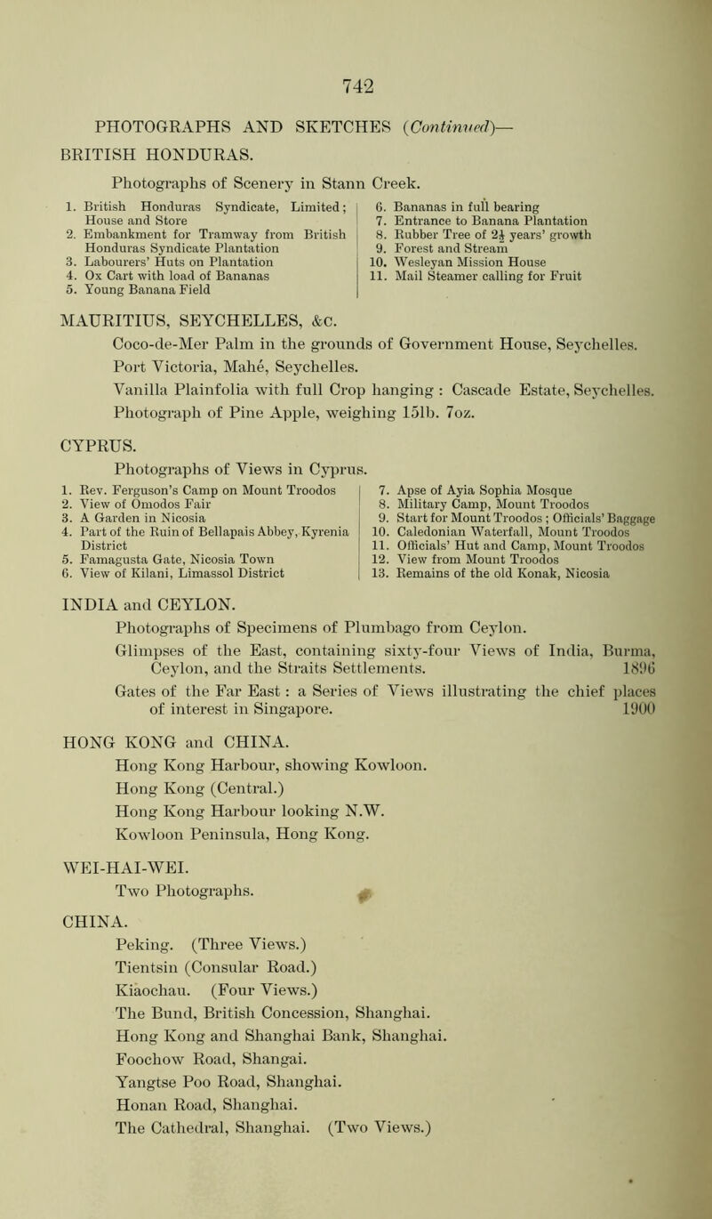 PHOTOGRAPHS AND SKETCHES {Continved)— BRITISH HONDURAS. Photographs of Scenery in Stann Creek. 1. British Honduras Syndicate, Limited; House and Store 2. Embankment for Tramway from British Honduras Syndicate Plantation 3. Labourers’ Huts on Plantation 4. Ox Cart with load of Bananas 5. Young Banana Field 6. Bananas in full bearing 7. Entrance to Banana Plantation 8. Rubber Tree of years’ growth 9. Forest and Stream 10. Wesleyan Mission House 11. Mail Steamer calling for Fruit MAURITIUS, SEYCHELLES, &c. Coco-de-Mer Palm in the grounds of Government House, Seychelles. Port Victoria, Mahe, Seychelles. Vanilla Plainfolia with full Crop hanging : Cascade Estate, Seychelles. Photograph of Pine Apple, weighing 151b. 7oz. CYPRUS. Photographs of Views in Cyprus. 1. Rev. Ferguson’s Camp on Mount Troodos 2. View of Omodos Fair 3. A Garden in Nicosia 4. Part of the Ruin of Bellapais Abbey, Kyrenia District 5. Famagusta Gate, Nicosia Town 6. View of Kilani, Limassol District 7. Apse of Ayia Sophia Mosque 8. Military Camp, Mount Troodos 9. Start for Mount Troodos ; Officials’ Baggage 10. Caledonian Waterfall, Mount Troodos 11. Officials’ Hut and Camp, Mount Troodos 12. View from Mount Troodos 13. Remains of the old Konak, Nicosia INDIA and CEYLON. Photographs of Specimens of Plumbago from Ceylon. Glimpses of the East, containing sixty-four Views of India, Burma, Ceylon, and the Straits Settlements. Gates of the Far East: a Series of Views illustrating the chief places of interest in Singapore. 1900 HONG KONG and CHINA. Hong Kong Harbour, showing Kowloon. Hong Kong (Central.) Hong Kong Harbour looking N.W. Kowloon Peninsula, Hong Kong. WEI-HAI-WEI. Two Photographs. CHINA. Peking. (Three Views.) Tientsin (Consular Road.) Kiaochau. (Four Views.) The Bund, British Concession, Shanghai. Hong Kong and Shanghai Bank, Shanghai. Foochow Road, Shangai. Yangtse Poo Road, Shanghai. Honan Road, Shanghai. The Cathedral, Shanghai. (Two Views.)