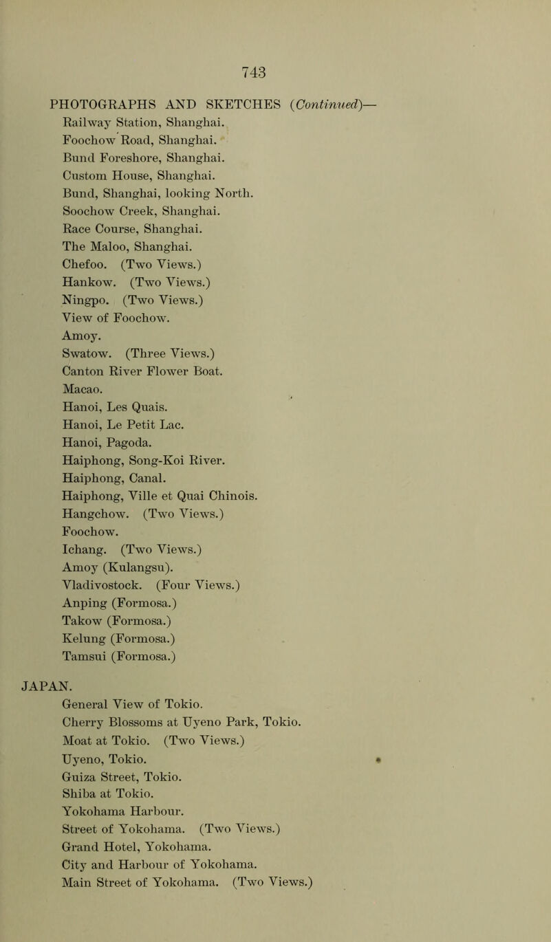 PHOTOGRAPHS AND SKETCHES {Continued} Railway Station, Shanghai. Foochow Road, Shanghai. Bund Foreshore, Shanghai. Custom House, Shanghai. Bund, Shanghai, looking North. Soochow Creek, Shanghai. Race Course, Shanghai. The Maloo, Shanghai. Chefoo. (Two Views.) Hankow. (Two Views.) Ningpo. (Two Views.) View of Foochow. Amoy. Swatow. (Three Views.) Canton River Flower Boat. Macao. Hanoi, Les Quais. Hanoi, Le Petit Lac. Hanoi, Pagoda. Haiphong, Song-Koi River. Haiphong, Canal. Haiphong, Ville et Quai Chinois. Hangchow. (Two Views.) Foochow. Ichang. (Two Views.) Amoy (Kulangsu). Vladivostock. (Four Views.) Anping (Formosa.) Takow (Formosa.) Kelung (Formosa.) Tamsui (Formosa.) JAPAN. General View of Tokio. Cherry Blossoms at Uyeno Park, Tokio. Moat at Tokio. (Two Views.) Uyeno, Tokio. Guiza Street, Tokio. Shiba at Tokio. Yokohama Harbour. Street of Yokohama. (Two Views.) Grand Hotel, Yokohama. City and Harbour of Yokohama. Main Street of Yokohama, (Two Views.)