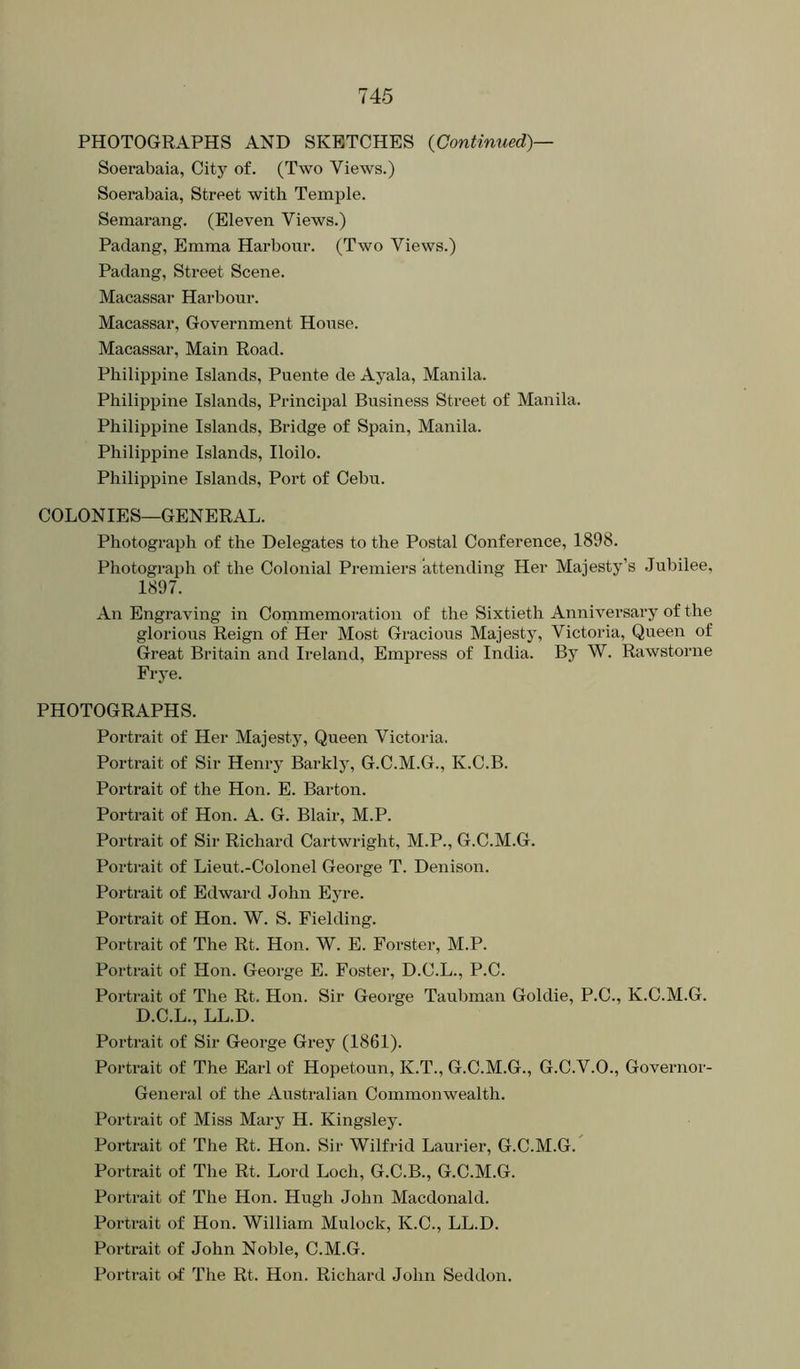 PHOTOGRAPHS AND SKETCHES {Continued)— Soerabaia, City of. (Two Views.) Soerabaia, Street with Temple. Semarang. (Eleven Views.) Padang, Emma Harbour. (Two Views.) Padang, Street Scene. Macassar Harbour. Macassar, Government House. Macassar, Main Road. Philippine Islands, Puente de Ayala, Manila. Philippine Islands, Principal Business Street of Manila. Philippine Islands, Bridge of Spain, Manila. Philippine Islands, Iloilo. Philippine Islands, Port of Cebu. COLONIES—GENERAL. Photograph of the Delegates to the Postal Conference, 1898. Photograph of the Colonial Premiers attending Her Majesty’s Jubilee, 1897. An Engraving in Commemoration of the Sixtieth Anniversary of the glorious Reign of Her Most Gracious Majesty, Victoria, Queen of Great Britain and Ireland, Empress of India. By W. Rawstorne Frye. PHOTOGRAPHS. Portrait of Her Majesty, Queen Victoria. Portrait of Sir Henry Barkly, G.C.M.G., K.C.B. Portrait of the Hon. E. Barton. Portrait of Hon. A. G. Blair, M.P. Portrait of Sir Richard Cartwright, M.P., G.C.M.G. Portrait of Lieut.-Colonel George T. Denison. Portrait of Edward John Eyre. Portrait of Hon. W. S. Fielding. Portrait of The Rt. Hon. W. E. Forster, M.P. Portrait of Hon. George E. Foster, D.C.L., P.C. Portrait of The Rt. Hon. Sir George Taubman Goldie, P.C., K.C.M.G. D.C.L., LL.D. Portrait of Sir George Grey (1861). Portrait of The Earl of Hopetoun, K.T., G.C.M.G., G.C.V.O., Governor- General of the Australian Commonwealth. Portrait of Miss Mary H. Kingsley. Portrait of The Rt. Hon. Sir Wilfrid Laurier, G.C.M.G.^ Portrait of The Rt. Lord Loch, G.C.B., G.C.M.G. Portrait of The Hon. Hugh John Macdonald. Portrait of Hon. William Mulock, K.C., LL.D. Portrait of John Noble, C.M.G. Portrait of The Rt. Hon. Richard John Seddon.