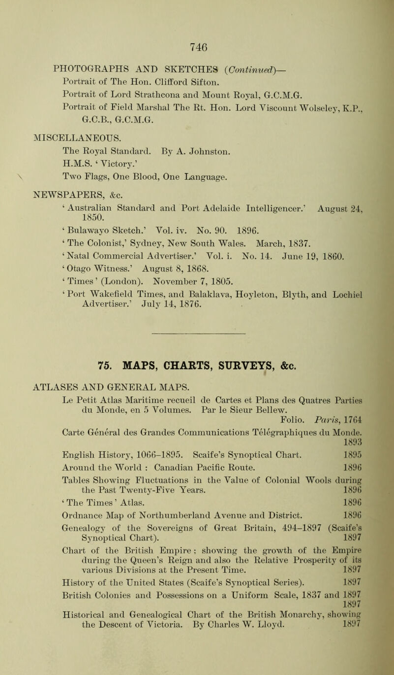 PHOTOGRAPHS AND SKETCHES {Continued)— Portrait of The Hon. Clifford Sifton. Portrait of Lord Strathcona and Mount Royal, G.C.M.G. Portrait of Field Marshal The Rt. Hon. Lord Viscount Wolseley, K.P., G.C.B., G.C.M.G. MISCELLANEOUS. The Royal Standard. By A. Johnston. H.M.S. ‘ Victory.’ \ Two Flags, One Blood, One Language. NEWSPAPERS, &c. ‘ Australian Standard and Port Adelaide Intelligencer.’ August 24, 1850. ‘ Bulawayo Sketch.’ Vol. iv. No. 90. 1896. ‘ The Colonist,’ Sydney, New South Wales. March, 1837. ‘ Natal Commercial Advertiser.’ Vol. i. No. 14. June 19, 1860. ‘ Otago Witness.’ August 8, 1868. ‘ Times ’ (London). November 7, 1805. ‘ Port Wakefield Times, and Balaklava, Hoyleton, Blyth, and Lochiel Advertiser.’ July 14, 1876. 75. MAPS, CHARTS, SURVEYS, &c. ATLASES AND GENERAL MAPS. Le Petit Atlas Maritime recueil de Cartes et Plans des Quatres Parties du Monde, en 5 Volumes. Par le Sieur Bellew. Folio. Paris, 1764 Carte General des Grandes Communications Telegraphiques du Monde. 1893 English History, 1066-1895. Scaife’s Synoptical Chart. 1895 Around the World : Canadian Pacific Route. 1896 Tables Showing Fluctuations in the Value of Colonial Wools during the Past Twenty-Five Years. 1896 ‘ The Times ’ Atlas. 1896 Ordnance Map of Northumberland Avenue and District. 1896 Genealogy of the Sovereigns of Great Britain, 494-1897 (Scaife’s Synoptical Chart). 1897 Chart of the British Empire ; showing the growth of the Empire during the Queen’s Reign and also the Relative Prosperity of its various Divisions at the Present Time. 1897 History of the United States (Scaife’s Synoptical Series). 1897 British Colonies and Possessions on a Uniform Scale, 1837 and 1897 1897 Historical and Genealogical Chart of the British Monarchy, showing the Descent of Victoria. By Charles W. Lloyd. 1897