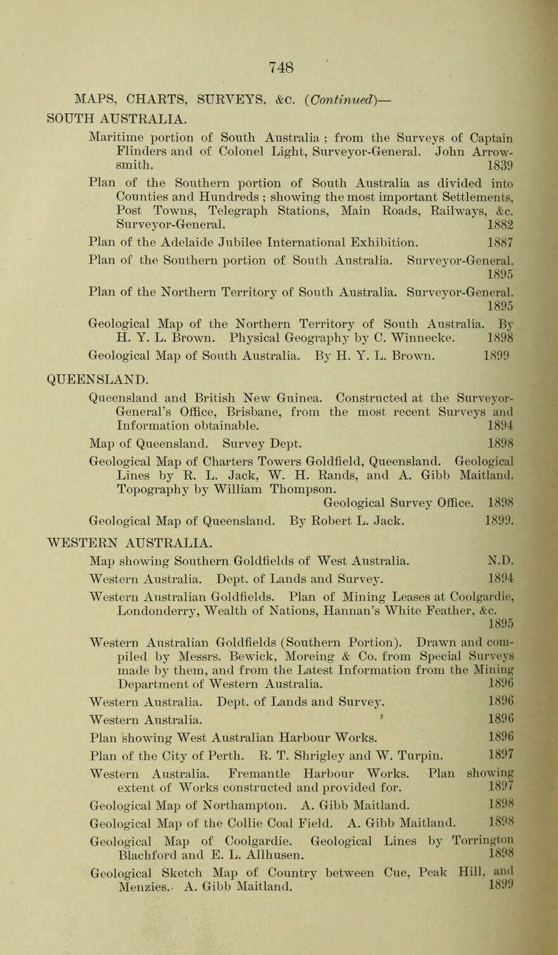 MAPS, CHARTS, SURVEYS, &c. {Continued)— SOUTH AUSTRALIA. Maritime portion of South Australia ; from the Surveys of Captain Flinders and of Colonel Light, Surveyor-General. John Arrow- smith. 1839 Plan of the Southern portion of South Australia as divided into Counties and Hundreds ; showing the most important Settlements, Post Towns, Telegraph Stations, Main Roads, Railways, &c. Surveyor-General. 1882 Plan of the Adelaide Jul)ilee International Exhil)ition. 1887 Plan of the Southern portion of South Australia. Surveyor-General. 189.0 Plan of the Northern Territory of South Australia. Surveyor-General. 189.5 Geological Map of the Northern Territory of South Australia. By H. Y. L. Brown. Physical Geography by C. Winnecke. 1898 Geological Map of South Australia. By H. Y. L. Brown. 1899 QUEENSLAND. Queensland and British New Guinea. Constructed at the Surveyor- General’s Office, Brisbane, from the most recent Surveys and Information obtainable. 1894 Map of Queensland. Survey Dept. 1898 Geological Map of Charters Towers Goldfield, Queensland. Geological Lines by R. L. Jack, W. H. Rands, and A. Gibb Maitland. Topography by William Thompson. Geological Survey Office. 1898 Geological Map of Queensland. By Robert L. Jack. 1899. WESTERN AUSTRALIA. Map showing Southern Goldfields of West Australia. N.D. Western Australia. Dept, of Lands and Survey. 18!4 Western Australian Goldfields. Plan of Mining Leases at Coolgai'die, Londonderrj, Wealth of Nations, Hannan’s White Feather, &c. 1895 Western Australian Goldfields (Southern Poi-tion). Drawn and com- piled by Messrs. Bewick, Moreing & Co. from Special Surveys made by them, and from the Latest Information from the Mining Department of Western Australia. 1896 Western Australia. Dept, of Lands and Survey. 1896 Western Australia. ' 1896 Plan showing West Australian Harbour Works. 1896 Plan of the City of Perth. R. T. Shrigley and W. Turpin. 1897 Western Australia. Fremantle Harbour Works. Plan showing extent of Works constructed and provided for. 1897 Geological Map of Northampton. A. Gibb Maitland. 1898 Geological Map of the Collie Coal Field. A. Gibb Maitland. 18!>8 Geological Map of Coolgardie. Geological Lines by Torrington Blachford and E. L. Allhusen. 1898 Geological Sketch Map of Country between Cue, Peak Hill, and Menzies.- A. Gibb Maitland. 1899