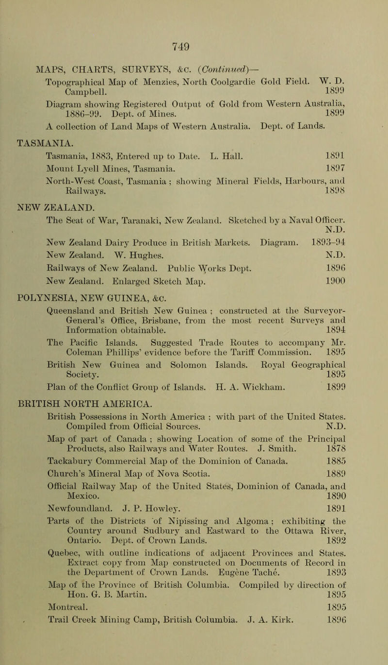 MAPS, CHARTS, SURVEYS, &c. {Continued)— Topographical Map of Menzies, North Coolgardie Gold Field. W. D. Campbell. 1899 Diagram showing Registered Output of Gold from Western Australia, 1888-99. Dept, of Mines. 1899 A collection of Land Maps of Western Australia. Dept, of Lands. TASMANIA. Tasmania, 1883, Entered up to Date. L. Hall. 1891 Mount Lyell Mines, Tasmania. 1897 North-West Coast, Tasmania ; showing Mineral Fields, Harbours, and Railways. 1898 NEW ZEALAND. The Seat of War, Taranaki, New Zealand. Sketched by a Naval Officer. N.D. New Zealand Dairy Produce in British Markets. Diagram. 1893-94 New Zealand. W. Hughes. N.D. Railways of New Zealand. Public Woi’ks Dept. 1898 New Zealand. Enlarged Sketch Map. 1900 POLYNESIA, NEW GUINEA, &c. Queensland and British New Guinea ; constructed at the Surveyor- General’s Office, Brisbane, from the most recent Surveys and Information obtainable. 1894 The Pacific Islands. Suggested Trade Routes to accompany Mr. Coleman Phillips’ evidence before the Tariff Commission. 1895 British New Guinea and Solomon Islands. Royal Geographical Society. 1895 Plan of the Conflict Group of Islands. H. A. Wickham. 1899 BRITISH NORTH AMERICA. British Possessions in North America ; with part of the United States. Compiled from Official Sources. N.D. Map of part of Canada ; showing Location of some of the Principal Products, also Railways and Water Routes. J. Smith. 1878 Tackabury Commercial Map of the Dominion of Canada. 1885 Church’s Mineral Map of Nova Scotia. 1889 Official Railway Map of the United States, Dominion of Canada, and Mexico. 1890 Newfoundland. J. P. Howley. 1891 Parts of the Districts of Nipissing and Algoma; exhibiting the Country around Sudbury and Eastward to the Ottawa River, Ontario. Dept, of Crown Lands. 1892 Quebec, with outline indications of adjacent Provinces and States. Extract copy from Map constructed on Documents of Record in the Department of Crown Lands. Eugene Tache. 1893 Map of the Province of British Columbia. Compiled by direction of Hon. G. B. Martin. 1895 Montreal. 1895 , Trail Creek Mining Camp, British Columbia. J. A. Kirk. 1898