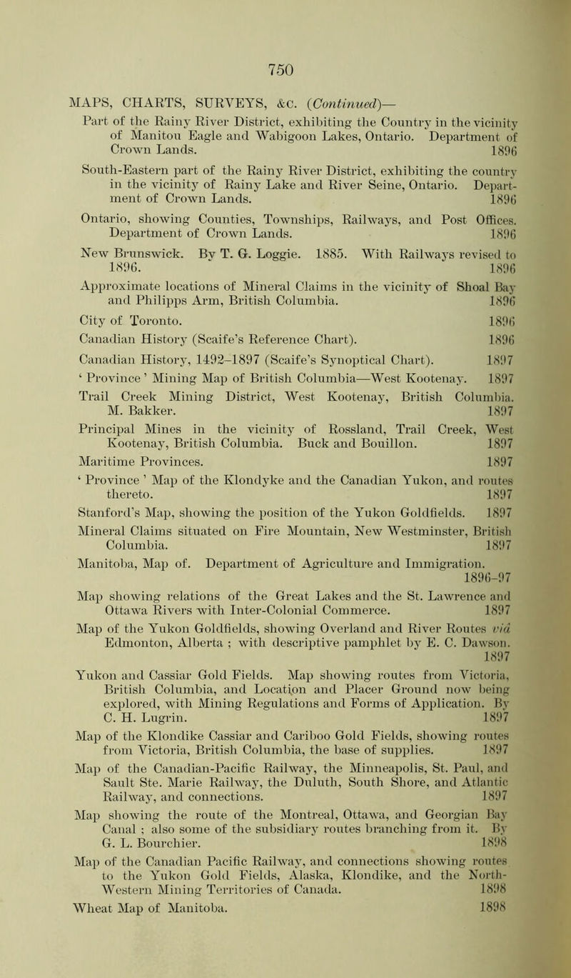MAPS, CHARTS, SURVEYS, &c. {Continued)— Part of the Rainy River District, exhibiting the Country in the vicinity of Manitou Eagle and Wabigoon Lakes, Ontario. Department of Crown Lands. 180(1 South-Eastern part of the Rainy Rivei' District, exhibiting the country in the vicinity of Rainy Lake and River Seine, Ontario. Depart- ment of Crown Lands. 1896 Ontario, showing Coi;nties, Townships, Railways, and Post Offices. Department of Crown Lands. 1896 New Brunswick. Bv T. G. Loggie. 1885. With Railways revised to 1896. - 1896 Approximate locations of Mineral Claims in the vicinity of Shoal B:vy and Philipps Arm, British Columbia. 1896 City of Toronto. 18!)6 Canadian History (Scaife’s Reference Chart). 1896 Canadian History, 1492-1897 (Scaife’s Synoptical Chart). 18!)7 ‘ Province ’ Mining Map of British Columbia—West Kootenay. 1897 Trail Creek Mining District, West Kootenay, British Columbia. M. Bakker. 18!)7 Principal Mines in the vicinity of Rossland, Trail Creek, West Kootenay, British Columbia. Buck and Bouillon. 1897 Maritime Provinces. 1897 ‘ Province ’ Map of the Klondyke and the Canadian Yukon, and routes thereto. 1897 Stanford’s Map, showing the position of the Yukon Goldfields. 1897 Mineral Claims situated on Fire Mountain, New Westminster, British Columbia. 1897 Manitol)a, Map of. Department of Agriculture and Immigration. 1896-97 Map showing relations of the Great Lakes and the St. Lawrence and Ottawa Rivers with Inter-Colonial Commerce. 1897 Map of the Yukon Goldfields, showing Overland and River Routes via Edmonton, Alberta ; with descriptive pamphlet by E. C. Dawson. 1897 Yukon and Cassiar Gold Fields. Map showing routes from Victoria, British Columbia, and Location and Placer Ground now l)eing explored, with Mining Regulations and Forms of Application. By C. H. Lugrin. 1897 Map of the Klondike Cassiar and Cariboo Gold Fields, showing routes from Victoria, British Columbia, the base of supplies. 1897 Maj) of the Canadian-Pacific Railway, the Minneapolis, St. Paul, and Sault Ste. Marie Railway, the Duluth, South Shore, and Atlantic Railway, and connections. 1897 Map showing the route of the Montreal, Ottawa, and Georgian Bay Canal ; also some of the subsidiarj' routes branching from it. By G. L. Bourchier. 18!t8 Map of the Canadian Pacific Railway, and connections showing routes to the Yukon Gold Fields, Alaska, Klondike, and the North- Western Mining Territories of Canada. 18'.t8 Wheat Map of Manitoba. 1898
