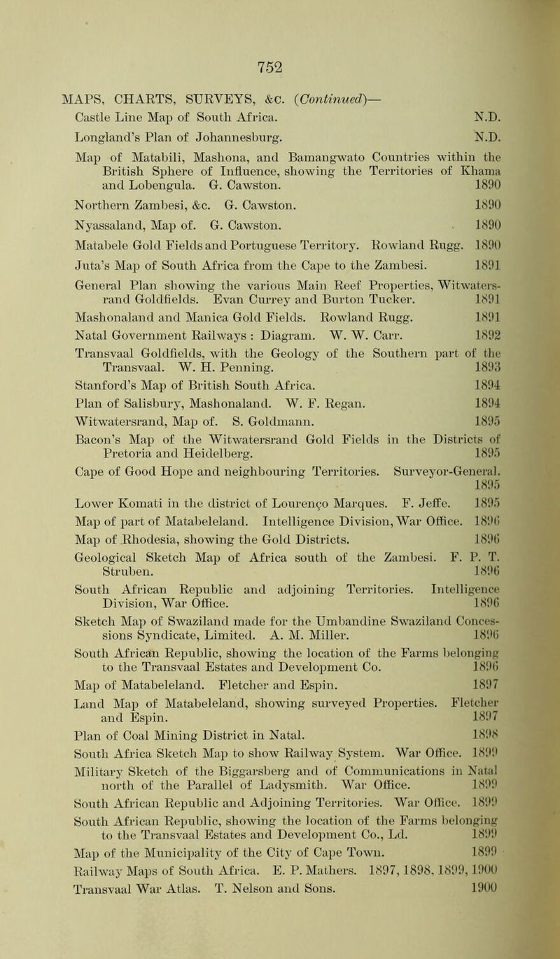 MAPS, CHARTS, SURVEYS, &c. {Continued)— Castle Line Map of South Africa. N.D. Longland’s Plan of Johannesburg. N.D. Map of Matabili, Mashona, and Barnangwato Countries within the British Sphere of Influence, showing the Territories of Khama and Lobengula. G. Cawston. 1800 Northern Zambesi, &c. G. Cawston. 1890 Nyassaland, Map of. G. Cawston. 1890 Matal)ele Gold Fields and Portuguese Territory. Rowland Rugg. 1890 Juta’s Map of South Africa from the Cape to the Zambesi. 1891 General Plan showing the various Main Reef Properties, Witwaters- rand Goldfields. Evan Currey and Burton Tucker. 1891 Mashonaland and Manica Gold Fields. Rowland Rugg. 1891 Natal Government Railways : Diagram. W. W. Carr. 1892 Transvaal Goldfields, with the Geology of the Southern part of tlie Transvaal. W. H. Penning. 1898 Stanford’s Map of British South Africa. 1891 Plan of Salisbury, Mashonaland. W. F. Regan. 1891 Witwatersrand, Map of. S. Goldmann. 189.5 Bacon’s Map of the Witwatersrand Gold Fields in the Districts of Pretoria and Heidelberg. 189.5 Cape of Good Hope and neighbouring Territories. Sinweyor-General. 189.5 Lower Komati in the district of Louren^o Marques. F. Jeffe. 1895 Map of part of Matabeleland. Intelligence Division, War Office. 189() Map of Rhodesia, showing the Gold Districts. 189(i Geological Sketch Map of Africa south of the Zambesi. F. P. T. Struben. 189(5 South African Republic and adjoining Territories. Intelligence Division, War (Iffice. 189(1 Sketch Map of Swaziland made for the Umbandine Swaziland Conces- sions Syndicate, Limited. A. M. Miller. 18!>(5 South African Repirblic, showing the location of the Farms l)elonging to the Transvaal Estates and Development Co. 18!)(I Map of Matabeleland. Fletcher and Espin. 1897 Land Map of Matabeleland, showing surveyed Properties. Fletclier and Espin. 18!)7 Plan of Coal Mining District in Natal. 1898 South Africa Sketch Map to show Railway System. War Office. 18!>!) Military Sketch of the Biggarsberg ami of Communications in Natal north of the Parallel of Ladysmith. War Office. 18!)!) South African Republic and Adjoining Territories. War Office. 18!)!) South African Republic, showing the location of the Farms belonging to the Transvaal Estates and Development Co., Ld. 189!) Map of the Municipality of the City of Cape Town. 1899 Railway Maps of South Africa. F. P. Mathers. 1897,1898,189!), 1!)00 Transvaal War Atlas. T. Nelson and Sons. 190U