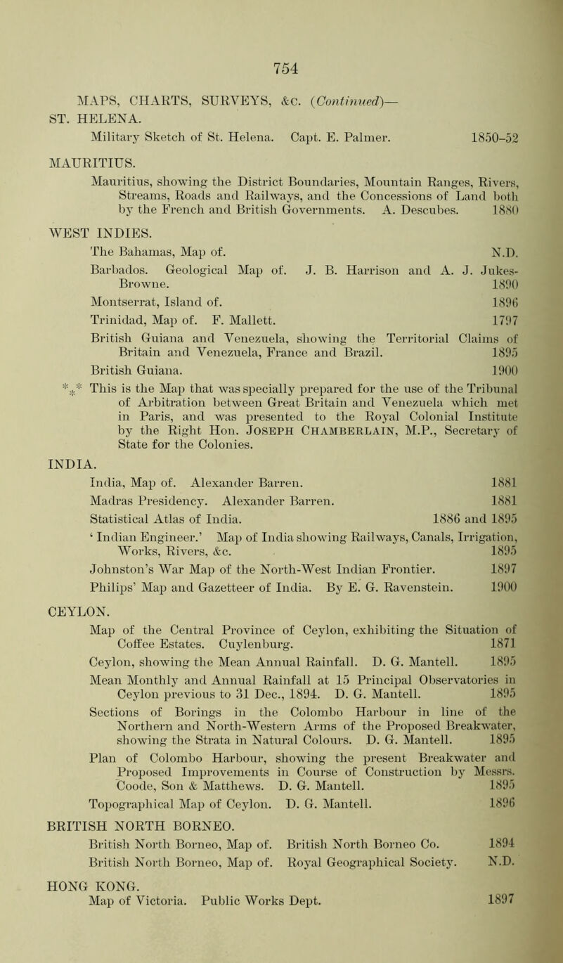 MAPS, CHARTS, SURVEYS, &c. {Continued)— ST. HELENA. Military Sketch of St. Helena. Capt. E. Palmer. 18.50-52 MAURITIUS. Mauritius, showing the District Boundaries, Mountain Ranges, Rivers, Streams, Roads and Railways, and the Concessions of Land both by the French and British Governments. A. Descuhes. 1880 WEST INDIES. The Bahamas, Map of. N.D. Barbados. Geological Map of. J. B. Harrison and A. J. Jukes- Browne. 1890 Montserrat, Island of. 181)1) Trinidad, Map of. F. Mallett. 171)7 British Guiana and Venezuela, showing the Territorial Claims of Britain and Venezuela, France and Brazil. 181)5 British Guiana. 11)00 This is the Map that was specially prepared for the use of the Tribunal of Arbitration between Great Britain and Venezuela which met in Paris, and was presented to the Royal Colonial Institute by the Right Hon. JOSEPH CHAMBERLAIN, M.P., Secretary of State for the Colonies. INDIA. India, Map of. Alexander Barren. 1881 Madras Presidency. Alexander Barren. 1881 Statistical Atlas of India. 1886 and 1805 ‘ Indian Engineer.’ Map of India showing Railways, Canals, Irrigation, Works, Rivers, &c. 1805 Johnston’s War Map of the North-West Indian Frontier. 1807 Philips’ Map and Gazetteer of India. By E. G. Ravenstein. 1000 CEYLON. Map of the Central Province of Ceylon, exhibiting the Situation of Coffee Estates. Cuylenburg. 1871 Ceylon, showing the Mean Annual Rainfall. D. G. Mantell. 1805 Mean Monthly and Annual Rainfall at 15 Principal Observatories in Ceylon previous to 31 Dec., 1804. D. G. Mantell. 1805 Sections of Borings in the Colombo Harbour in line of the Northern and North-Western Arms of the Proposed Breakwater, showing the Strata in Natural Colours. D. G. Mantell. 1805 Plan of Colombo Harbour, showing the present Breakwater and Proposed Improvements in Course of Construction by Messrs. Coode, Son & Matthews. D. G. Mantell. 1805 Topographical Map of Ceylon. D. G. Mantell. 1806 BRITISH NORTH BORNEO. British North Borneo, Map of. British North Borneo Co. 1804 British North Borneo, Map of. Royal Geographical Society. N.D. HONG KONG. Map of Victoria. Public Works Dept. 1807