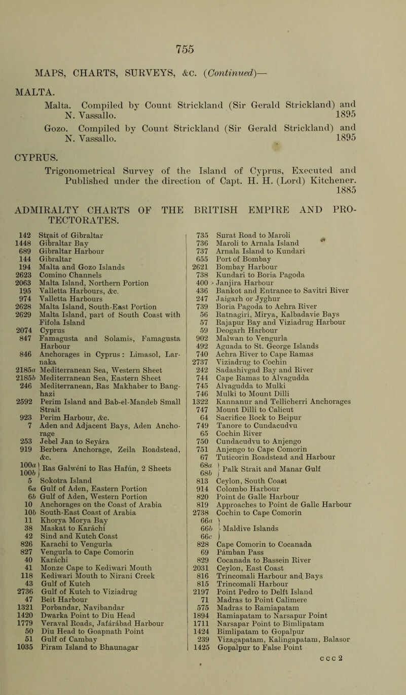 MAPS, CHARTS, SURVEYS, &C. {Continued)— MALTA. Malta. Compiled by Count Strickland (Sir Gerald Strickland) and N. Vassallo. 189.5 Gozo. Compiled by Count Strickland (Sir Gerald Strickland) and N. Vassallo. 1895 CYPRUS. Trigonometrical Survey of the Island of Cyprus, Executed and Published under the direction of Capt. H. H. (Lord) Kitchener. 1885 ADMIRALTY CHARTS OF THE TECTORATES. 142 Strait of Gibraltar 1448 Gioraltar Bay 689 Gibraltar Harbour 144 Gibraltar 194 Malta and Gozo Islands 2623 Comino Channels 2063 Malta Island, Northern Portion 195 Valletta Harbours, &c. 974 Valletta Harbours 2628 Malta Island, South-East Portion 2629 Malta Island, part of South Coast with Fifola Island 2074 Cyprus 847 Famagusta and Solamis, Famagusta Harbour 846 Anchorages in Cyprus: Limasol, Lar- naka 2185a Mediterranean Sea, Western Sheet 2185ft Mediterranean Sea, Eastern Sheet 246 Mediterranean, Has Makhaber to Bang- hazi 2592 Perim Island and Bab-el-Mandeb Small Strait 923 Perim Harbour, &c. 7 Aden and Adjacent Bays, Aden Ancho- rage 253 Jebel Jan to Seyara 919 Berbera Anchorage, Zeila Eoadstead, &c. I Ras Galweni to Ras Hafun, 2 Sheets 100ft) 5 Sokotra Island 6a Gulf of Aden, Eastern Portion 6ft Gulf of Aden, Western Portion 10 Anchorages on the Coast of Arabia 10ft South-East Coast of Arabia 11 Khorya Morya Bay 38 Maskat to Kardchi 42 Sind and Kutch Coast 826 Karachi to Vengurla 827 Vengurla to Cape Comorin 40 Karachi 41 Monze Cape to Kediwari Mouth 118 Kediwari Mouth to Nirani Creek 43 Gulf of Kutch 2736 Gulf of Kutch to Viziadrug 47 Beit Harbour 1321 Porbandar, Navibandar 1420 Dwarka Point to Diu Head 1779 Veraval Roads, Jafdrdbad Harbour 50 Diu Head to Goapnath Point 51 Gulf of Cambay 1035 Piram Island to Bhaunagar BRITISH EMPIRE AND PRO- 735 Surat Road to Maroli 736 Maroli to Arnala Island * 737 Arnala Island to Kundari 655 Port of Bombay 2621 Bombay Harbour 738 Kundari to Boria Pagoda 400 ' Janjira Harbour 436 Bankot and Entrance to Savitri River 247 Jaigarh or Jyghur 739 Boria Pagoda to Achra River 56 Ratnagiri, Mirya, Kalbadavie Bays 57 Eajapur Bay and Viziadrug Harbour 59 Deogarh Harbour 902 Malwan to Vengurla 492 Aguada to St. George Islands 740 Achra River to Cape Ramas 2737 Viziadrug to Cochin 242 Sadashivgad Bay and River 744 Cape Ramas to Alvagudda 745 Alvagudda to Mulki 746 Mulki to Mount Dilli 1322 Kannanur and Tellicherri Anchorages 747 Mount Dilli to Calicut 64 Sacrifice Rock to Beipur 749 Tanore to Cundacudvu 65 Cochin River 750 Cundacudvu to Anjengo 751 Anjengo to Cape Comorin 67 Tuticorin Roadstead and Harbour Palk Strait and Manar Gulf 68ft ) 813 Ceylon, South Coast 914 Colombo Harbour 820 Point de Galle Harbour 819 Approaches to Point de Galle Harbour 2738 Cochin to Cape Comorin 66a 1 66ft ;- Maidive Islands 66f ) 828 Cape Comorin to Cocanada 69 Pamban Pass 829 Cocanada to Bassein River 2031 Ceylon, East Coast 816 Trincomali Harbour and Bays 815 Trincomali Harbour 2197 Point Pedro to Delft Island 71 Madras to Point Calimere 575 Madras to Raraiapatam 1894 Ramiapatam to Narsapur Point 1711 Narsapar Point to Bimlipatam 1424 Bimlipatam to Gopalpur 239 Vizagapatam, Kalingapatam, Balasor 1425 Gopalpur to False Point