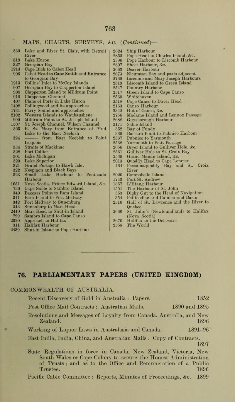 MAPS, CHARTS, SURVEYS, &c. {Continued)— 330 Lake and River St. Clair, with Detroit River 519 Lake Huron 327 Georgian Bay 1214 Cape Rich to Cabot Head 906 Cabot Head to Cape Smith and Entrance to Georgian Bay 1213 Collins’ Inlet to McCoy Islands 907 Georgian Bay to Clapperton Island 908 Clapperton Island to Mildrum Point 910 Clapperton Channel 407 Plans of Ports in Lake Huron 1408 Collingwood and its approaches 1731 Parry Sound and approaches 2102 Western Islands to Waubaushene 909 Mildrum Point to St. Joseph Island 1507 St. Joseph Channel, Wilson Channel 325 R. St. Mary from Entrance of Mud Lake to the East Neebish 324 from East Neebish to Point Iroquois 334 Straits of Mackinac 328 Port Collier 301 Lake Michigan 320 Lake Superior 321 Grand Portage to Hawk Islet 322 Neepigon and Black Bays 323 Small Lake Harbour to Peninsula Harbour 1651 Nova Scotia, Prince Edward Island, &c. 730 Cape Sable to Sambro Island 340 Baccars Point to Ram Island 341 Ram Island to Port Medway 342 Port Medway to Sunenburg 343 Sunenburg to Mars Head 2410 Mars Head to Shut-in Island 729 Sambro Island to Cape Canso 2320 Approach to Halifax 311 Halifak Harbour 2439 Shut-in Island to Pope Harbour 2624 Ship Harbour 2855 Pope Head to Charles Island, &e. 2396 Pope Harbour to Liscomb Harbour 2807 Sheet Harbour, &c. 2663 Beaver Harbour 2673 Nicumtau Bay and parts adjacent 2769 Liscomb and Mary-Joseph Harbours 2519 Liscomb Island to Green Island 2547 Country Harbour 2517 Green Island to Cape Canso 2560 Whitehaven 2518 Cape Canso to Dover Head 2163 Canso Harbour 2342 Gut of Canso, <fec. 2756 Madame Island and Lennox Passage 2688 Guysborough Harbour 2171 Sable Island 352 Bay of Fundy 339 Baccaro Point to Pubnico Harbour 2537 Pubnico to Yarmouth 2538 Yarmouth to Petit Passage 2656 Bryer Island to Gulliver Hole, Ac. 2561 Gulliver Hole to St. Croix Bay 2539 Grand Manan Island, &c. 2013 Quoddy Head to Cape Lepreau 464 ‘ Passamaquoddy Bay and St. Croix River 2020 Campobello Island 1743 Port St. Andrew 1857 L’Etang Harbour 1551 The Harbour of St. John 353 Digby Gut to the Head of Navigation 354 Petitcodiac and Cumberland Basin 2516 Gulf of St. Lawrence and the River to Quebec 2666 St. John’s (Newfoundland) to Halifax (Nova Scotia) 2670 Halifax to the Delaware 2558 The World 76. PARLIAMENTARY PAPERS (UNITED KINGDOM) COMMONWEALTH OF AUSTRALIA. Recent Discovery of Gold in Australia : Papers. 1852 Post Office Mail Contracts : Australian Mails. 1890 and 1895 Resolutions and Messages of Loyalty from Canada, Australia, and New Zealand. 1896 Working of Liquor Laws in Australasia and Canada. 1891-96 East India, India, China, and Australian Mails : Copy of Contracts. 1897 State Regulations in force in Canada, New Zealand, Victoria, New South Wales or Cape Colony to secure the Honest Administration of Trusts ; and as to the Office and Remuneration of a Public Trustee. 1896 Pacific Cable Committee : Reports, Minutes of Proceedings, &c. 1899