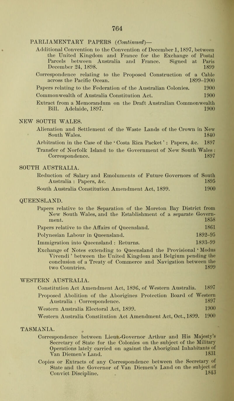 PARLIAMENTARY PAPERS {Gontinued)— Additional Convention to the Convention of December 1,1897, between the United Kingdom and France for the Exchange of Postal Parcels between Australia and France. Signed at Paris December 24, 1898. 1899 Correspondence relating to the Proposed Construction of a Cable across the Pacific Ocean. 1899-1900 Papers relating to the Federation of the Australian Colonies. 1900 Commonwealth of Australia Constitution Act. 1900 Extract from a Memorandum on the Draft Australian Commonwealth Bill. Adelaide, 18‘)7. 19(M) NEW SOUTH WALES. Alienation and Settlement of the Waste Lands of the Crown in New South Wales. 1840 Arbitration in the Case of the ‘ Costa Rica Packet ’ : Papers, &c. 1897 Transfer of Norfolk Island to the Government of New South Wales : Correspondence. 1897 SOUTH AUSTRALIA. Reduction of Salary and Emoluments of Future Governors of South Australia : Papers, &c. 1895 South Australia Constitution Amendment Act, 1899. 1900 QUEENSLAND. Papers relative to the Separation of the Moreton Bay District from New South Wales, and the Establishment of a separate Govern- ment. 1858 Papers relative to the Aft'airs of Queensland. 1861 Polynesian Labour in Queensland. 1892-95 Immigration into Queensland : Returns. 1893-99 Exchange of Notes extending to Queensland the Provisional ‘ Modus Vivendi ’ between the United Kingdom and Belgium pending the conclusion of a Treaty of Commerce and Navigation between the two Countries. 1899 WESTERN AUSTRALIA. Constitutio7i Act Amendment Act, 1896, of Western Australia. 1897 Proposed Abolition of the Al)origines Protection Board of Western Australia ; Correspondence. 1897 Western Australia Electoral Act, 1899. 1900 Western Australia Constitution Act Amendment Act, Oct., 1899. 1900 TASMANIA. Correspondence between LieuL-Governor Arthur and His Majesty’s Secretary of State for the Colonies on the subject of the Military Operations lately carried on against the Aboriginal Inhabitants of Van Diemen’s Land. 1831 Copies or Extracts of any Correspondence between the Secretary of State and the Governor of Van Diemen’s Land on the subject of Convict Discipline. . 1843