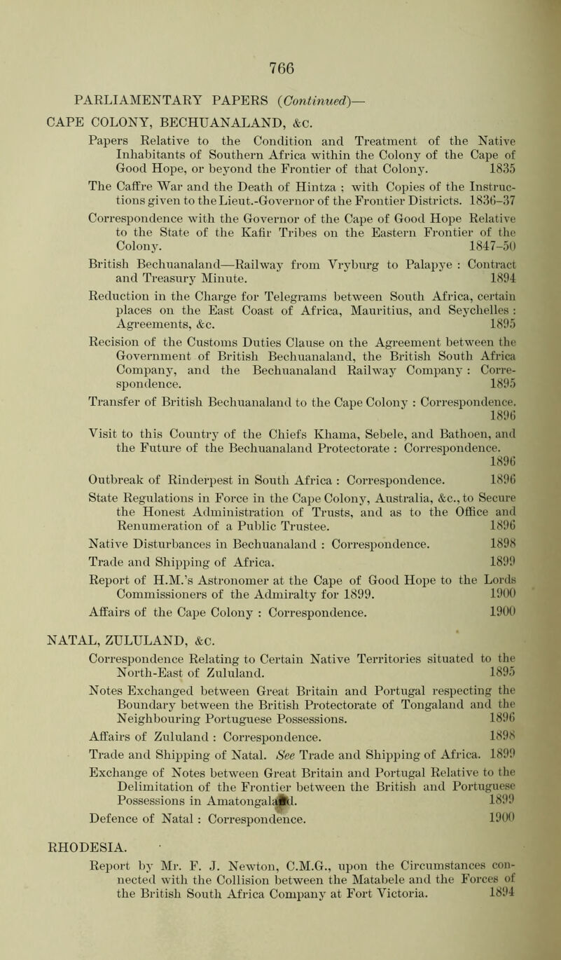 PARLIAMENTARY PAPERS {Continued)— CAPE COLONY, BECHUANALAND, &c. Papers Relative to the Condition and Treatment of the Native Inhabitants of Southern Africa within the Colony of the Cape of Good Hope, or beyond the Frontier of that Colony. 1835 The Caffre War and the Death of Hintza ; with Copies of the Instruc- tions given to the Lieut.-Governor of the Frontier Districts. 1836-37 Correspondence with the Governor of the Cape of Good Hope Relative to the State of the Kafir Tribes on the Eastern Fi-ontier of the Colony. 1847-50 British Bechuanaland—^Railway from Vryburg to Palapye : Contract and Treasury Minute. 1894 Reduction in the Charge for Telegrams between South Africa, certain places on the East Coast of Africa, Mauritius, and Seychelles ; Agreements, &c. 1895 Recision of the Customs Duties Clause on the Agreement between the Government of British Bechuanaland, the British South Africa Company, and the Bechuanaland Railway Company: Corre- spondence. 1895 Transfer of British Bechuanaland to the Cape Colony : Correspondence. 1896 Visit to this Country of the Chiefs Khama, Sebele, and Bathoen, and the Future of the Bechuanaland Protectorate : Correspondence. 1896 Outbreak of Rinderpest in South Africa : Correspondence. 1896 State Regulations in Force in the Cape Colony, Australia, &c.,to Secure the Honest Administration of Trusts, and as to the Office and Renumeration of a Public Trustee. 1896 Native Disturbances in Bechiaanaland : Correspondence. 1898 Trade and Shipping of Africa. 189i> Report of H.M.’s Astronomer at the Cape of Good Hope to the Lords Commissioners of the Admiralty for 1899. 1900 Affairs of the Cape Colony : Correspondence. 1900 NATAL, ZULULAND, &c. Correspondence Relating to Certain Native Territories situated to the North-East of Zululand. 1895 Notes Exchanged between Great Britain and Portugal respecting the Boundary between the British Protectorate of Tongaland and the Neighbouring Portuguese Possessions. 1896 Affairs of Zululand : Correspondence. 1898 Trade and Shijjping of Natal. See Trade and Shipping of Africa. 1899 Exchange of Notes between Great Britain and Portugal Relative to the Delimitation of the Frontier between the British and Portuguese Possessions in Amatongala|M. 1899 Defence of Natal : Correspondence. 1900 RHODESIA. Report bj' Mr. F. J. Newton, C.M.G., upon the Circumstances con- nected with the Collision between the Matabele and the Forces of the British South Africa Company at Fort Victoria. 1894
