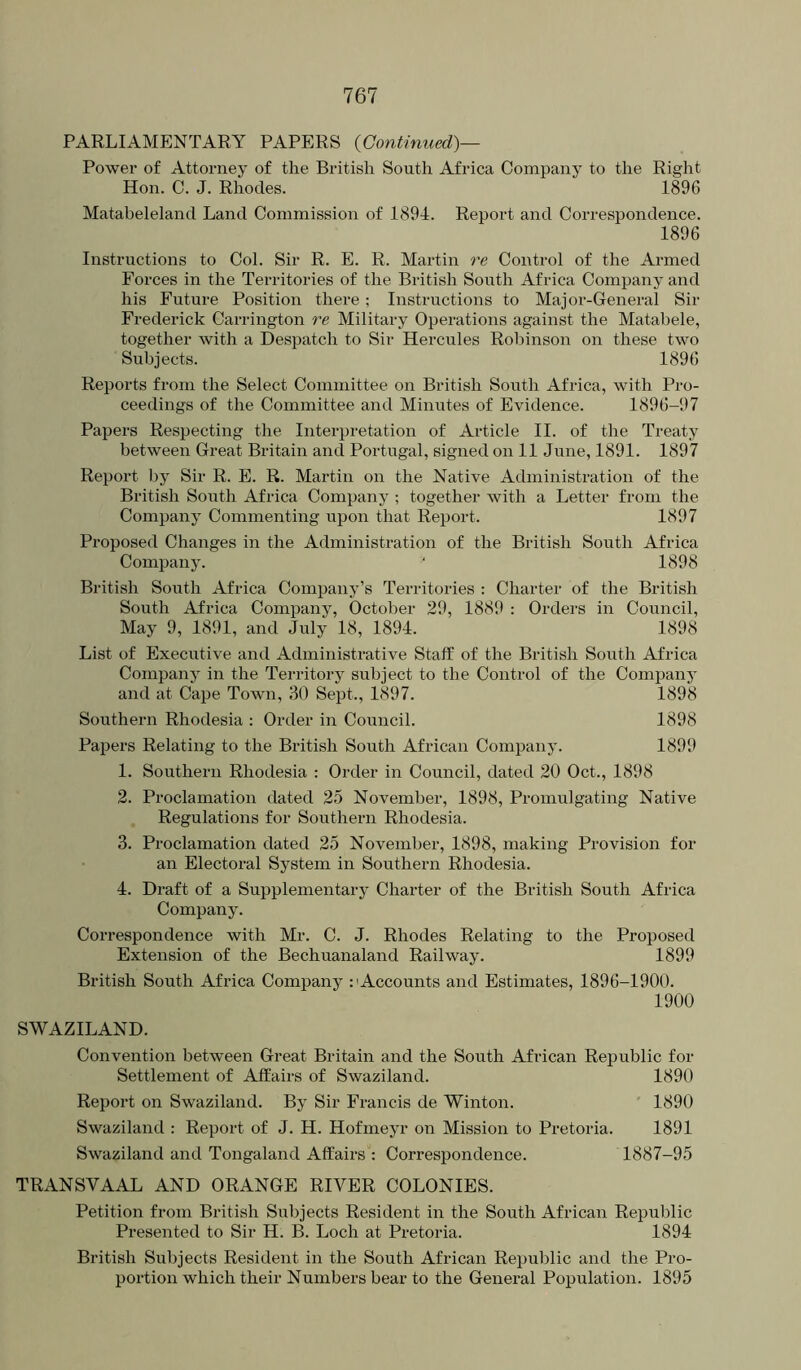 PARLIAMENTARY PAPERS {Continued)— Power of Attorney of the British South Africa Company to the Right Hon. C. J. Rhodes. 1896 Matabeleland Land Commission of 1894. Report and Correspondence. 1896 Instructions to Col. Sir R. E. R. Martin re Control of the Armed Forces in the Territories of the British South Africa Company and his Future Position there; Instructions to Major-General Sir Frederick Carrington re Military Operations against the Matabele, together with a Despatch to Sir Hercules Robinson on these two Subjects. 1896 Reports from the Select Committee on British South Africa, with Pro- ceedings of the Committee and Minutes of Evidence. 1896-97 Papers Respecting the Interpretation of Article II. of the Treaty between Great Britain and Portugal, signed on 11 June, 1891. 1897 Report l)y Sir R. E. R. Martin on the Native Administration of the British South Africa Company; together with a Letter from the Company Commenting upon that Report. 1897 Proposed Changes in the Administration of the British South Africa Company. ‘ 1898 British South Africa Company’s Territories : Charter of the British South Africa Company, October 29, 1889 : Orders in Council, May 9, 1891, and July 18, 1894. 1898 List of Executive and Administrative Staff of the British South Africa Company in the Territory subject to the Control of the Company and at Cape Town, 30 Sept., 1897. 1898 Southern Rhodesia : Order in Council. 1898 Papers Relating to the British South African Company. 1899 1. Southern Rhodesia : Order in Council, dated 20 Oct., 1898 2. Proclamation dated 25 November, 1898, Promulgating Native Regulations for Southern Rhodesia. 3. Proclamation dated 25 November, 1898, making Provision for an Electoral System in Southern Rhodesia. 4. Draft of a Supplementary Charter of the British South Africa Company. Correspondence with Mr. C. J. Rhodes Relating to the Proposed Extension of the Bechuanaland Railway. 1899 British South Africa Company :'Accounts and Estimates, 1896-1900. 1900 SWAZILAND. Convention between Great Britain and the South African Republic for Settlement of Affairs of Swaziland. 1890 Report on Swaziland. By Sir Francis de Winton. 1890 Swaziland : Report of J. H. Hofmeyr on Mission to Pretoria. 1891 Swaziland and Tongaland Affairs : Correspondence. 1887-95 TRANSVAAL AND ORANGE RIVER COLONIES. Petition from British Subjects Resident in the South African Republic Presented to Sir H. B. Loch at Pretoria. 1894 British Subjects Resident in the South African Republic and the Pro- portion which their Numbers bear to the General Population. 1895