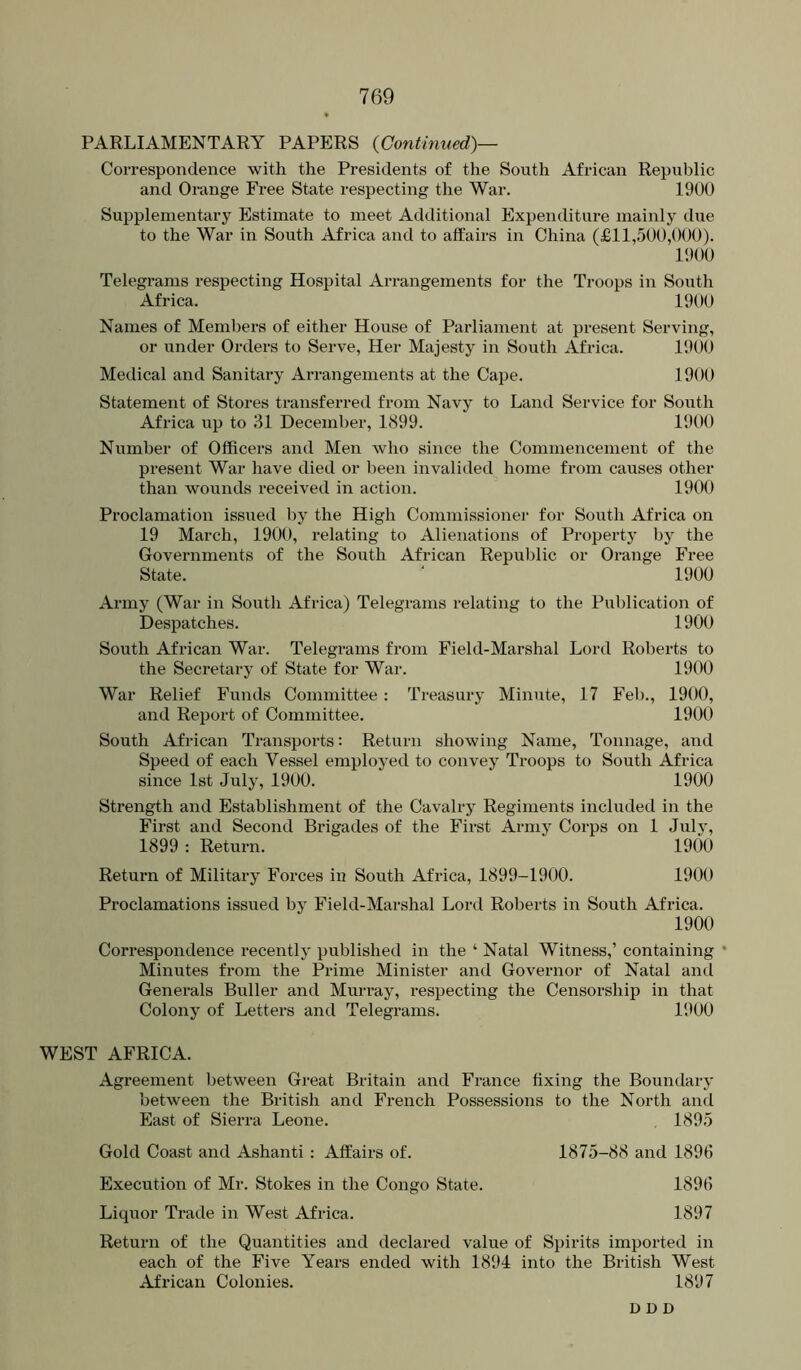PARLIAMENTARY PAPERS {Continued)— Coi-respondence with the Presidents of the South African Republic and Orange Free State respecting the War. 1900 Sui^plementary Estimate to meet Additional Expenditure mainly due to the War in South Africa and to affairs in China (£11,500,000). 1900 Telegrams respecting Hospital Arrangements for the Troops in South Africa. 1900 Names of Members of either House of Parliament at present Serving, or under Orders to Serve, Her Majesty in South Africa. 1900 Medical and Sanitary Arrangements at the Cape. 1900 Statement of Stores transferred from Navy to Land Service for South Africa up to 31 December, 1899. 1900 Number of Officers and Men who since the Commencement of the present War have died or been invalided home from causes other than wounds received in action. 1900 Pi’oclamation issued by the High Commissioner for South Africa on 19 March, 1900, relating to Alienations of Projjerty by the Governments of the South African Republic or Orange Free State. ” 1900 Army (War in South Africa) Telegrams relating to the Publication of Despatches. 1900 South African War. Telegrams from Field-Marshal Lord Roberts to the Secretary of State for War. 1900 War Relief Funds Committee : Treasury Minute, 17 Fel)., 1900, and Report of Committee. 1900 South African Transports: Return showing Name, Tonnage, and Speed of each Vessel employed to convey Troops to South Africa since 1st July, 1900. 1900 Strength and Establishment of the Cavalry Regiments included in the First and Second Brigades of the First Army Corps on 1 July, 1899 : Return. 1900 Retux’n of Military Forces in South Africa, 1899-1900. 1900 Proclamations issued by Field-Marshal Lord Roberts in South Africa. 1900 Correspondence recently published in the ‘ Natal Witness,’ containing Minutes from the Prime Minister and Governor of Natal and Generals Buller and Muri’ay, respecting the Censorship in that Colony of Lettei’S and Telegrams. 1900 WEST AFRICA. Agreement between Great Britain and France fixing the Boundary between the British and French Possessions to the North and East of Sierra Leone. 1895 Gold Coast and Ashanti : Affairs of. Execution of Mr. Stokes in the Congo State. Liquor Trade in West Africa. Return of the Quantities and declared value of Spirits imported in each of the Five Years ended with 1894 into the British West African Colonies. 1897 1875-88 and 1896 1896 1897 D D D