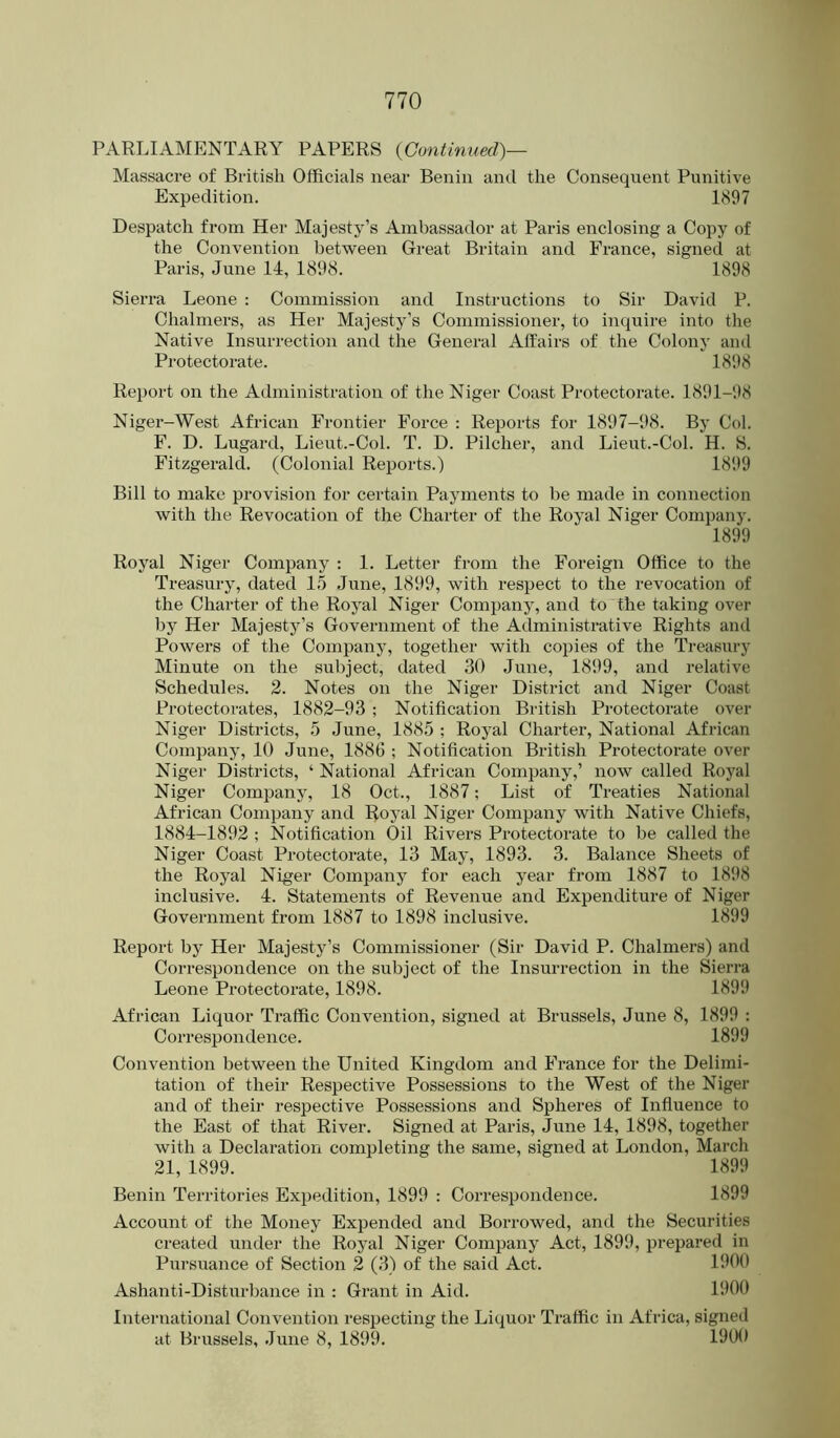 PARLIAMENTARY PAPERS {Continued)— Massacre of British Officials near Benin and the Consequent Punitive Expedition. 1897 Despatch from Her Majesty’s Ambassador at Paris enclosing a Copy of the Convention between Great Britain and France, signed at Paris, June 14, 1898. 1898 Sierra Leone : Commission and Instructions to Sir David P. Chalmers, as Her Majesty’s Commissioner, to inquire into the Native Insurrection and the General Affairs of the Colony and Protectorate. 1898 Report on the Administration of the Niger Coast Protectorate. 1891-98 Niger-West African Frontier Force : Reports for 1897-98. By Col. F. D. Lugard, Lieut.-Col. T. D. Pilcher, and Lieut.-Col. H. S. Fitzgerald. (Colonial Reports.) 1899 Bill to make provision for certain Payments to be made in connection with the Revocation of the Charter of the Royal Niger Company. 1899 Royal Niger Company : 1. Letter from the Foreign Office to the Treasury, dated 15 June, 1899, with respect to the revocation of the Charter of the Royal Niger Company, and to the taking over by Her Majesty’s Government of the Administrative Rights and Powers of the Company, together with copies of the Treasury Minute on the sulqect, dated 30 June, 1899, and relative Schedules. 2. Notes on the Niger District and Niger Coast Protectorates, 1882-93 ; Notification British Protectorate over Niger Districts, 5 June, 1885 ; Royal Charter, National African Company, 10 June, 1886 ; Notification British Protectorate over Niger Districts, ‘ National African Company,’ now called Royal Niger Company, 18 Oct., 1887; List of Treaties National African Company and Royal Niger Company with Native Chiefs, 1884-1892 ; Notification Oil Rivers Protectorate to be called the Niger Coast Protectorate, 13 May, 1893. 3. Balance Sheets of the Royal Niger Company for each year from 1887 to 18i>8 inclusive. 4. Statements of Revenue and Expenditure of Niger Government from 1887 to 1898 inclusive. 1899 Report by Her Majesty’s Commissioner (Sir David P. Chalmers) and Correspondence on the subject of the Insurrection in the Sierra Leone Protectorate, 1898. 1899 African Liquor Traffic Convention, signed at Brussels, June 8, 1899 : Correspondence. 1899 Convention between the United Kingdom and France for the Delimi- tation of their Respective Possessions to the West of the Niger and of their respective Possessions and Spheres of Influence to the East of that River. Signed at Paris, June 14, 1898, together with a Declai’ation completing the same, signed at London, March 21, 1899. 1899 Benin Territories Expedition, 1899 : Correspondence. 1899 Account of the Money Expended and Borrowed, and the Securities created under the Royal Niger Company Act, 1899, prepared in Pursuance of Section 2 (3) of the said Act. 1900 Ashanti-Disturbance in : Grant in Aid. 1900 International Convention res^jecting the Liquor Traffic in Africa, signed at Brussels, June 8, 1899. 1900