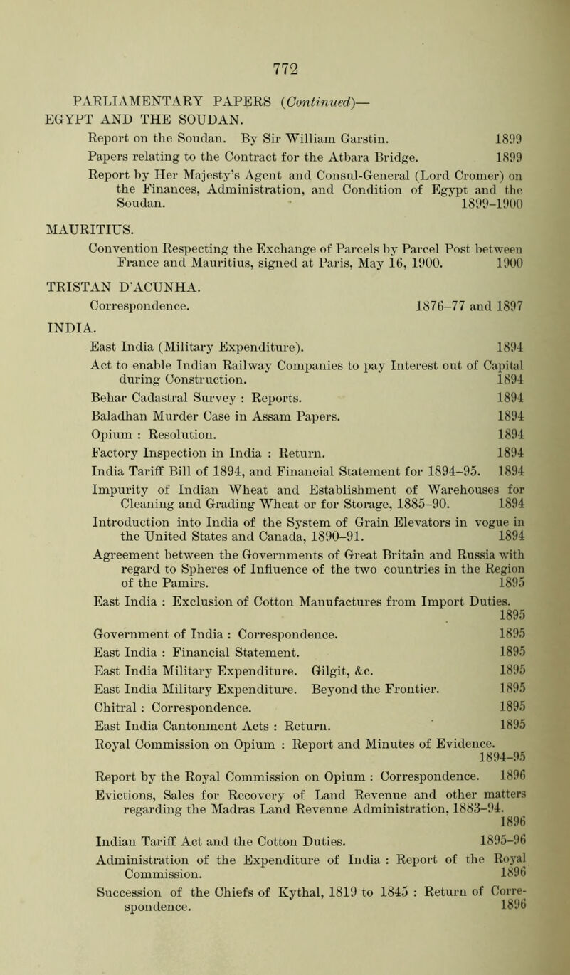 PARLIAMENTARY PAPERS {Continued)— EGYPT AND THE SOUDAN. Report on the Soudan. By Sir William Garstin. 181)9 Papers relating to the Contract for the Atbara Bridge. 1899 Report by Her Majesty’s Agent and Consul-General (Lord Cromer) on the Finances, Administration, and Condition of Egypt and the Soudan. 1899-1900 MAURITIUS. Convention Respecting the Exchange of Parcels by Parcel Post between France and Mauritius, signed at Paris, May 16, 1900. 1900 TRISTAN D’ACUNHA. Correspondence. 1876-77 and 1897 INDIA. East India (Military Expenditure). 1894 Act to enable Indian Railway Companies to pay Interest out of Capital during Construction. 1894 Behar Cadastral Survey : Reports. 1894 Baladhan Murder Case in Assam Papers. 1894 Opium : Resolution. 1894 Factory Inspection in India : Return. 1894 India Tariff Bill of 1894, and Financial Statement for 1894-95. 1894 Impurity of Indian Wheat and Establishment of Warehouses for Cleaning and Grading Wheat or for Storage, 1885-90. 1894 Introduction into India of the System of Grain Elevators in vogue in the United States and Canada, 1890-91. 1894 Agreement between the Governments of Great Britain and Russia with regard to Spheres of Influence of the two countries in the Region of the Pamirs. 1895 East India : Exclusion of Cotton Manufactures from Import Duties. 1895 Government of India : Correspondence. 1895 East India : Financial Statement. 1895 East India Military Expenditure. Gilgit, &c. 1895 East India Military Expenditure. Beyond the Frontier. 1895 Chitral : Correspondence. 1895 East India Cantonment Acts : Return. 1895 Royal Commission on Opium : Report and Minutes of Evidence. 1894-95 Report by the Royal Commission on Opium : Correspondence. 1896 Evictions, Sales for Recovery of Land Revenue and other matters regarding the Madras Land Revenue Administration, 1883-94. 1896 Indian Tariff Act and the Cotton Duties. 1895-96 Administration of the Expenditure of India : Report of the Royal Commission. 1896 Succession of the Chiefs of Kythal, 1819 to 1845 : Return of Corre- spondence. 1896