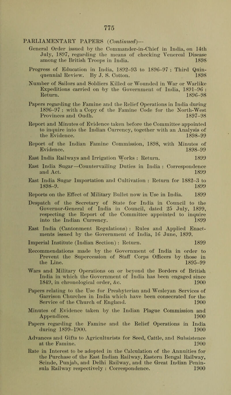 PARLIAMENTARY PAPERS {Continued)— General Order issued l)y the Comniander-in-Chief in India, on 14th July, 18!)7, regarding the means of checking Venereal Disease among the British Troops in India. 1898 Progress of Education in India, 1892-93 to 1890-97 ; Third Quin- quennial Review. By J. S. Cotton. 1898 Number of Sailors and Soldiers Killed or Wounded in War or Warlike Expeditions carried on by the Government of India, 1891-90 : Return. 1896-98 Papers regarding the Famine and the Relief Operations in India during 1890-97 ; with a Copy of the Famine Code for the North-West Provinces and Oudh. 1897-98 Report and Minutes of Evidence taken before the Committee appointed to inquire into the Indian Currency, together with an Analysis of the Evidence. 1898-99 Report of the Indian Famine Commission, 1898, with Minutes of Evidence. 1898-99 East India Railwaj-s and Irrigation Works : Return. 1899 East India Sugar—Countervailing Duties in India : Correspondence and Act. 1899 East India Sugar Importation and Cultivation : Return for 1882-3 to 1898-9. 1899 Reports on the Effect of Military Bullet now in Use in India. 1899 Despatch of the Secretary of State for India in Council to the Governor-General of India in Council, dated 2.5 July, 1899, respecting the Report of the Committee appointed to inquire into the Indian Currency. 1899 East India (Cantonment Regulations) : Rules and Applied Enact- ments issued by the Government of India, 10 June, 1899, Imperial Institute (Indian Section) : Return. 1899 Recommendations made by the Government of India in order to Prevent the Supercession of Staff Corps Officers by those in the Line. 1895-99 Wars and Military Operations on or beyond the Borders of British India in which the Government of India has been engaged since 184‘.), in chronological order, &c. 1900 Papers relating to the Use for Presbyterian and Weslej’an Services of Garrison Churches in India which have been consecrated for the Service of the Church of England. 1900 Minutes of Evidence taken by the Indian Plague Commission and Appendices. 1900 Papers regarding the Famine and the Relief Operations in India during 1899-1900. 1900 Advances and Gifts to Agriculturists for Seed, Cattle, and Subsistence at the Famine. 1900 Rate in Interest to be adopted in the Calculation of the Annuities for the Purchase of the East Indian Railway, Eastern Bengal Railway, Scinde, Punjab, and Delhi Railway, and the Great Indian Penin- sula Railway respectively : Correspondence. 1900