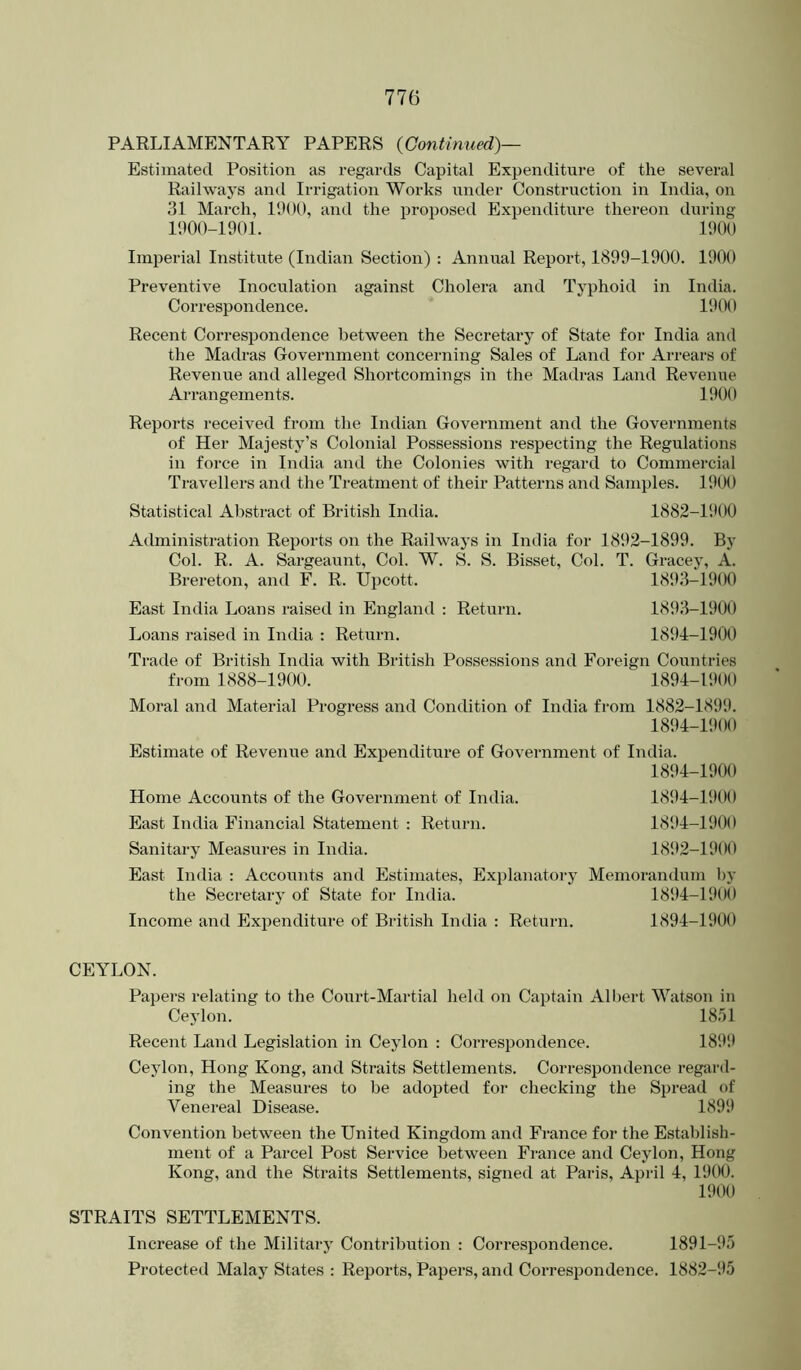 PARLIAMENTARY PAPERS {Continued)— Estimated Position as regards Capital Expenditure of the several Railways and Irrigation Works under Construction in India, on 31 March, 1900, and the proposed Expenditm-e thereon during 1900-1901. 1900 Imperial Institute (Indian Section) : Annual Report, 1899-1900. 1900 Preventive Inoculation against Cholera and Typhoid in India. Correspondence. 1900 Recent Correspondence between the Secretary of State for India and the Madras Government concerning Sales of Land for Arrears of Revenue and alleged Shortcomings in the Madras Land Revenue Arrangements. 1900 Reports received from the Indian Government and the Governments of Her Majesty’s Colonial Possessions respecting the Regulations in force in India and the Colonies with regard to Commercial Travellers ami the Treatment of their Patterns and Samples. 1900 Statistical Abstract of British India. 1882-1900 Administration Reports on the Railways in India for 1892-1899. By Col. R. A. Sargeaunt, Col. W. S. S. Bisset, Col. T. Gracey, A. Brereton, and F. R. Upcott. 1893-1900 East India Loans raised in England : Return. 1893-1900 Loans raised in India : Return. 1894-1900 Trade of British India with British Possessions and Foreign Countries from 1888-1900. 1894-1900 Moral and Material Progress and Condition of India from 1882-1899. 1894-1!)00 Estimate of Revenue and Expenditure of Government of India. 1894-1900 Home Accounts of the Government of India. 1894-1900 East India Financial Statement : Return. 181H-190O Sanitary Measures in India. 181*2-1900 East India : Accounts and Estimates, Explanatory Memorandum I)y the Secretary of State for India. 1894-1900 Income and Expenditure of British India : Return. 1894-1900 CEYLON. Papers relating to the Court-Martial held on Captain Albert Watson in Ceylon. 1851 Recent Land Legislation in Ceylon : Correspondence. 1899 Ceylon, Hong Kong, and Straits Settlements. Correspondence regard- ing the Measures to be adopted for checking the Spread of Venereal Disease. 1899 Convention between the United Kingdom and France for the Establish- ment of a Parcel Post Service between France and Ceylon, Hong Kong, and the Straits Settlements, signed at Paris, April 4, 1900. 1900 STRAITS SETTLEMENTS. Increase of the Military Contribution : Correspondence. 1891-i*5 Protected Malay States : Reports, Papers, and Correspondence. 1882-95