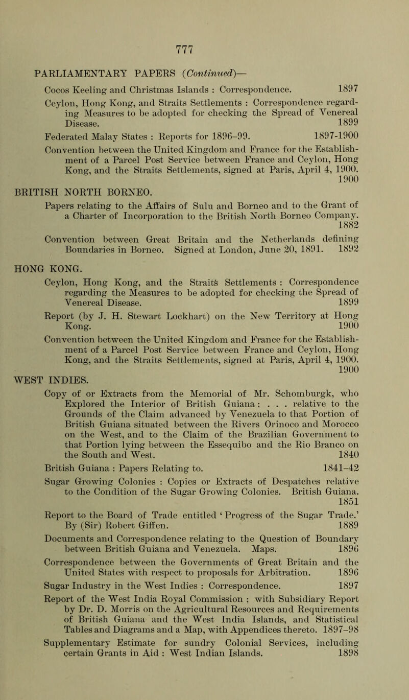 Cocos Keeling and Christmas Islands : Correspondence. 1897 Ceylon, Hong Kong, and Straits Settlements : Correspondence regard- ing Measures to be adopted for checking the Spread of Venereal Disease. 1899 Federated Malay States : Reports for 1896-99. 1897-1900 Convention between the United Kingdom and France for the Establish- ment of a Parcel Post Service between France and Ceylon, Hong Kong, and the Straits Settlements, signed at Paris, April 4, 1900. 1900 BRITISH NORTH BORNEO. Papers relating to the Affairs of Suln and Borneo and to the Grant of a Charter of Incorporation to the British North Borneo Company. 1882 Convention between Great Britain and the Netherlands defining Boundaries in Boimeo. Signed at London, June 20, 1891. 1892 HONG KONG. Ceylon, Hong Kong, and the Sti-ait^ Settlements : Correspondence regarding the Measures to be adopted for checking the Spread of Venereal Disease. 1899 Report (by J. H. Stewart Lockhart) on the New Territory at Hong Kong. 1900 Convention between the United Kingdom and France for the Establish- ment of a Parcel Post Service between France and Ceylon, Hong Kong, and the Straits Settlements, signed at Paris, April 4, 1900. 1900 WEST INDIES. Copy of or Extracts from the Memorial of Mr. Schomburgk, who Explored the Interior of British Guiana ; . . . relative to the Grounds of the Claim advanced by Venezuela to that Portion of British Guiana situated between the Rivers Orinoco and Morocco on the West, and to the Claim of the Brazilian Government to that Portion lying between the Essequibo and the Rio Branco on the South and West. 1840 British Guiana ; Papers Relating to. 1841-42 Sugar Growing Colonies : Copies or Extracts of Despatches relative to the Condition of the Sugar Growing Colonies. British Guiana. 1851 Report to the Board of Trade entitled ‘ Progress of the Sugar Trade.’ By (Sir) Robert Giffen. 1889 Documents and Correspondence relating to the Question of Boundary between British Guiana and Venezuela. Maps. 1896 Correspondence between the Governments of Great Britain and the United States with respect to proposals for Ai-bitration. 1896 Sugar Industry in the West Indies : Correspondence. 1897 Report of the West India Royal Commission ; with Subsidiary Report by Dr. D. Morris on the Agricultural Resources and Requirements of British Guiana and the West India Islands, and Statistical Tables and Diagrams and a Map, with Appendices thereto. 1897-98 Supplementary Estimate for sundry Colonial Services, including certain Grants in Aid : West Indian Islands. 1898