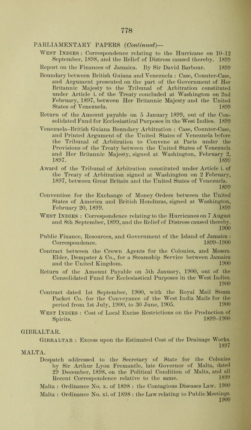 West Indies : Correspondence relating to the Hurricane on 10-12 Seiitember, 1(S*)8, and the Relief of Distress caused thereby. 18011 Report on the Finances of Jamaica. By Sir David Barbour. 1801) Boundary between British Guiana and Venezuela : Case, Counter-Case, and Argument presented on the part of the Government of Her Britannic Majesty to the Tribunal of Arbitration constituted under Ai-ticle i. of the Treaty concluded at Washington on 2nd February, 1807, between Her Britannic Majesty and the United States of Venezuela. 1800 Return of the Amount payable on 5 January 1899, out of the Con- solidated Fund for Ecclesiastical Purposes in the West Indies. 1800 Venezuela-British Guiana Boundary Arbitration : Case, Counter-Case, and Printed Argument of the United States of Venezuela before the Tribunal of Arbitration to Convene at Paris under the Pi-ovisions of the Treaty between the United States of Venezuela and Her Britannic Majesty, signed at Washington, February 2, 1807.  1899 Award of the Tribunal of Arbitration constituted under Article i. of the Treaty of Arbitration signed at Washington on 2 February, 1897, between Great Britain and the United States of Venezuela. 1809 Convention for the Exchange of Money Oialers between the United States of America and British Honduras, signed at Washington, February 20, 1899. 1890 West Indies : Correspondence relating to the Hurricanes on 7 August and 8th September, 1890, and the Relief of Distress caused thereby. 1000 Public Finance, Resources, and Government of the Island of Jamaica : Correspondence. 1899-1000 Contract between the Crown Agents for the Colonies, and Messrs. Elder, Dempster & Co., for a Steamship Service between .lamaica and the United Kingdom. 1000 Return of the Amount Payable on .oth January, 1900, out of the Consolidated Fund for Ecclesiastical Purposes in the West Indies. 1900 Contract dated 1st September, 1900, with the Royal Mail Steam Packet Co. for the Conveyance of the West India Mails for the period from 1st July, 1900, to 80 June, 1905. UHIO West Indies : Cost of Local Excise Restrictions on the Production of Spirits. 1899-1000 GIBRALTAR. Gibraltar : Excess upon the Estimated Cost of the Drainage Works. 1807 MALTA. Despatch addressed to the Secretary of State for the Colonies by Sir Arthur Lyon Fremantle, late Governor of Malta, dated 29 December, 1898, on the Political Condition of Malta, and all Recent Correspondence relative to the same. 180‘.1 Malta : Ordinance No. x. of 1898 : the Contagious Diseases Law. 1900 Malta : Ordinance No. xi. of 1808 : the Law relating to Public Meetings. 1900