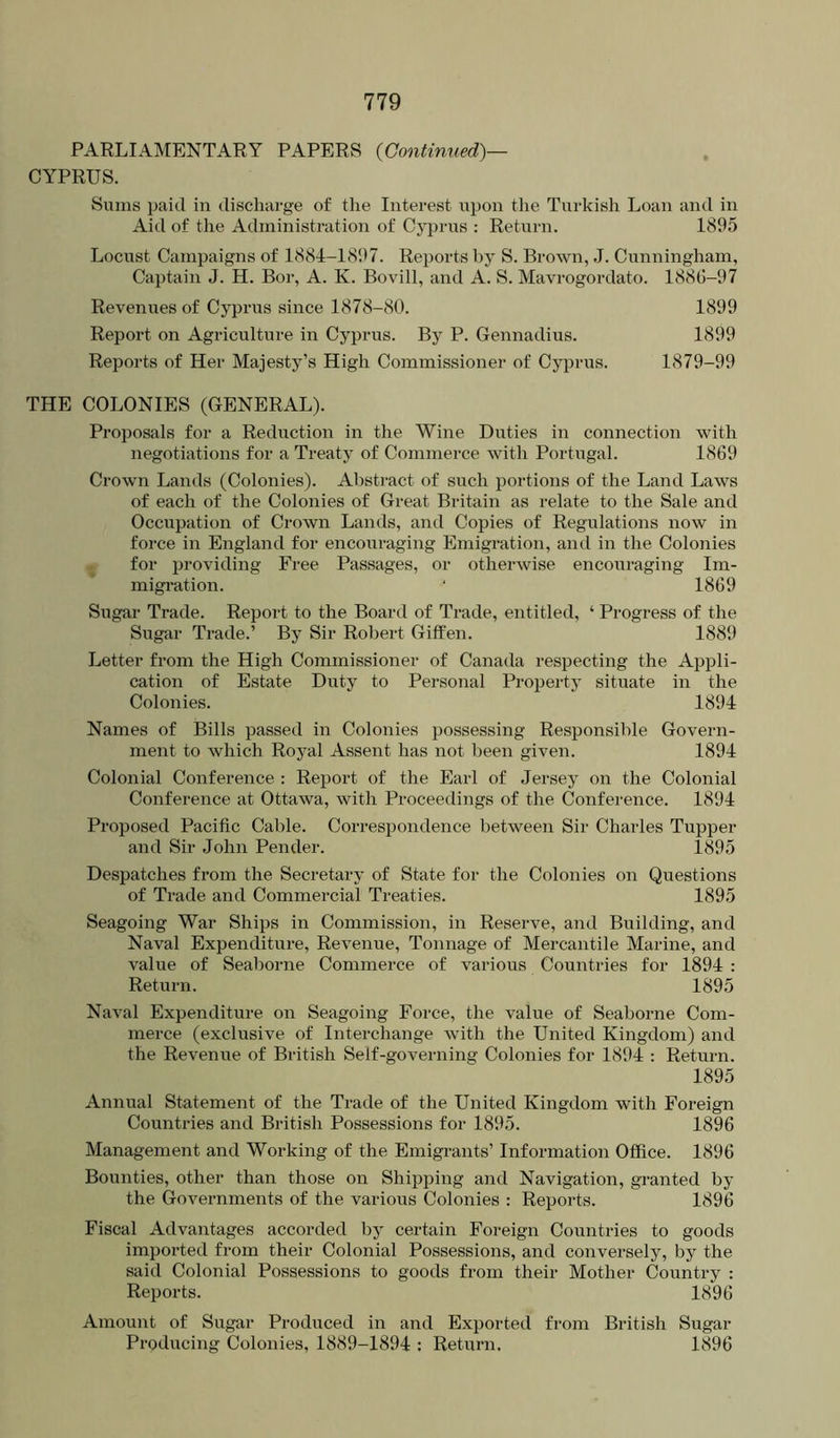 PARLIAMENTARY PAPERS {Continued)— CYPRUS. Sums paid in discharge of the Interest upon the Turkish Loan and in Aid of the Administration of Cj^rus : Return. 1895 Locust Campaigns of 1884-1897. Reports by S. Brown, J. Cunningham, Cai^tain J. H. Bor, A. K. Bovill, and A. S. Mavrogordato. 1886-97 Revenues of Cyprus since 1878-80. 1899 Report on Agriculture in Cyprus. By P. Gennadius. 1899 Reports of Her Majesty’s High Commissioner of Cyprus. 1879-99 THE COLONIES (GENERAL). Proposals for a Reduction in the Wine Diities in connection with negotiations for a Treaty of Commerce with Portugal. 1869 Crown Lands (Colonies). Abstract of such portions of the Land Laws of each of the Colonies of Great Britain as relate to the Sale and Occupation of Crown Lands, and Copies of Regulations now in force in England for encouraging Emigration, and in the Colonies for providing Free Passages, or otherwise encouraging Im- migration. ‘ 1869 Sugar Trade. Report to the Board of Trade, entitled, ‘ Progress of the Sugar Trade.’ By Sir Robert Gitfen. 1889 Letter from the High Commissionei’ of Canada respecting the Appli- cation of Estate Duty to Personal Property situate in the Colonies. 1894 Names of Bills passed in Colonies possessing Responsible Govern- ment to which Royal Assent has not been given. 1894 Colonial Conference : Report of the Earl of Jersey on the Colonial Conference at Ottawa, with Proceedings of the Conference. 1894 Proposed Pacific Cable. Correspondence between Sir Charles Tupper and Sir John Pender. 1895 Despatches from the Secretary of State for the Colonies on Questions of Trade and Commercial Treaties. 1895 Seagoing War Ships in Commission, in Reserve, and Building, and Naval Expenditure, Revenue, Tonnage of Mercantile Marine, and value of Seaborne Commerce of various Countries for 1894 : Return. 1895 Naval Expenditure on Seagoing Force, the value of Seaborne Com- merce (exclusive of Interchange with the United Kingdom) and the Revenue of British Self-governing Colonies for 1894 : Return. 1895 Annual Statement of the Trade of the United Kingdom with Foreign Countries and British Possessions for 1895. 1896 Management and Working of the Emigrants’ Information Office. 1896 Bounties, other than those on Shipping and Navigation, granted by the Governments of the various Colonies : Reports. 1896 Fiscal Advantages accorded by certain Foreign Countries to goods imported from their Colonial Possessions, and conversely, by the said Colonial Possessions to goods from their Mother Country : Reports. 1896 Amount of Sugar Produced in and Exported from British Sugar Producing Colonies, 1889-1894 : Return. 1896