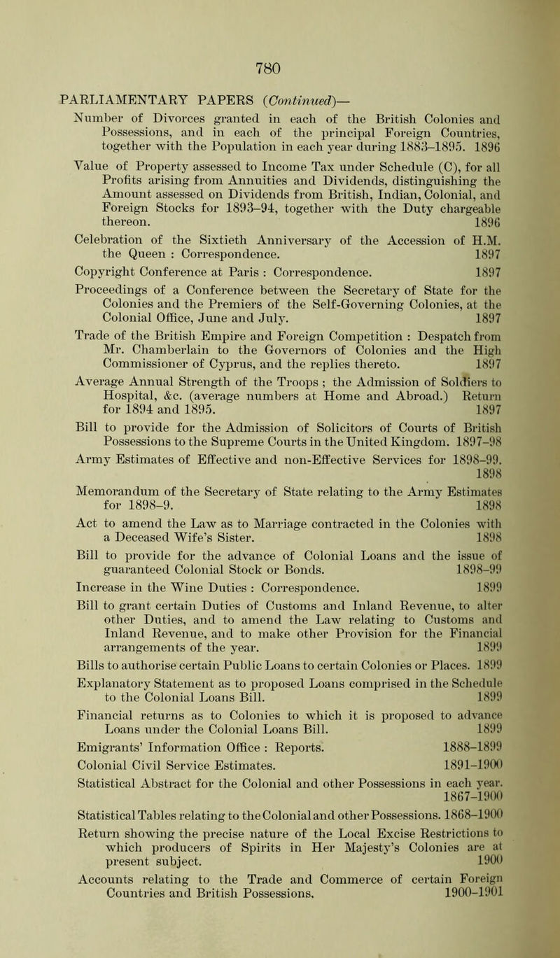 PARLIAMENTARY PAPERS {Continued)— Number of Divorces granted in each of the British Colonies and Possessions, and in each of the principal Foreign Countries, together with the Population in each year during 1883-1895. 1896 Value of Property assessed to Income Tax under Schedule (C), for all Profits arising from Annuities and Dividends, distinguishing the Amount assessed on Dividends from British, Indian, Colonial, and Foreign Stocks for 1893-94, together with the Duty chargeable thereon. 1896 Celebration of the Sixtieth Anniversary of the Accession of H.M. the Queen : Correspondence. 1897 Copyright Conference at Paris ; Correspondence. 1897 Proceedings of a Conference between the Secretary of State for the Colonies and the Premiers of the Self-Governing Colonies, at the Colonial Office, June and July. 1897 Trade of the British Empire and Foreign Competition : Despatch from Mr. Chamberlain to the Governors of Colonies and the High Commissioner of Cypi*us, and the replies thereto. 1897 Average Annual Strength of the Troops ; the Admission of Soldiers to Hospital, &c. (average numbers at Home and Abroad.) Return for 1894 and 1895. 1897 Bill to provide for the Admission of Solicitors of Courts of British Possessions to the Supreme Courts in the United Kingdom. 1897-98 Army Estimates of Effective and non-Eflfective Services for 1898-99. 1898 Memorandum of the Secretary of State relating to the Army Estimates for 1898-9. 1898 Act to amend the Law as to Marriage contracted in the Colonies with a Deceased Wife’s Sister. 1898 Bill to provide for the advance of Colonial Loans and the issue of guaranteed Colonial Stock or Bonds. 1898-9‘9 Increase in the Wine Duties : Correspondence. 18!)9 Bill to grant certain Duties of Customs and Inland Revenue, to alter other Duties, and to amend the Law relating to Customs ami Inland Revenue, and to make other Provision for the Financial arrangements of the year. 1899 Bills to authorise certain Public Loans to certain Colonies or Places. 1899 Explanatory Statement as to proposed Loans comprised in the Schedule to the Colonial Loans Bill. 1899 Financial returns as to Colonies to which it is proposed to advance Loans under the Colonial Loans Bill. 1899 Emigrants’ Information Office : Reports. 1888-1899 Colonial Civil Service Estimates. 1891-1900 Statistical Abstract for the Colonial and other Possessions in each year. 1867-1900 Statistical Tables relating to the Colonial and other Possessions. 1868-1900 Return showing the precise nature of the Local Excise Restrictions to which producers of Spirits in Her Majesty^’s Colonies are at present subject. 1900 Accounts relating to the Trade and Commerce of certain Foreign Countries and British Possessions. 1900-1901
