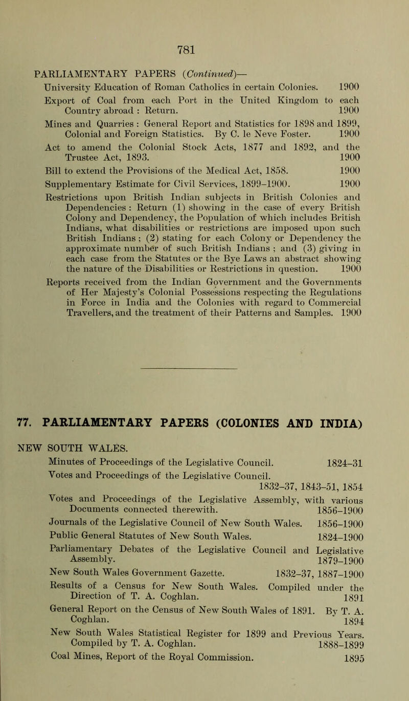 PARLIAMENTARY PAPERS {Continued)— University Education of Roman Catholics in certain Colonies. 1900 Export of Coal from each Port in the United Kingdom to each Country abroad : Return. 1900 Mines and Quarries : Genei-al Report and Statistics for 1898 and 1899, Colonial and Foreign Statistics. By C. le Neve Foster. 1900 Act to amend the Colonial Stock Acts, 1877 and 1892, and the Trustee Act, 1893. 1900 Bill to extend the Provisions of the Medical Act, 1858. 1900 Supplementary Estimate for Civil Services, 1899-1'.)00. 1900 Restrictions upon British Indian subjects in British Colonies and Dependencies : Return (1) showing in the case of every British Colony and Dependency, the Population of which includes British Indians, what disabilities or restrictions are imposed upon such British Indians ; (2) stating for each Colony or Dependency the approximate number of such British Indians ; and (.3) giving in each case from the Statutes or the Bye Laws an abstract showing the nature of the Disabilities or Restrictions in question. 1900 Reports received from the Indian Government and the Governments of Her Majesty’s Colonial Possessions respecting the Regulations in Force in India and the Colonies with regard to Commercial Travellers, and the treatment of their Patterns and Samples. 1900 77. PARLIAMENTARY PAPERS (COLONIES AND INDIA) NEW SOUTH WALES. Minutes of Proceedings of the Legislative Council. 1824-31 Votes and Proceedings of the Legislative Council. 1832-37, 1843-51, 1854 Votes and Proceedings of the Legislative Assembly, with various Documents connected therewith. 1856-1900 Journals of the Legislative Council of New South Wales. 1856-1900 Public General Statutes of New South Wales. 1824-1900 Parliamentary Debates of the Legislative Council and Legislative Assembly. 1879-1900 New South Wales Government Gazette. 1832-37, 1887-1900 Results of a Census for New South Wales. Compiled under the Direction of T. A. Coghlan. 1891 General Report on the Census of New South Wales of 1891. By T. A. Coghlan. I894 New South Wales Statistical Register for 1899 and Previous Years. Compiled by T. A. Coghlan. 1888-1899 Coal Mines, Report of the Royal Commission. 1895