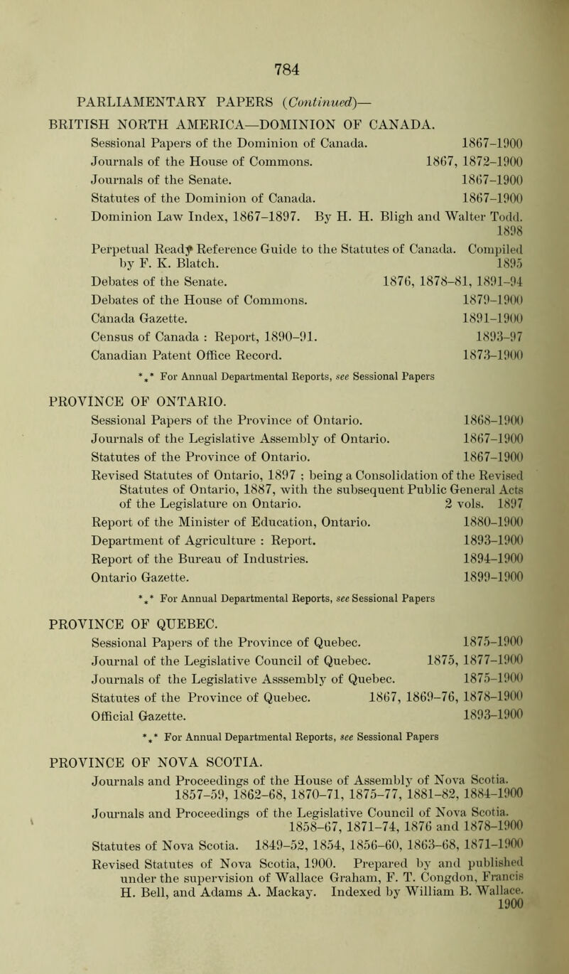 PARLIAMENTARY PAPERS {Continued)— BRITISH NORTH AMERICA—DOMINION OF CANADA. Sessional Papers of the Dominion of Canada. 1867-1900 Journals of the House of Commons. 1867, 1872-1900 Journals of the Senate. 1867-1900 Statutes of the Dominion of Canada. 1867-1900 Dominion Law Index, 1867-1897. By H. H. Bligh and Walter Todd. 1898 Perpetual Ready Reference Guide to the Statutes of Canada. Compiled by F. K. Blatch. 189.0 Debates of the Senate. 1876, 1878-81, 1891-94 Deljates of the House of Commons. 1879-190(1 Canada Gazette. 1891-1900 Census of Canada : Report, 1890-91. 1893-97 Canadian Patent Office Record. 1873-1900 *** For Annual Departmental Eeports, nee Sessional Papers PROVINCE OF ONTARIO. Sessional Papers of the Province of Ontario. 1868-19(M) Journals of the Legislative Assembly of Ontario. 1867-1900 Statutes of the Province of Ontario. 1867-1900 Revised Statutes of Ontario, 1897 ; being a Consolidation of the Revised Statutes of Ontario, 1887, with the subsequent Public General Acts of the Legislature on Ontario. 2 vols. 1897 Report of the Minister of Education, Ontario. Department of Agriculture : Report. Report of the Bureau of Industries. Ontario Gazette. 1880-19(K) 1893- 1900 1894- 1900 1899-1900 For Annual Departmental Reports, see Sessional Papers PROVINCE OF QUEBEC. Sessional Papers of the Province of Quebec. 1875-1900 Journal of the Legislative Council of Quebec. 1875, 1877-1900 Journals of the Legislative Asssembly of Quebec. 1875-1900 Statutes of the Province of Quebec. 1867, 1869-76, 1878-1900 Official Gazette. 1893-1900 *** For Annual Departmental Reports, see Sessional Papers PROVINCE OF NOVA SCOTIA. Journals and Proceedings of the House of Assembly of Nova Scotia. 1857-59, 1862-68, 1870-71, 1875-77, 1881-82, 1884-1900 Journals and Proceedings of the Legislative Council of Nova Scotia. 1858-67, 1871-74, 1876 and 1878-1900 Statutes of Nova Scotia. 1849-52, 1854, 1856-60, 1863-68, 1871-1900 Revised Statutes of Nova Scotia, 1900. Prepared by and published under the supervision of Wallace Graham, F. T. Congdon, Francis H. Bell, and Adams A. Mackay. Indexed by William B. Wallace. 1900