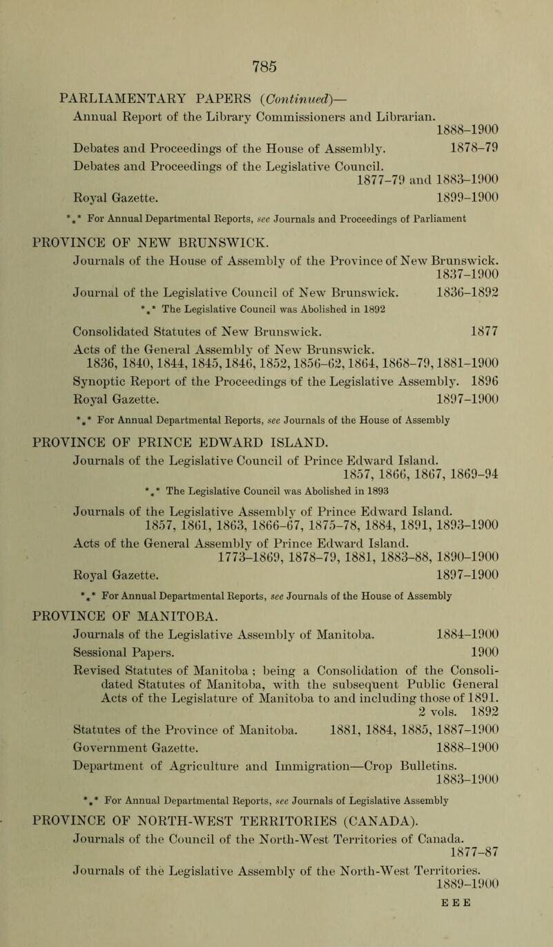 PARLIAMENTARY PAPERS {Continued)— Annual Report of the Library Commissioners and Librarian. 1888- 1900 Debates and Proceedings of the House of Asseml)ly. 1878-79 Debates and Proceedings of the Legislative Council. 1877-79 and 1883-1900 Royal Gazette. 1899-1900 *** For Annual Departmental Keports, see Journals and Proceedings of Parliament PROVINCE OF NEW BRUNSWICK. Journals of the House of Assembly of the Province of New Brunswick. 1837-1900 Journal of the Legislative Council of New Brunswick. 1836-1892 *** The Legislative Council was Abolished in 1892 Consolidated Statutes of New Brunswick. 1877 Acts of the General Assembly of New Brunswick. 1836, 1840,1844,1845,1846,1852,1856-62,1864,1868-79,1881-1900 Synoptic Report of the Proceedings df the Legislative Assembly. 1896 Royal Gazette. 1897-1900 *** For Annual Departmental Keports, see Journals of the House of Assembly PROVINCE OF PRINCE EDWARD ISLAND. Journals of the Legislative Council of Prince Edward Island. 1857, 1866, 1867, 1869-94 *,* The Legislative Council was Abolished in 1893 Journals of the Legislative Assembly of Prince Edward Island. 1857, 1861, 1863, 1866-67, 1875-78, 1884, 1891, 1893-1900 Acts of the General Assembly of Prince Edward Island. 1773-1869, 1878-79, 1881, 1883-88, 1890-1900 Royal Gazette. 1897-1900 *,* For Annual Departmental Keports, see Journals of the House of Assembly PROVINCE OF MANITOBA. Journals of the Legislative Assembly of Manitoba. 1884-1900 Sessional Papers. 1900 Revised Statutes of Manitoba ; being a Consolidation of the Consoli- dated Statutes of Manitoba, with the subsequent Public General Acts of the Legislature of Manitoba to and including those of 1891. 2 vols. 1892 Statutes of the Province of Manitoba. 1881, 1884, 1885, 1887-1900 Government Gazette. 1888-1900 Department of Agriculture and Immigration—Crop Bulletins. 1883-1900 *** For Annual Departmental Keports, see Journals of Legislative Assembly PROVINCE OF NORTH-WEST TERRITORIES (CANADA). Journals of the Council of the North-West Territories of Canada. 1877-87 Journals of the Legislative Assembly of the North-West Territories. 1889- 1900 E E E