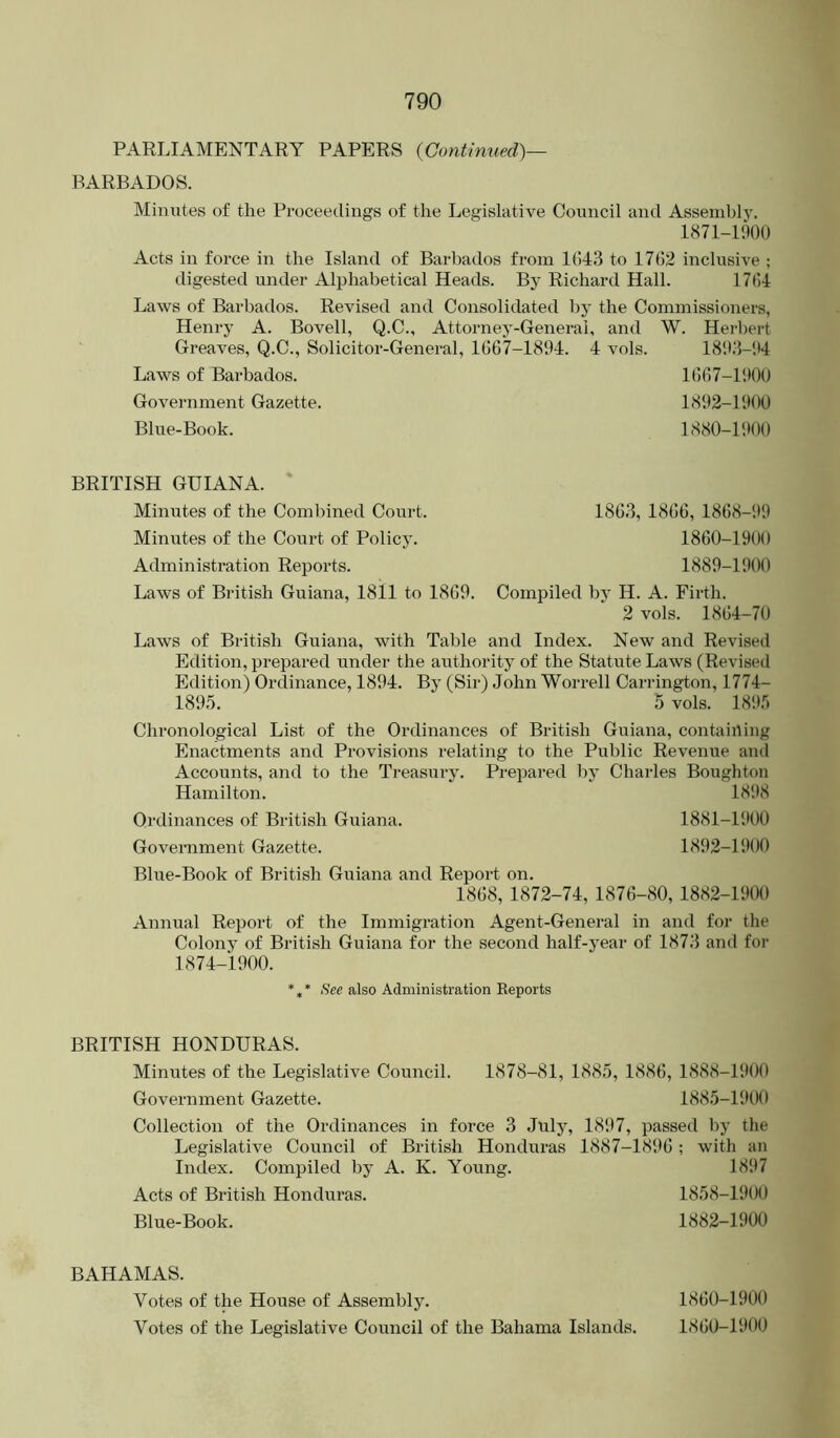 PARLIAMENTARY PAPERS {Continued)— BARBADOS. Minutes of the Proceedings of the Legislative Council and Assembly. 1871-P.)00 Acts in force in the Island of Barbados from 1()43 to 1762 inclusive ; digested under Alphabetical Heads. By Richard Hall. 1764 Laws of Barbados. Revised and Consolidated by the Commissioners, Henry A. Bovell, Q.C., Attorney-General, and W. Herl)ert Greaves, Q.C., Solicitor-General, 1667-1894. 4 vols. 18'.K5-!t4 Laws of Barbados. 1667-1900 Government Gazette. 1892-1900 Blue-Book. 1880-1900 BRITISH GUIANA. Minutes of the Combined Court. Minutes of the Court of Policy. Administration Reports. Laws of British Guiana, 1811 to 1869. 186.3, 1866, 1868-99 1860-1900 1889-1900 Compiled by H. A. Firth. 2 vols. 1864-70 Laws of British Guiana, with Table and Index. New and Revised Edition, prepared under the authority of the Statute Laws (Revised Edition) Ordinance, 1894. By (Sir) John Worrell Carrington, 1774- 189.5. 5 vols. 1895 Chronological List of the Ordinances of British Guiana, containing Enactments and Provisions relating to the Public Revenue and Accounts, and to the Treasury. Prepared by Charles Boughton Hamilton. 18i)8 Ordinances of British Guiana. 1881-P.IOO Government Gazette. 1892-1900 Bhie-Book of British Guiana and Report on. 1868, 1872-74, 1876-80, 1882-1900 Annual Report of the Immigration Agent-General in and for the Colony of British Guiana for the second half-year of 1873 and for 1874-1900. *** also Administration Reports BRITISH HONDURAS. Minutes of the Legislative Council. 1878-81, 1885, 1886, 1888-1900 Government Gazette. 1885-1900 Collection of the Ordinances in force 3 July, 1897, passed by the Legislative Council of British Honduras 1887-18!>6 ; with an Index. Compiled by A. K. Young. 1897 Acts of British Honduras. 1858-1900 Blue-Book. 1882-1900 BAHAMAS. Votes of the House of Assembly. 1860-1900 Votes of the Legislative Council of the Bahama Islantls. 1860-1900