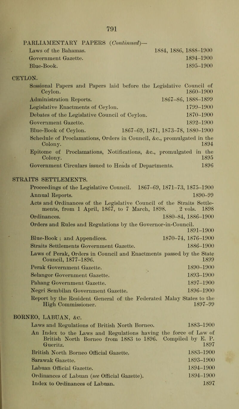 PARLIAMENTARY PAPERS {Continued)— Laws of the Bahamas. Government Gazette. Blue-Book. 1884, 1880, 1888-1900 1894- 1900 1895- 1900 CEYLON. Sessional Papers and Papers laid before the Legislative Council of Ceylon. 1860-1900 Administration Reports. 1867-80, 1888-1899 Legislative Enactments of Ceylon. 1799-1900 Debates of the Legislative Council of Ceylon. 1870-1900 Government Gazette. 1892-1900 Blue-Book of Ceylon. 1867-69, 1871, 1873-78, 1880-1900 Schedule of Proclamations, Orders in Council, &c., promulgated in the Colony. 1894 Epitome of Proclamations, Notifications, &c., promulgated in the Colony. 1895 Government Circulars issued to Heads of Departments. 1896 STRAITS SETTLEMENTS. Proceedings of the Legislative Council. 1867-69, 1871-73, 1875-1900 Annual Reports. 1890-99 Acts and Ordinances of the Legislative Council of the Straits Settle- ments, fi'om 1 April, 1867, to 7 March, 1898. 2 vols. 1898 Ordinances. 1880-84, 1886-1900 Orders and Rules and Regulations by the Governor-in-Council. 1891-1900 Blue-Book ; and Appendices. 1870-74, 1876-1900 Straits Settlements Government Gazette. 1886-1900 Laws of Perak, Orders in Council and Enactments passed by the State Council, 1877-1896. 1899 Perak Goveimment Gazette. 1890-1900 Selangor Government Gazette. 1893-1900 Pahang Government Gazette. 1897-1900 Negri Sembilan Government Gazette. 1896-1900 Report by the Resident General of the Federated Malay States to the High Commissioner. 1897-99 BORNEO, LABUAN, &c. Laws and Regulations of British North Borneo. 1883-1900 An Index to the Laws and Regulations having the force of Law of British North Borneo from 1883 to 1896. Compiled by E. P. Gueritz. 1897 British North Borneo Official Gazette. 1883-1900 Sai’awak Gazette. 1893-1900 Labuan Official Gazette. Ordinances of Labuan {see Official Gazette). Index to Ordinances of Labuan. 1894-1900 1894-1900 1897