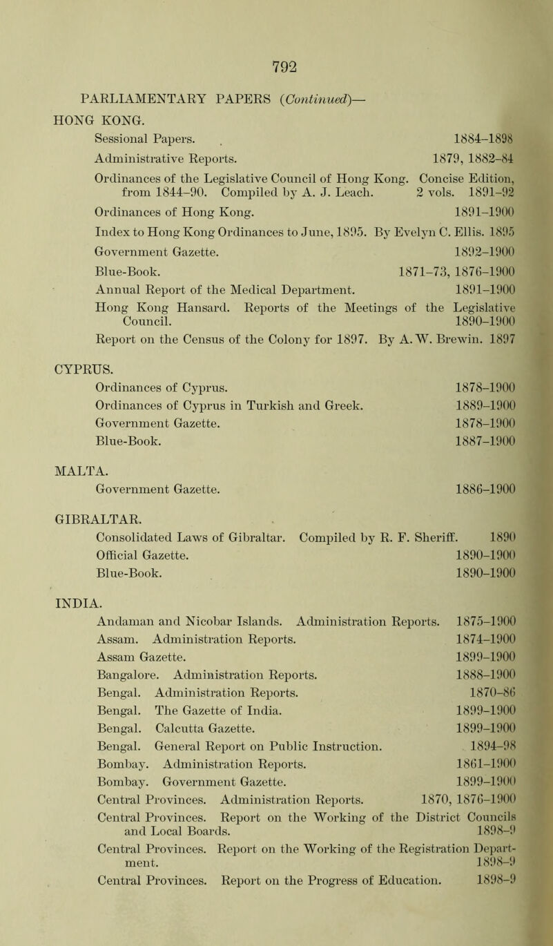 PARLIAMENTARY PAPERS {Continued)— HONG KONG. Sessional Papers. . 1884-1898 Administrative Reports. 1879, 1882-84 Ordinances of the Legislative Council of Hong Kong. Concise Edition, from 1844-90. Compiled by A. J. Leach. 2 vols. 1891-92 Ordinances of Hong Kong. 1891-1900 Index to Hong Kong Ordinances to June, 1895. By Evelyn C. Ellis. 1895 Government Gazette. 1892-1900 Blue-Book. 1871-73, 1876-1900 Annual Report of the Medical Department. 1891-1900 Hong Kong Hansard. Reports of the Meetings of the Legislative Council. 1890-1900 Report on the Census of the Colony for 1897. By A. W. Brewin. 1897 CYPRUS. Ordinances of Cyprus. Ordinances of Cyprus in Turkish and Greek. Government Gazette. Blue-Book. 1878-1900 1889-1900 1878-1900 1887-1900 MALTA. Government Gazette. 1886-1900 GIBRALTAR. Consolidated Laws of Gibraltai Official Gazette. Blue-Book. INDIA. Andaman and Nicobar Islands. Administration Reports. 1875-1900 Assam. Administration Reports. 1874-1900 Assam Gazette. 1899-1900 Bangalore. Administration Reports. 1888-1900 Bengal. Administration Reports. 1870-86 Bengal. The Gazette of India. 1899-1900 Bengal. Calcutta Gazette. 1899-1900 Bengal. General Report on Public Instruction. 1894-98 Bombay. Administration Rej^orts. 1861-1!H)0 Bombay. Government Gazette. 1899-1900 Central Provinces. Administration Reports. 1870, 1876-1900 Central Provinces. Report on the Working of the District Councils and Local Boards. 1898-!! Central Provinces. Report on the Working of the Registration Dei>art- ment. 1898-1* Central Provinces. Report on the Progress of Education. 1898-9 •. Compiled by R. F. Sheriff. 1890 1890-1900 1890-1900