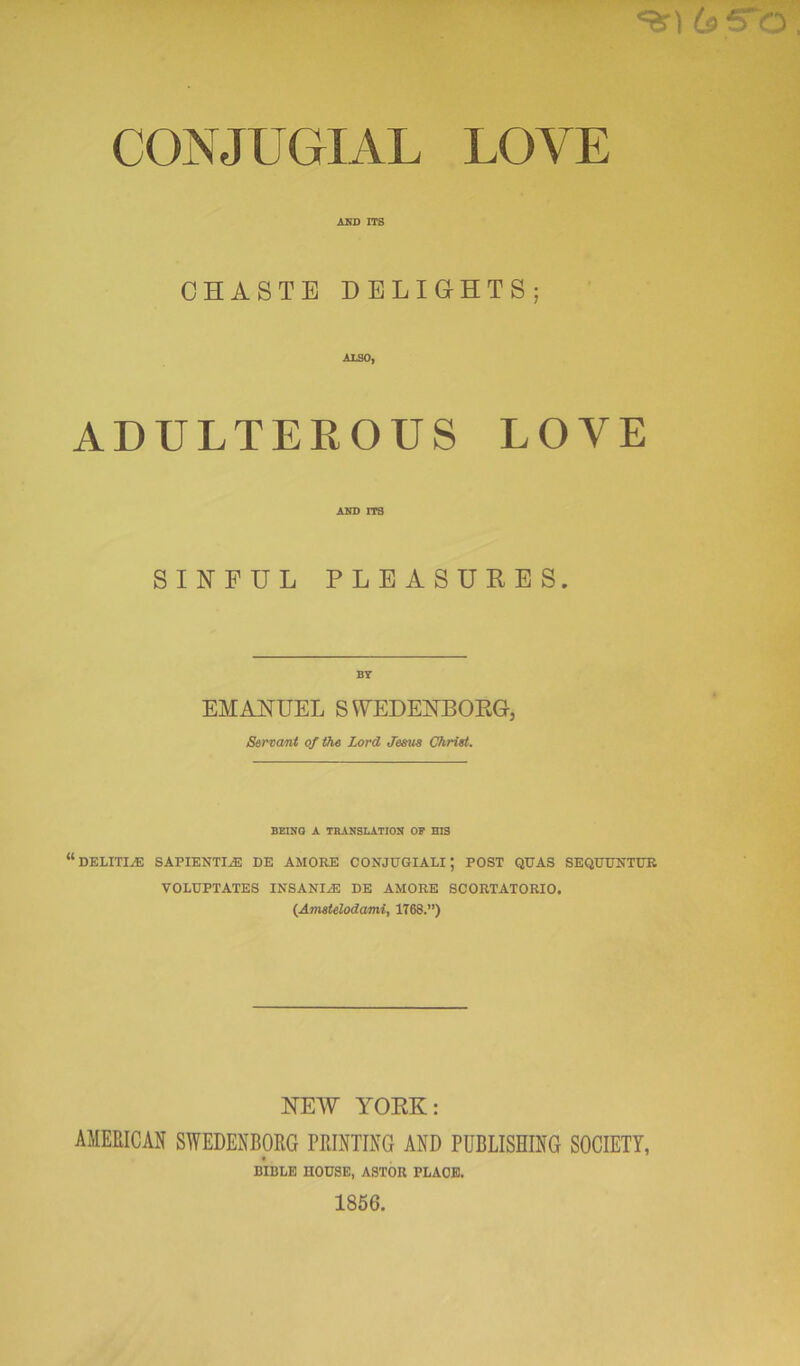 «ar) 6>S~0 CONJUGIAL LOYE AND ITS CHASTE DELIGHTS; ALSO, ADULTEROUS LOVE AND ITS SINFUL PLEASURES. BY EMANUEL SWEDENBORG, Servant of the Lord Jesus Christ. BEING A TRANSLATION OF HIS “ DELITI/E BAPIENTL® DE AMORE CONJUGIALI; POST QUAS SEQUUXTUR VOLUPTATES INSANE® DE AMORE SCORTATORIO. (Amstelodami, 1T68.”) NEW YORK: AMERICAN SWEDENBORG PRINTING AND PUBLISHING SOCIETY, BIBLE HOUSE, ASTOU PLACE. 1856.