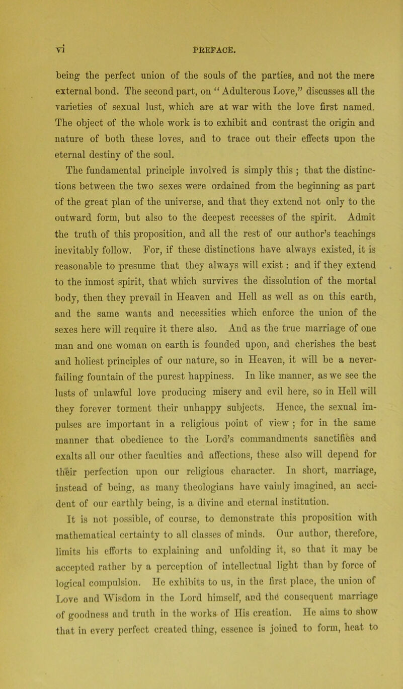 being the perfect union of the souls of the parties, and not the mere external bond. The second part, on “ Adulterous Love,” discusses all the varieties of sexual lust, which are at war with the love first named. The object of the whole work is to exhibit and contrast the origin and nature of both these loves, and to trace out their effects upon the eternal destiny of the soul. The fundamental principle involved is simply this ; that the distinc- tions between the two sexes were ordained from the beginning as part of the great plan of the universe, and that they extend not only to the outward form, but also to the deepest recesses of the spirit. Admit the truth of this proposition, and all the rest of our author’s teachings inevitably follow. For, if these distinctions have always existed, it is reasonable to presume that they always will exist: and if they extend to the inmost spirit, that which survives the dissolution of the mortal body, then they prevail in Heaven and Hell as well as on this earth, and the same wants and necessities which enforce the union of the sexes here will require it there also, xind as the true marriage of one man and one woman on earth is founded upon, and cherishes the best and holiest principles of our nature, so in Heaven, it will be a never- failing fountain of the purest happiness. In like manner, as we see the lusts of unlawful love producing misery and evil here, so in Hell will they forever torment their unhappy subjects. Hence, the sexual im- pulses are important in a religious point of view ; for in the same manner that obedience to the Lord’s commandments sanctifies and exalts all our other faculties and affections, these also will depend for their perfection upon our religious character. In short, marriage, instead of being, as many theologians have vainly imagined, an acci- dent of our earthly being, is a divine and eternal institution. It is not possible, of course, to demonstrate this proposition with mathematical certainty to all classes of minds. Our author, therefore, limits his efforts to explaining and unfolding it, so that it may be accepted rather by a perception of intellectual light than by force of logical compulsion. He exhibits to us, in the first place, the union of Love and Wisdom in the Lord himself, and tin} consequent marriage of goodness and truth in the works of Ilis creation. He aims to show that in every perfect created thing, essence is joined to form, heat to