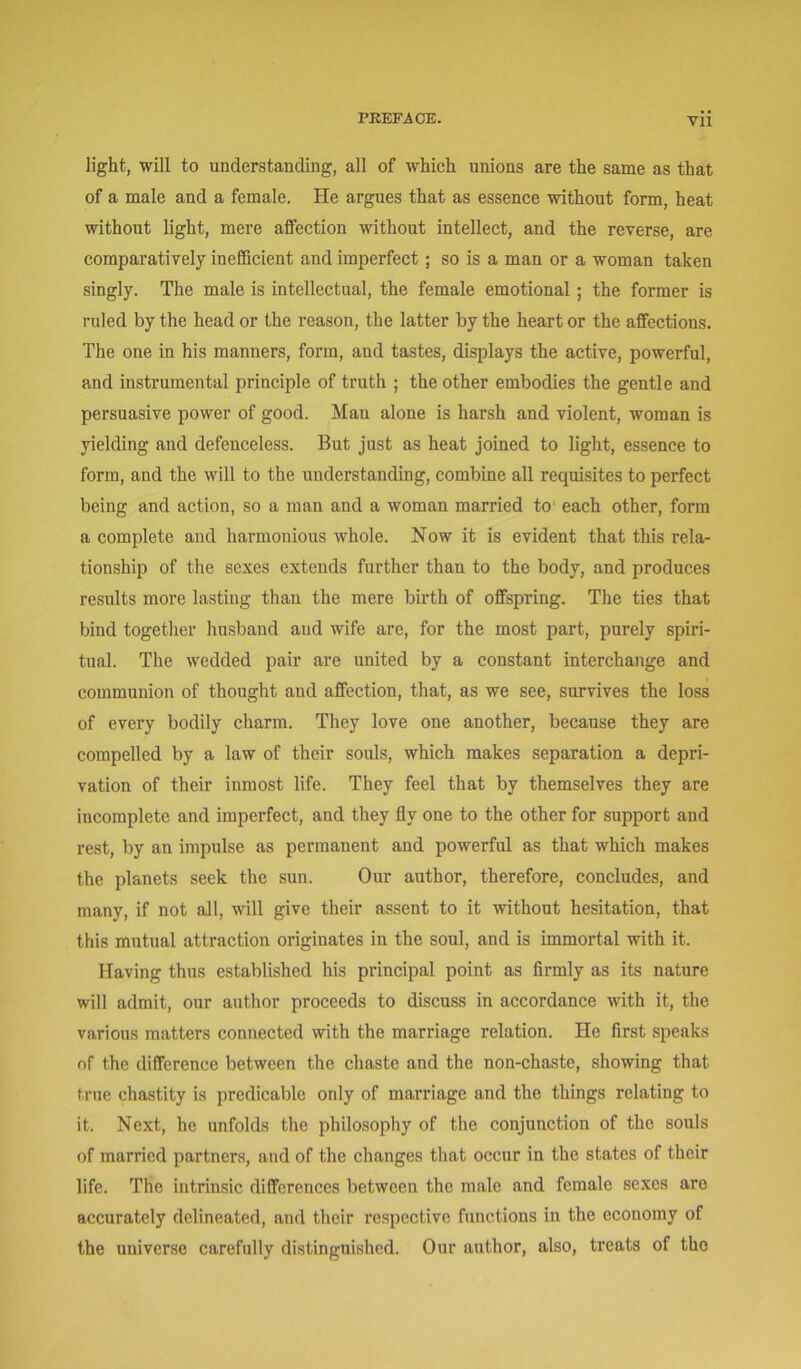 VU light, will to understanding, all of which unions are the same as that of a male and a female. He argues that as essence without form, heat without light, mere affection without intellect, and the reverse, are comparatively inefficient and imperfect; so is a man or a woman taken singly. The male is intellectual, the female emotional; the former is ruled by the head or the reason, the latter by the heart or the affections. The one in his manners, form, and tastes, displays the active, powerful, and instrumental principle of truth ; the other embodies the gentle and persuasive power of good. Man alone is harsh and violent, woman is yielding and defenceless. But just as heat joined to light, essence to form, and the will to the understanding, combine all requisites to perfect being and action, so a man and a woman married to each other, form a complete and harmonious whole. Now it is evident that this rela- tionship of the sexes extends further than to the body, and produces results more lasting than the mere birth of offspring. The ties that bind together husband and wife are, for the most part, purely spiri- tual. The wedded pair are united by a constant interchange and communion of thought aud affection, that, as we see, survives the loss of every bodily charm. They love one another, because they are compelled by a law of their souls, which makes separation a depri- vation of their inmost life. They feel that by themselves they are incomplete and imperfect, and they fly one to the other for support and rest, by an impulse as permanent and powerful as that which makes the planets seek the sun. Our author, therefore, concludes, and many, if not all, will give their assent to it without hesitation, that this mutual attraction originates in the soul, and is immortal with it. Having thus established his principal point as firmly as its nature will admit, our author proceeds to discuss in accordance with it, the various matters connected with the marriage relation. He first speaks of the difference between the chaste and the non-chaste, showing that true chastity is predicable only of marriage and the things relating to it. Next, he unfolds the philosophy of the conjunction of the souls of married partners, and of the changes that occur in the states of their life. The intrinsic differences between the male and female sexes aro accurately delineated, and their respective functions in the economy of the universe carefully distinguished. Our author, also, treats of the