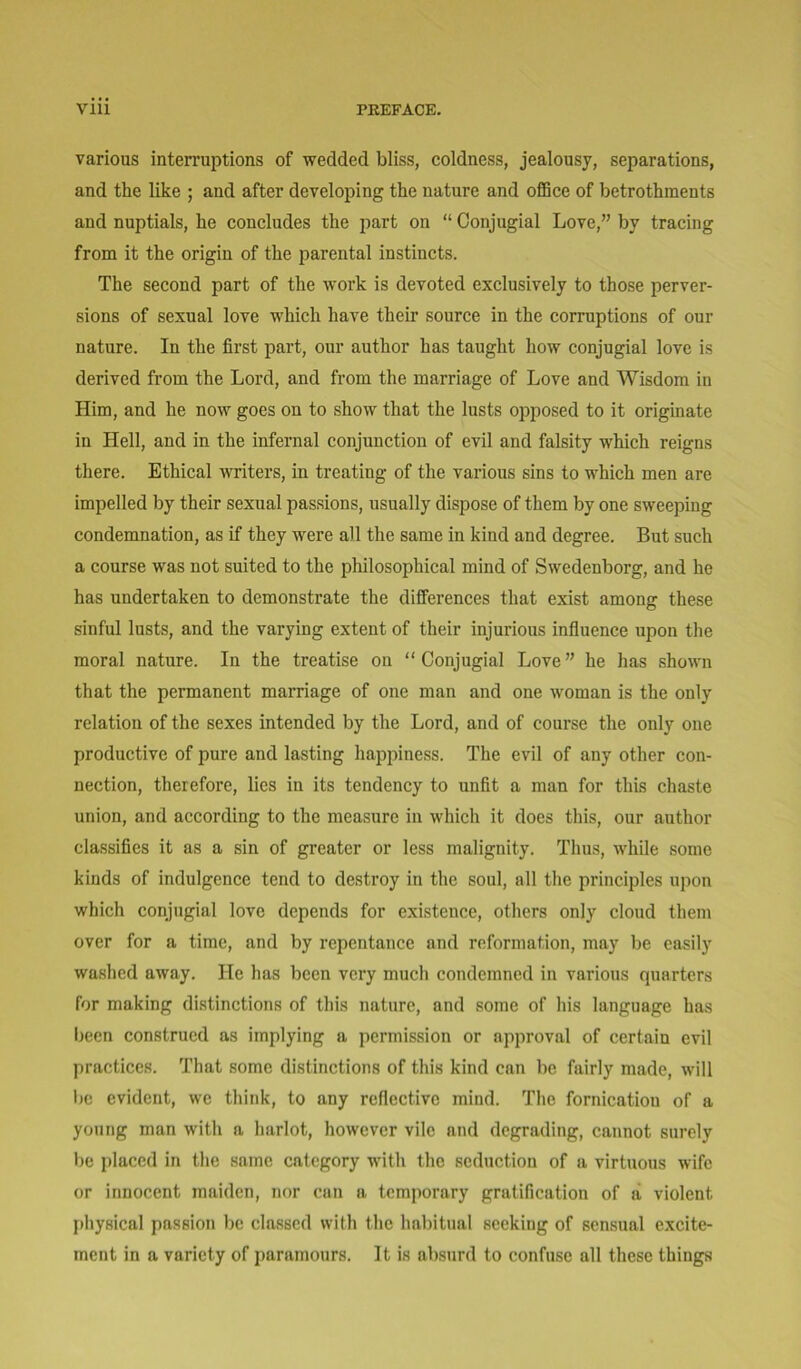 various interruptions of wedded bliss, coldness, jealousy, separations, and the like ; and after developing the nature and office of betrothments and nuptials, he concludes the part on “ Conjugial Love,” by tracing from it the origin of the parental instincts. The second part of the work is devoted exclusively to those perver- sions of sexual love which have their source in the corruptions of our nature. In the first part, our author has taught how conjugial love is derived from the Lord, and from the marriage of Love and Wisdom in Him, and he now goes on to show that the lusts opposed to it originate in Hell, and in the infernal conjunction of evil and falsity which reigns there. Ethical writers, in treating of the various sins to which men are impelled by their sexual passions, usually dispose of them by one sweeping condemnation, as if they were all the same in kind and degree. But such a course was not suited to the philosophical mind of Swedenborg, and he has undertaken to demonstrate the differences that exist among these sinful lusts, and the varying extent of their injurious influence upon the moral nature. In the treatise on “ Conjugial Love ” he has shown that the permanent marriage of one man and one woman is the only relation of the sexes intended by the Lord, and of course the only one productive of pure and lasting happiness. The evil of any other con- nection, therefore, lies in its tendency to unfit a man for this chaste union, and according to the measure in which it does this, our author classifies it as a sin of greater or less malignity. Thus, while some kinds of indulgence tend to destroy in the soul, all the principles upon which conjugial love depends for existence, others only cloud them over for a time, and by repentance and reformation, may be easily washed away. He has been very much condemned in various quarters for making distinctions of this nature, and some of his language has been construed as implying a permission or approval of certain evil practices. That some distinctions of this kind can be fairly made, will be evident, we think, to any reflective mind. The fornicatiou of a young man with a harlot, however vile and degrading, cannot surely be placed in the same category with the seduction of a virtuous wife or innocent maiden, nor can a temporary gratification of a violent physical passion be classed with the habitual seeking of sensual excite- ment in a variety of paramours. It is absurd to confuse all these things